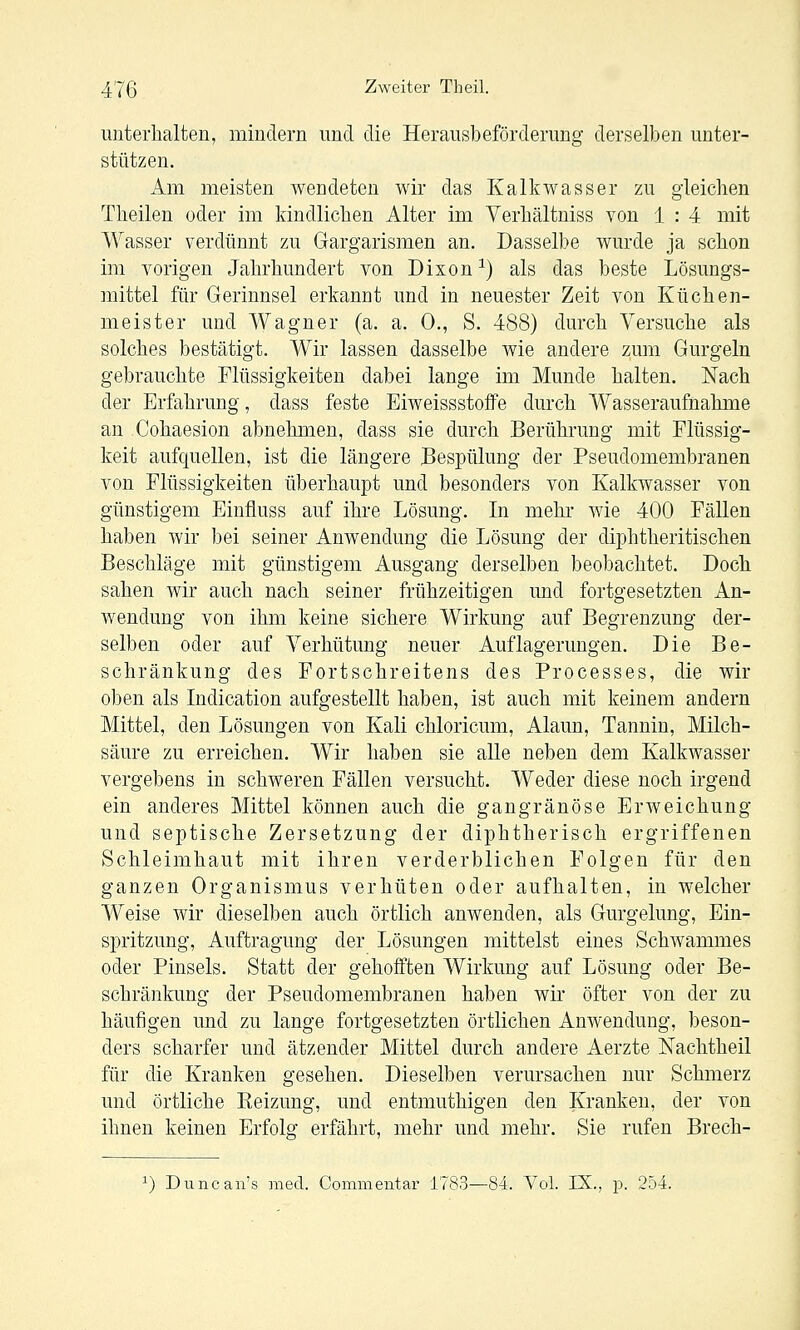 uiiteiiialten, mindern und die Herausbefördenmg derselben unter- stützen. Am meisten wendeten wir das Kalkwasser zu gleichen Tlieilen oder im kindlichen Alter im Verhältniss von 1 : 4 mit Wasser verdünnt zu Gargarismen an. Dasselbe wurde ja schon im vorigen Jahrhundert von Dixon^) als das beste Lösungs- mittel für Gerinnsel erkannt und in neuester Zeit von Küchen- meister und Wagner (a. a. 0., S. 488) durch Versuche als solches bestätigt. Wir lassen dasselbe wie andere zum Gurgeln gebrauchte Flüssigkeiten dabei lange im Munde halten. Nach der Erfahrung, dass feste Eiweissstoffe durch Wasseraufnahme an Cohaesion abnehmen, dass sie durch Berührung mit Flüssig- keit aufquellen, ist die längere Bespülung der Pseudomembranen von Flüssigkeiten überhaupt und besonders von Kalkwasser von günstigem Einfluss auf ihre Lösung. Li mehr Avie 400 Fällen haben wir bei seiner Anwendung die Lösung der diphtheritischen Beschläge mit günstigem Ausgang derselben beobachtet. Doch sahen wir auch nach seiner frühzeitigen und fortgesetzten An- wendung von ihm keine sichere Wirkung auf Begrenzung der- selben oder auf Verhütung neuer Auflagerungen. Die Be- schränkung des Fortschreitens des Processes, die wir oben als Lidication aufgestellt haben, ist auch mit keinem andern Mittel, den Lösungen von Kali chloricum, Alaun, Tannin, Milch- säure zu erreichen. Wir haben sie alle neben dem Kalkwasser vergebens in schweren Fällen versucht. Weder diese noch irgend ein anderes Mittel können auch die gangränöse Erweichung und septische Zersetzung der diphtherisch ergriffenen Schleimhaut mit ihren verderblichen Folgen für den ganzen Organismus verhüten oder aufhalten, in welcher Weise wir dieselben auch örtlich anwenden, als Gurgelung, Ein- spritzung, Auftragung der Lösungen mittelst eines Schwammes oder Pinsels. Statt der gehofften Wirkung auf Lösung oder Be- schränkung der Pseudomembranen haben wir öfter von der zu häufigen mid zu lange fortgesetzten örtlichen Anwendung, beson- ders scharfer und ätzender Mittel durch andere Aerzte Nachtheil für die Kranken gesehen. Dieselben verursachen nur Schmerz und örtliche Heizung, und entmuthigen den Kranken, der von ihnen keinen Erfolg erfährt, mehr und mehr. Sie rufen Brech- ^) Duncan's med. Commentar iV83-—84. Vol. IX., p. 254.