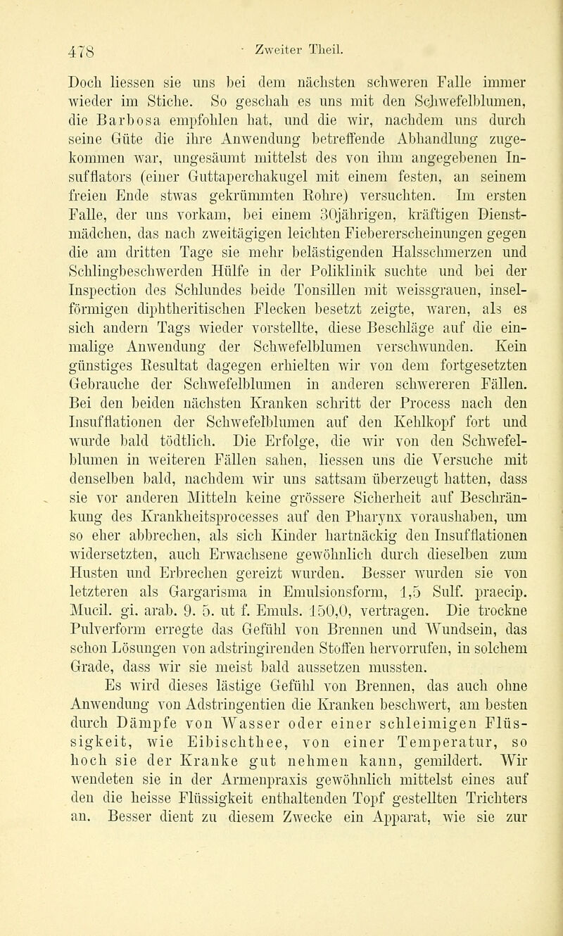Doch Hessen sie uns bei dem nächsten schweren Falle immer wieder im Stiche. So geschah es uns mit den Scjiwefelblumen, die Barbosa empfohlen hat, und die wir, nachdem uns durch seine Güte die ihre Anwendung betreffende Abhandlung zuge- kommen war, ungesäumt mittelst des von ihm angegebenen In- sufflators (einer Guttaperchakugel mit einem festen, an seinem freien Ende stwas gekrümmten Kohi-e) versuchten. Im ersten Falle, der uns vorkam, bei einem 30jährigen, kräftigen Dienst- mädchen, das nach zAveitägigen leichten Fiebererscheinungen gegen die am dritten Tage sie mehr belästigenden Halsschmerzen und Schlingbeschwerden Hülfe in der Poliklinik suchte und bei der Inspection des Schlundes beide Tonsillen mit weissgrauen, insel- förmigen diphtheritischen Flecken besetzt zeigte, waren, als es sich andern Tags wieder vorstellte, diese Beschläge auf die ein- malige AuAvendung der Schwefelblumen verschwunden. Kein günstiges Resultat dagegen erhielten wir von dem fortgesetzten Gebrauche der Schwefelblumen in anderen schwereren Fällen. Bei den beiden nächsten Kranken schritt der Process nach den Insufflationen der Schwefelblumen auf den KehHvopf fort und Avurde bald tödtlich. Die Erfolge, die wir von den Schwefel- blumen in Aveiteren Fällen sahen, Hessen uns die Versuche mit denselben bald, nachdem Avir uns sattsam überzeugt hatten, dass sie vor anderen Mitteln keine grössere Sicherheit auf Beschrän- kung des Krankheitspro cesses auf den Pharynx voraushaben, um so eher abbrechen, als sich Kinder hartnäckig den Insufflationen Avidersetzten, auch ErAvachsene geAvöhnlich durch dieselben zum Husten und Erbrechen gereizt wurden. Besser Avurden sie von letzteren als Gargarisma in Emulsionsform, 1,5 Sulf. praecip. Mucil. gi. arab. 9. 5. ut f. Emuls. 150,0, vertragen. Die trockne Pulverform erregte das Gefühl von Brennen und Wundsein, das schon Lösungen von adstringirenden Stoffen hervorrufen, in solchem Grade, dass Avir sie meist bald aussetzen mussten. Es Avird dieses lästige Gefühl von Brennen, das auch ohne AnAvendung von Adstringentien die Kranken beschAvert, am besten durch Dämpfe von Wasser oder einer schleimigen Flüs- sigkeit, Avie Eibischthee, von einer Temperatur, so hoch sie der Kranke gut nehmen kann, gemildert. Wir Avendeten sie in der Armenpraxis geAvöhnlich mittelst eines auf den die heisse Flüssigkeit enthaltenden Topf gesteUten Trichters an. Besser dient zu diesem Zwecke ein Apparat, Avie sie zur