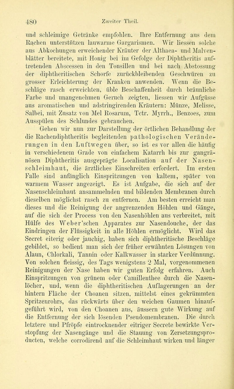 und schleimige Getränive empfohlen. Ihre Entfermmg aus dem Eachen unterstützen lauwarme Gargarismen. Wir Hessen solche aus Abkochungen erweichender Kräuter der Althaea- und Malven- blätter bereitete, mit Honig bei im Gefolge der Diphtlieritis auf- tretenden Abscessen in den Tonsillen und bei nach Abstossung der diphtheritischen Schorfe zurückbleibenden Geschwüren zu grosser Erleichterung der Kranken anwenden. Wenn die Be- schläge rasch erweichten, üble Beschaffenheit durch bräunliche Farbe und unangenehmen Geruch zeigten, Hessen wir Aufgüsse aus aromatischen und adstringirenden Kräutern: Münze, Melisse, Salbei, mit Zusatz von Mel Eosarum, Tctr. Myrrh., Benzoes, zmii Ausspülen des Schlundes gebrauchen. Gehen wir nun zur Darstellung der örtlichen Behandlung der die Kachendiphtheritis begleitenden pathologischen Verände- rungen in den Luftwegen über, so ist es vor allen die häufig in verschiedenem Grade von einfachem Katarrh bis zur gangrä- nösen Diphtheritis ausgeprägte Localisation auf der Nasen- schleimhaut, die ärztliches Einschreiten erfordert. Im ersten Falle sind anfänglich Einspritzungen von kaltem, später von warmem Wasser angezeigt. Es ist Aufgabe, die sich auf der Nasenschleimhaut ansammelnden und bildenden Membranen durch dieselben möglichst rasch zu entfernen. Am besten erreicht man dieses und die Keinigung der angrenzenden Höhlen und Gänge, auf die sich der Process von den Nasenhöhlen aus verbreitet, mit Hülfe des Web er'sehen Apparates zur Nasendouche, der das Eindringen der Flüssigkeit in alle Höhlen ermöglicht. Wird das Secret eiterig oder jauchig, haben sich diphtheritische Beschläge gebildet, so bedient man sich der früher erwähnten Lösungen von Alaun, Chlorkali, Tannin oder Kalkwasser in starker Verdünnung. Von solchen fleissig, des Tags wenigstens 2 Mal, vorgenommeneu Keinigungen der Nase haben wir guten Erfolg erfahren. Auch Einspritzungen von grünem oder Camillenthee durch die Nasen- löcher, und, wenn die diphtheritischen Auflagerungen an der hintern Fläche der Choanen sitzen, mittelst eines gekrümmten Spritzenrohrs, das rückwä]ts über den weichen Gaumen hinauf- geführt wird, von den Choanen aus, äussern gute Wirkung auf die Entfernung der sich lösenden Pseudomembranen. Die dmx-h letztere und Pfropfe eintrocknender eitriger Secrete bewirkte Ver- stopfung der Nasengänge und die Stauung von Zersetzungspro- ducten, Avelche corrodirend auf die Schleimhaut wirken und länger