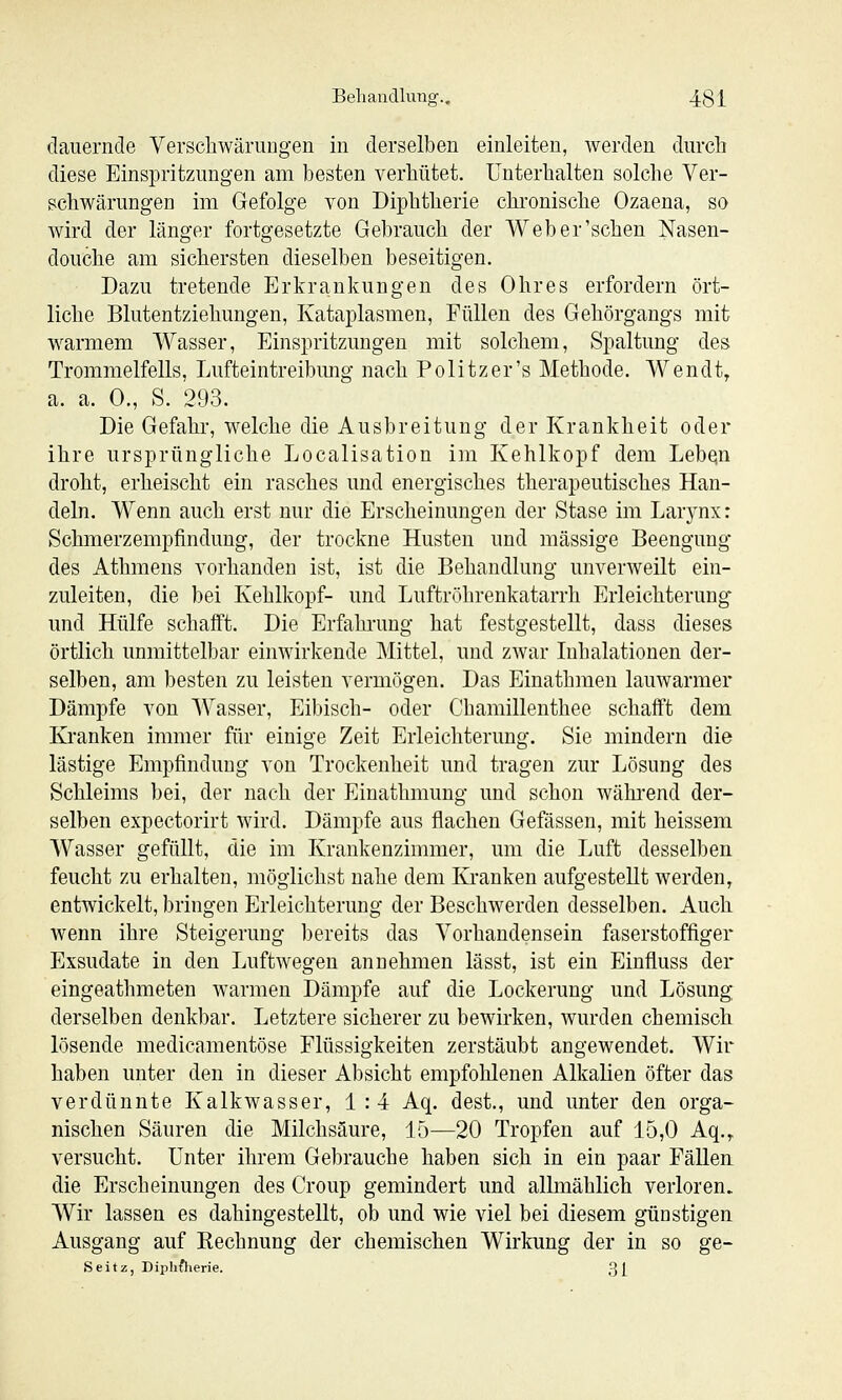 dauernde Verscbwäriiiigen in derselben einleiten, werden durch diese Einspritzungen am besten verhütet, unterhalten solche Ver- schwärungen im Gefolge von Diphtherie chronische Ozaena, so wird der länger fortgesetzte Gebrauch der Web er'sehen Nasen- douche am sichersten dieselben beseitigen. Dazu tretende Erkrankungen des Ohres erfordern ört- liche Blutentziehungen, Kataplasmen, Füllen des Gehörgangs mit warmem Wasser, Einspritzungen mit solchem, Spaltung des Trommelfells, Lufteintreibung nach Politzer's Methode. Wendt, a. a. 0., S. 293. Die Gefahr, welche die Ausbreitung der Krankheit oder ihre ursprüngliche Localisation im Kehlkopf dem Lebqn droht, erheischt ein rasches und energisches therapeutisches Han- deln. Wenn auch erst nur die Erscheinungen der Stase im Larj^nx: Schmerzempfindung, der trockne Husten und massige Beengung des Athmens vorhanden ist, ist die Behandlung unverweilt ein- zuleiten, die bei Kehlkopf- und Luftröhrenkatarrh Erleichterung und Hülfe schafft. Die Erfahrung hat festgestellt, dass dieses örtlich unmittelbar einwirkende Mittel, und zwar Inhalationen der- selben, am besten zu leisten vermögen. Das Einathmen lauwarmer Dämpfe von AYasser, Eibisch- oder Chamillenthee schafft dem Kranken immer für einige Zeit Erleichterung. Sie mindern die lästige Empfindung von Trockenheit und tragen zur Lösung des Schleims bei, der nach der Einathmung und schon wähi'end der- selben expectorirt wird. Dämpfe aus flachen Gefässen, mit heissem Wasser gefüllt, die im Krankenzimmer, um die Luft desselben feucht zu erhalten, möglichst nahe dem Kranken aufgestellt werden, entwickelt, bringen Erleichterung der Beschwerden desselben. Auch wenn ihre Steigerung bereits das Vorhandensein faserstoffiger Exsudate in den Luftwegen annehmen lässt, ist ein Einfluss der eingeathmeten warmen Dämpfe auf die Lockerung und Lösung derselben denkbar. Letztere sicherer zu bewirken, wurden chemisch lösende medicamentöse Flüssigkeiten zerstäubt angewendet. Wir haben unter den in dieser Absicht empfohlenen Alkalien öfter das verdünnte Kalkwasser, 1:4 Aq, dest., und unter den orga- nischen Säuren die Milchsäure, 15—20 Tropfen auf 15,0 Aq.,, versucht. Unter ihrem Gebrauche haben sich in ein paar Fällen die Erscheinungen des Croup gemindert und allmählich verloren. Wir lassen es dahingestellt, ob und wie viel bei diesem günstigen Ausgang auf Rechnung der chemischen Wirkung der in so ge- Seitz, Diphftierie. 3£