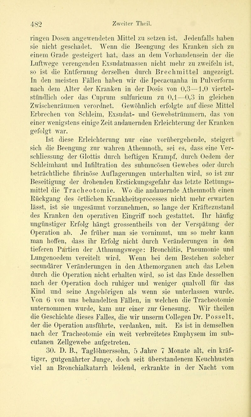 ringen Dosen angewendeten Mittel zu setzen ist. Jedenfalls haben sie niclit geschadet. Wenn die Beengung des Kranken sich zu einem Grade gesteigert hat, dass an dem Vorhandensein der die Luftwege verengenden Exsudatmassen nicht mehr zu zweifeln ist, so ist die Entfernung derselben durch Brechmittel angezeigt. In den meisten Fällen haben wir die Ipecacuanha in Pulverform nach dem Alter der Kranken in der Dosis von 0,3—1,0 viertel- stündlich oder das Cuprum sulfuricum zu 0,1—0,3 in gleichen Zwischenräumen verordnet. Gewöhnlich erfolgte auf diese Mittel Erbrechen von Schleim, Exsudat- und Gewebstrümmern, das von einer wenigstens einige Zeit andauernden Erleichterung der Kranken gefolgt war. Ist diese Erleichterung nur eine vorübergehende, steigert sich die Beengung zur wahren Athemnoth, sei es, dass eine Yer- schliessung der Glottis durch heftigen Krampf, durch Oedem der Schleimhaut und Infiltration des submucösen Gewebes oder durch beträchtliche fibrinöse Auflagerungen unterhalten wird, so ist zur Beseitigung der drolienden Erstickungsgefahr das letzte Rettungs- mittel die Tracheotomie. Wo die andauernde Athemnoth einen Eückgang des örtlichen Krankheitsprocesses nicht mehr erwarten lässt, ist sie ungesäumt vorzunehmen, so lange der Kräftezustand des Kranken den operativen Eingriff noch gestattet. Ihr häufig ungünstiger Erfolg hängt grossentheils von der Verspätung der Operation ab. Je früher man sie vornimmt, um so mehr kann man hoffen, dass ihr Erfolg nicht dm'ch Veränderungen in den tieferen Partien der Athmungswege: Bronchitis, Pneumonie und Lungenoedem vereitelt wird. Wenn bei dem Bestehen solcher secundärer Veränderungen in den Athemorganen auch das Leben durch die Operation nicht erhalten wird, so ist das Ende desselben nach der Operation doch ruhiger und weniger qualvoll für das Kind und seine Angehörigen als wenn sie unterlassen wurde. Von 6 von uns behandelten Fällen, in welchen die Tracheotomie unternommen wurde, kam nur einer zur Genesung. Wir theilen die Geschichte dieses Falles, die wir unserm CollegenDr. Posselt, der die Operation ausführte, verdanken, mit. Es ist in demselben nach der Tracheotomie ein weit verbreitetes Emphysem im sub- cutanen Zellgewebe aufgetreten. 30. D. B., Taglöhnerssohn, 5 Jahre 7 Monate alt, ein kräf- tiger, gutgenährter Junge, doch seit überstandenem Keuchhusten viel an Bronchialkatarrh leidend, erkrankte in der Nacht vom