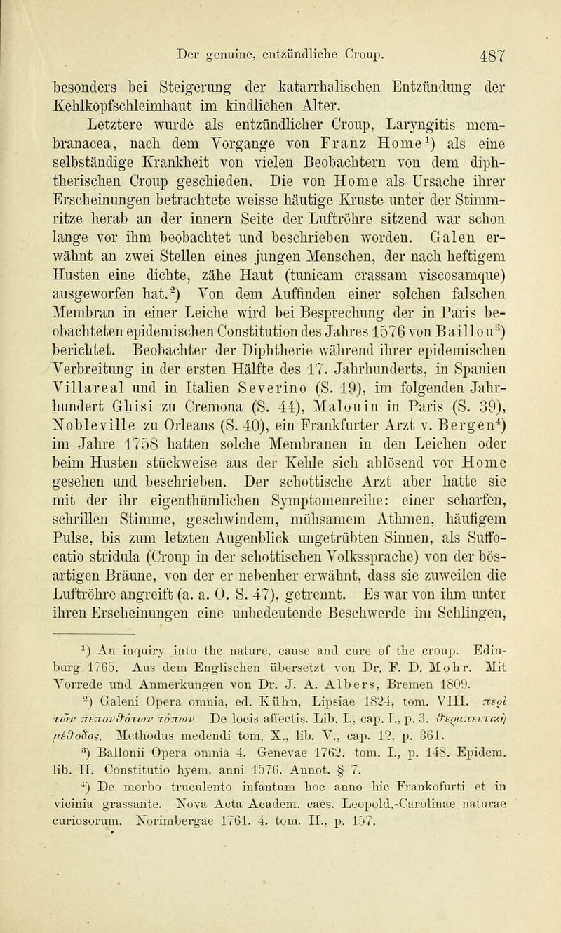 besonders bei Steigerung der Ifatarrhaliscben Entzündung der Kebikopfscbleiniliaut im kindlicben Alter. Letztere wurde als entzündlicber Croup, Lar3^ngitis mem- branacea, nacb dem Vorgänge von Franz Home^) als eine selbständige Krankheit von vielen Beobachtern von dem dipb- tberiscben Croup geschieden. Die von Home als Ursache ihrer Erscbeinuugen betrachtete weisse häutige Kruste unter der Stimm- ritze herab an der Innern Seite der Luftröhre sitzend war schon lange vor ihm beobachtet und beschrieben worden. Galen er- v/ähnt an zwei Stellen eines jungen Menschen, der nach heftigem Husten eine dichte, zähe Haut (tunicam crassam viscosamque) ausgeworfen hat.-) Von dem Auffinden einer solchen falschen Membran in einer Leiche wird bei Besprechung der in Paris be- obachteten epidemischen Constitution des Jahres 1576 von Baillou') berichtet. Beobachter der Diphtherie während ihrer epidemischen Verbreitung in der ersten Hälfte des 17. Jahrhunderts, in Spanien Villareal und in Italien Severino (S. 19), im folgenden Jahr- hundert Ghisi zu Cremona (S. 44), Malouin in Paris (S. 39), Nobleville zu Orleans (S. 40), ein Frankfurter Arzt v. Bergen*) im Jahre 1758 hatten solche Membranen in den Leichen oder beim Husten stückweise aus der Kehle sich ablösend vor Home gesehen und beschrieben. Der schottische Arzt aber hatte sie mit der ihr eigenthümlichen Symptomeureihe: einer scharfen, schi-iUen Stimme, geschwindem, mühsamem Atlmien, häufigem Pulse, bis zum letzten Augenblick ungetrübten Sinnen, als Suffo- catio stridula (Croup in der schottischen Volkssprache) von der bös- artigen Bräune, von der er nebenher erwähnt, dass sie zuweilen die Luftröhre angreift (a. a. 0. S. 47), getrennt. Es war von ihm unter ihren Erscheinungen eine unbedeutende Beschwerde im Schlingen, ^) An inquiry into the natura, cause and eure of the Croup. Edin- burg 1765. Aus dem Englischen übersetzt von Dr. F. D. ülohr. Mit Vorrede und Anmerkungen von Dr. J. A. Albers, Bremen 1809. -) Graleni Opera omnia, ed. Kühn, Lij^siae 1824, tom. VIII. tceoI TCÖl' TTETTOvd'Ö'CCOV TOTtCOV. Dc locls affcCtis. Llb. I., Cap. I., p. 3. d'EOarXEVTiy.l) fiE&odot. llethodus medendi tom. X., lib. V., cap. 12, j). 361. ^) Ballonii Opera omnia 4. Genevae 1762. tom. I., p. 148. Epidem. lib. II. Constitutio hyem. anni 1576. Annot. § 7. ^) De morbo truculento infantum hoc anno hie Frankofurti et in vicinia grassante. Nova Acta Academ. caes. Leopold.-Carolinae naturae curiosorum. Xorimbergae 1761. 4. tom. IL, p. 157.