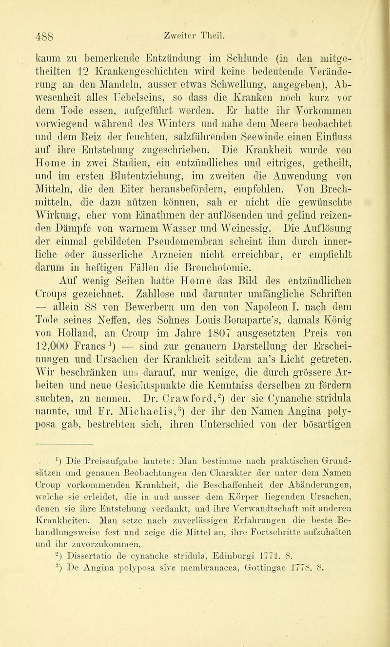 kaum zu bemerkende Entzündung im Schlünde (in den mitge- tlieilten 12 Krankengeschichten wird keine bedeutende Verände- rung au den Mandeln, ausser etwas Schwellung, angegeben), Ab- wesenheit alles üebelseins, so dass die Kranken noch kurz vor dem Tode essen, aufgeführt worden. Er hatte ihr Vorkommen vorwiegend wähi-end des Winters und nahe dem Meere beobachtet und dem Eeiz der feuchten, salzführenden Seewinde einen Einfluss auf ihre Entstehung zugeschrieben. Die Krankheit wurde von Home in zwei Stadien, ein entzündliches und eitriges, getheilt, und im ersten Blutentziehuug, im zAveiten die Anwendung von Mitteln, die den Eiter herausbefördern, empfohlen. Von Brech- mitteln, die dazu nützen können, sah er nicht die gewünschte Wirkung, eher vom Einathmen der auflösenden und gelind reizen- den Dämpfe von warmem Wasser und Weinessig. Die Auflösung der einmal gebildeten Pseudomembran scheint ihm durch inner- liche oder äusserliche Arzneien nicht erreichbar, er empfiehlt darum in heftigen Fällen die Bronchotomie. Auf wenig Seiten hatte Home das Bild des entzündlichen Croups gezeichnet. Zahllose und darunter umfängliche Schriften — allein 88 von Bewerbern um den von Napoleon I. nach dem Tode seines Neffen, des Sohnes Louis Bonaparte's, damals König von Holland, an Croup im Jahre 1807 ausgesetzten Preis von 12,000 Francs ^) — sind zur genauem Darstellung der Erschei- nungen und Ursachen der Krankheit seitdem an's Licht getreten. Wir beschränken una darauf, nur wenige, die durch grössere Ar- beiten und neue Gesichtspunkte die Kenntniss derselben zu fördern suchten, zu nennen. Dr. Crawford,-) der sie Cynanche stridula nannte, und Fr. Michaelis,^) der ihr den Namen Angina poly- posa gab, bestrebten sich, ihren Unterschied von der bösartigen ^) Die Preisaufgabe lautete: Man bestimme nach praktischen Grund- sätzen und genauen Beobachtungen den Charakter der unter dem Namen Crouj) vorkommenden Krankheit, die Beschaffenheit der Abänderungen, welche sie erleidet, die in und ausser dem Körper liegenden Ursachen, denen sie ihre Entstehung verdankt, und ihre Verwandtschaft mit anderen Krankheiten. Man setze nach zuverlässigen Erfahrungen die beste Be- handhmgsweise fest und zeige die Mittel an, ihre Fortschritte aufzuhalten und ihr zuvorzukommen. ^) Dissertatio de cynanche stridula, Edinburgi 1771. 8. ^) De Angina polyposa sive membranacea, Cxottingae 1778. 8.