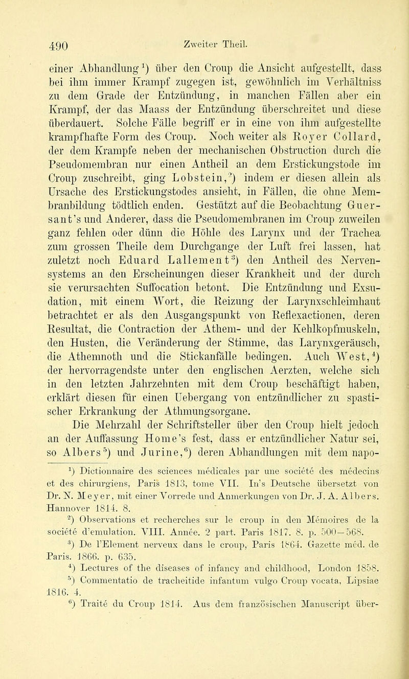 einer Abhandlung ^) über den Croup die Ansiebt aufgestellt, dass bei ibm imnaer Krampf zugegen ist, gewöbnlicli im Verbältniss zu dem Grade der Entzündung, in manchen Fällen aber ein Krampf, der das Maass der Entzündung überschreitet und diese überdauert. Solche Fälle begriff er in eine von ihm aufgestellte krampfhafte Form des Croup. Noch weiter als Roy er Collard^ der dem Krämpfe neben der mechanischen Obstruction durch die Pseudomembran nur einen Antheil an dem Erstickungstode im Croup zuschreibt, ging Lobstein,) indem er diesen allein als Ursache des Erstickungstodes ansieht, in Fällen, die ohne Mem- branbildung tödtlich enden. Gestützt auf die Beobachtung Guer- sant's und Anderer, dass die Pseudomembranen im Croup zuweilen ganz fehlen oder dünn die Höhle des Larynx und der Trachea zum grossen Theile dem Durchgange der Luft frei lassen, hat zuletzt noch Eduard Lallement'^) den Antheil des Nerven- systems an den Erscheinungen dieser Krankheit und der durch sie verursachten Suflfocation betont. Die Entzündung und Exsu- dation, mit einem Wort, die Eeizung der Larynxschleimhaut betrachtet er als den Ausgangspunkt von Reflexactionen, deren Eesultat, die Contraction der Athem- und der Kehlkopfmuskeln, den Husten, die Veränderung der Stimme, das Larynxgeräusch, die Athemnoth und die Stickanfälle bedingen. Auch West,^) der hervorragendste unter den englischen Aerzten, welche sich in den letzten Jahrzehnten mit dem Croup beschäftigt haben, erklärt diesen für einen Uebergang von entzündlicher zu spasti- scher Erkrankung der Athmungsorgane. Die Mehrzahl der Schriftsteller über den Croup hielt jedoch an der Auffassung Home's fest, dass er entzündlicher Natur sei, so Albers'^) und Jurine,*^) deren Abhandlungen mit dem napo- ^) Dictionnaire des sciences medicales par une societe des medecins et des chirurgiens, Paris 1813, tome VII. In's Deutsche übersetzt von Dr. N. JVIeyer, mit einer Vorrede und Anmerkungen von Dr. J. A. Albers. Hannover 1814. 8. ^) Observations et reclierclies sur le croup in den jilemoires de la societe d'emulation. VIII. Annee. 2 part. Paris 1817. 8. p. 500—568. ^) De l'Element nerveux dans le croup, Paris 1864. Gazette med. de Paris. 1866. p. 635. *) Lectures of the diseases of infancy and cliildhood, London J858. ■■') Commentatio de tracheitide infantum vulgo Croup vocata, Lipsiae 1816. 4. '^) Traite du Croup 1814. Aus dem französischen ]\Ianuscrii3t über-