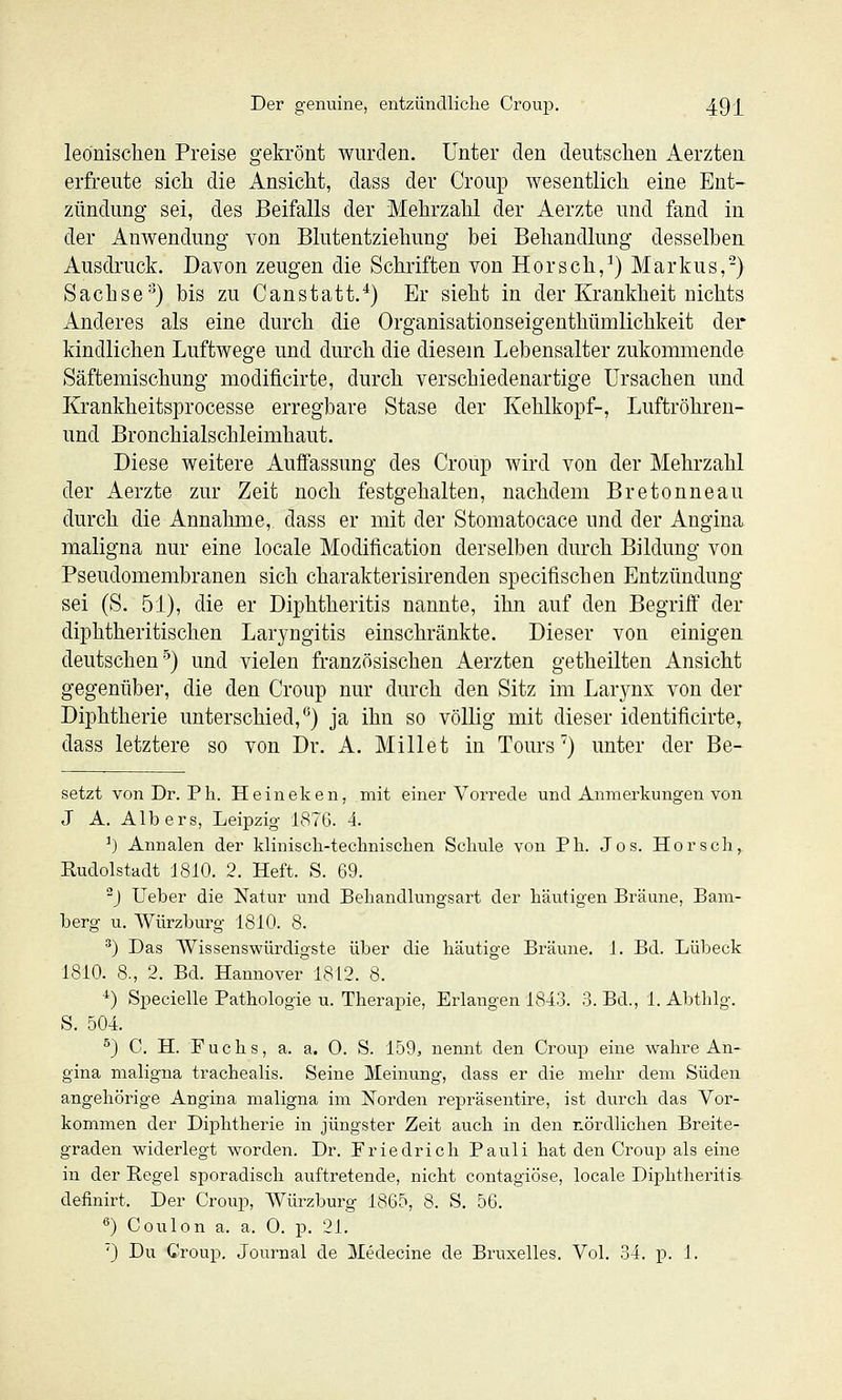 leönisclien Preise gekrönt wurden. Unter den deutschen Aerzten erfreute sich die Ansicht, dass der Croup wesentlich eine Ent- zündung sei, des Beifalls der Mehrzahl der Aerzte und fand in der Anwendung von Blutentziehung bei Behandlung desselben Ausdruck. Davon zeugen die Schriften von Horsch,^) Markus,-) Sachse^) bis zu Canstatt.*) Er sieht in der Krankheit nichts Anderes als eine durch die Organisationseigenthümlichkeit der kindlichen Luftwege und durch die diesem Lebensalter zukommende Säftemischung modificirte, durch verschiedenartige Ursachen und Krankheitsprocesse erregbare Stase der Kehlkopf-, Luftröhren- und Bronchialschleimhaut. Diese weitere Auffassung des Croup wird von der Mehrzahl der Aerzte zur Zeit noch festgehalten, nachdem Bretonneau durch die Annahme, dass er mit der Stomatocace und der Angina maligna nur eine locale Modification derselben durch Bildung von Pseudomembranen sich charakterisirenden specifischen Entzündung sei (S. 51), die er Diphtheritis nannte, ihn auf den Begriff der diphtheritischen Laryngitis einschränkte. Dieser von einigen deutschen''^) und vielen französischen Aerzten getheilten Ansicht gegenüber, die den Croup nur durch den Sitz im Larynx von der Diphtherie unterschied,*^) ja ihn so völlig mit dieser identificirte, dass letztere so von Dr. A. Millet in Tours') unter der Be- setzt vonDr. Ph. Heineken, mit einer Vorrede und Anmerkungen von J A. Albers, Leipzig 187G. 4. ^) Annalen der kliniscli-technisclien Selmle von Ph. Jos. Hör seh, Rudolstadt 1810. 2. Heft. S. 69. ^) Ueber die Natur und Behandlungsart der häutigen Bräune, Bam- berg u. Würzbui'g 1810. 8. ^) Das AVissenswürdigste über die häutige Bräune. 1. Bd. Lübeck 1810. 8., 2. Bd. Hannover 1812. 8. *) Specielle Pathologie u. Therapie, Erlangen 1843. 3. Bd., 1. Abthlg. S. 504. ^) C. H. Fuchs, a. a. 0. S. 159, nennt den Croup eine wahre An- gina maligna trachealis. Seine Meinung, dass er die mehr dem Süden angehörige Angina maligna im Norden re]3räsentire, ist durch das Vor- kommen der Diphtherie in jüngster Zeit auch in den nördlichen Breite- graden widerlegt worden. Dr. Friedrich Pauli hat den Ci-oup als eine in der Regel sporadisch auftretende, nicht contagiöse, locale Diphtheriti» definirt. Der Croup, Würzburg 1865, 8. S. 56. *^) Coulon a. a. 0. p. 21. '3 Du Croup. Journal de Medecine de Bruxelles. Vol. 34. p. 1.