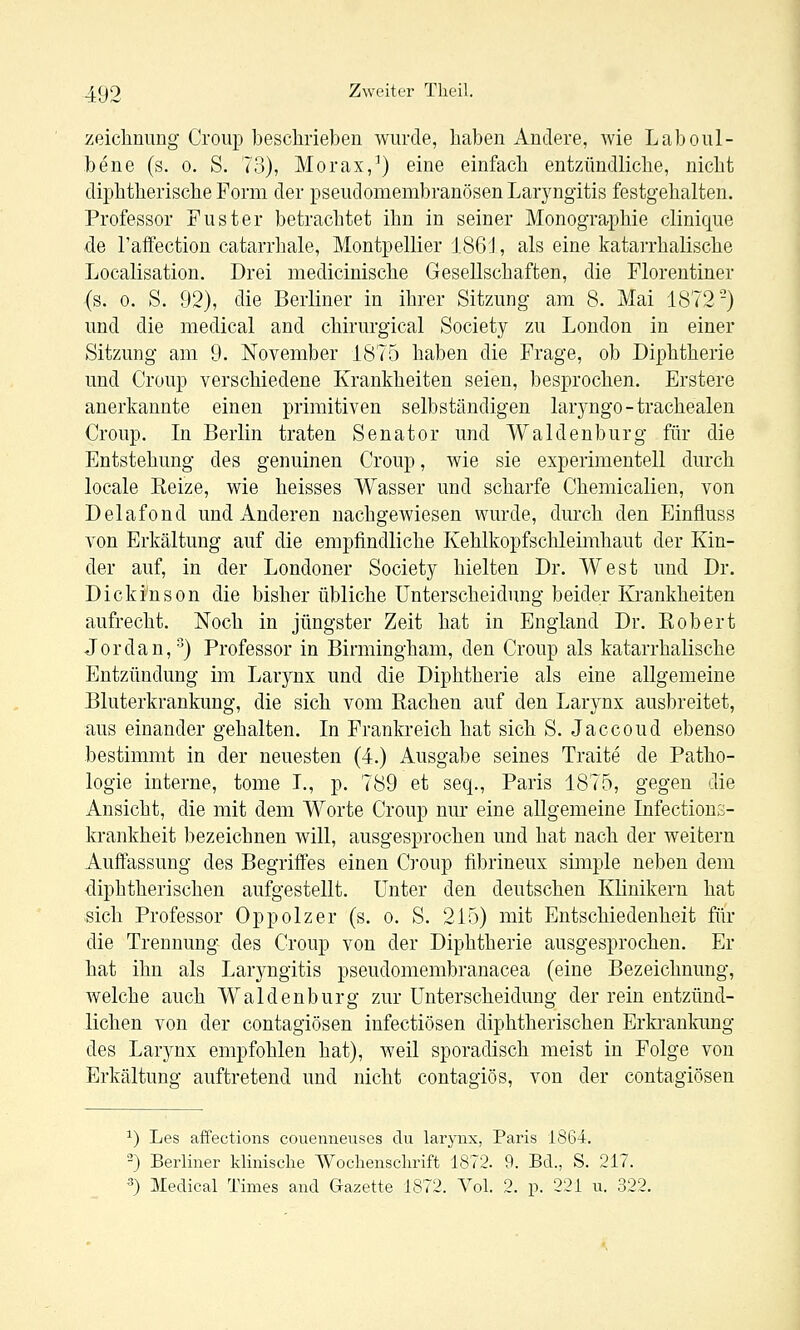 Zeichnung Croup beschrieben wurde, haben Andere, wie Laboul- bene (s. o. S. 73), Morax,^) eine einfach entzündliche, nicht diphtherische Form der pseudomembranösen Laryngitis festgehalten. Professor Fuster betrachtet ihn in seiner Monographie clinique de l'affection catarrhale, Montpellier 1861, als eine katarrhalische Localisation. Drei medicinische Gesellschaften, die Florentiner (s. 0. S. 92), die Berliner in ihrer Sitzung am 8. Mai 1872) und die medical and chirurgical Society zu London in einer Sitzung am 9. November 1875 haben die Frage, ob Diphtherie und Croup verschiedene Krankheiten seien, besprochen. Erstere anerkannte einen primitiven selbständigen laryngo-trachealen Croup. In Berlin traten Senator und Waidenburg für die Entstehung des genuinen Croup, wie sie experimentell durch locale Keize, wie heisses Wasser und scharfe Chemiealien, von Delafond und Anderen nachgewiesen wurde, durch den Einfluss von Erkältung auf die empfindliche Kehlkopfschleimhaut der Kin- der auf, in der Londoner Society hielten Dr. West und Dr. Dickinson die bisher übliche Unterscheidung beider Krankheiten aufrecht. Noch in jüngster Zeit hat in England Dr. Kobert Jordan,') Professor in Birmingham, den Croup als katarrhalische Entzündung im Larynx und die Diphtherie als eine allgemeine Bluterkrankung, die sich vom Kachen auf den Larynx ausbreitet, aus einander gehalten. In Frankreich hat sich S. Jaccoud ebenso bestimmt in der neuesten (4.) Ausgabe seines Traite de Patho- logie interne, tome I., p. 789 et seq., Paris 1875, gegen die Ansicht, die mit dem Worte Croup nur eine allgemeine Infections- krankheit bezeichnen will, ausgesprochen und hat nach der weitern Auffassung des Begriffes einen Croup fibrineux simple neben dem ■diphtherischen aufgestellt. Unter den deutschen Klinikern hat sich Professor Oppolzer (s. o. S. 215) mit Entschiedenheit fiir die Trennung des Croup von der Diphtherie ausgesprochen. Er hat ihn als Larj^ngitis pseudomembranacea (eine Bezeichnung, welche auch Waidenburg zur Unterscheidung der rein entzünd- lichen von der contagiösen infectiösen diphtherischen Erkranlmng des Larynx empfohlen hat), weil sporadisch meist in Folge von Erkältung auftretend und nicht contagiös, von der contagiösen ^) Les affections couenneuses du larynx, Paris 1864. 2) Berliner klinische Wochenschrift 1872. 9. Bd., S. 217. ^) Medical Times and Gazette 1872. Vol. 2. p. 221 u. 322.