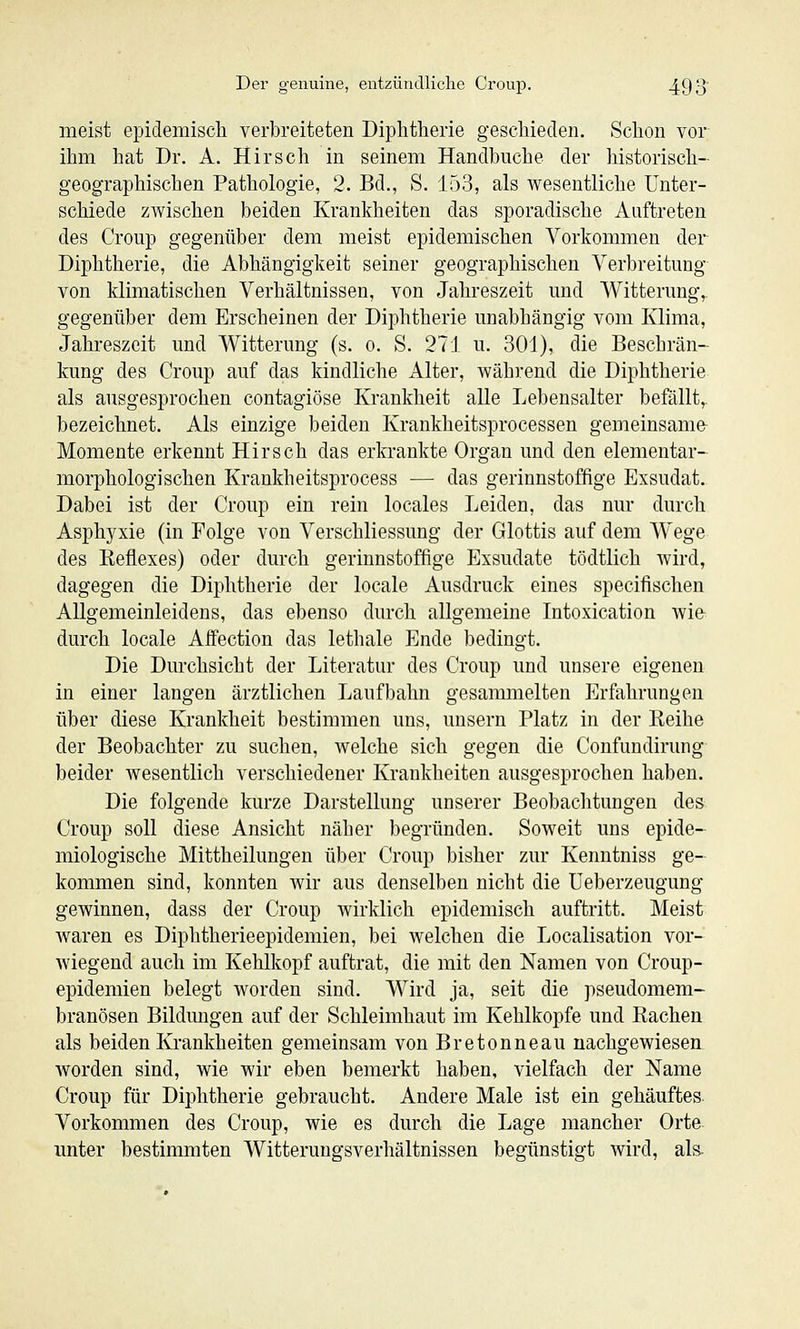 meist epidemiscli verbreiteten Diphtherie geschieden. Schon vor ihm hat Dr. A. Hirsch in seinem Handbuche der historisch- geographischen Pathologie, 2. Bd., S. 153, als wesentliche Unter- schiede zwischen beiden Krankheiten das sporadische Auftreten des Croup gegenüber dem meist epidemischen Vorkommen der Diphtherie, die Abhängigkeit seiner geographischen Verbreitung von klimatischen Verhältnissen, von Jahreszeit und Witterung, gegenüber dem Erscheinen der Diphtherie unabhängig vom Klima, Jahreszeit und AVitterung (s. o. S. 271 u. 301), die Beschrän- kung des Croup auf das kindliche Alter, während die Diphtherie als ausgesprochen contagiöse Krankheit alle Lebensalter befällt,, bezeichnet. Als einzige beiden Krankheitsprocessen gemeinsame Momente erkennt Hirsch das erkrankte Organ und den elementar- morphologischen Krankheitsprocess — das gerinnstoffige Exsudat. Dabei ist der Croup ein rein locales Leiden, das nur durch Asphyxie (in Folge von Verschliessung der Glottis auf dem Wege des Keflexes) oder durch gerinnstoffige Exsudate tödtlich wird, dagegen die Diphtherie der locale Ausdruck eines specifischen Allgemeinleidens, das ebenso durch allgemeine Intoxication wie durch locale Affection das lethale Ende bedingt. Die Durchsicht der Literatur des Croup und unsere eigenen in einer langen ärztlichen Laufbahn gesammelten p]rfahrungen über diese Krankheit bestimmen uns, unsern Platz in der Keihe der Beobachter zu suchen, welche sich gegen die Confundirung beider wesentlich verschiedener Krankheiten ausgesprochen haben. Die folgende kurze Darstellung unserer Beobachtungen des Croup soll diese Ansicht näher begründen. Soweit uns epide- miologische Mittheilungen über Croup bisher zur Kenntniss ge- kommen sind, konnten wir aus denselben nicht die Ueberzeugung gewinnen, dass der Croup wirklich epidemisch auftritt. Meist waren es Diphtherieepidemien, bei welchen die Localisation vor- wiegend auch im Kehlkopf auftrat, die mit den Namen von Croup- epidemien belegt worden sind. Wird ja, seit die pseudomem- branösen Bildungen auf der Schleimhaut im Kehlkopfe und Rachen als beiden Krankheiten gemeinsam von Bretonneau nachgewiesen Avorden sind, wie wir eben bemerkt haben, vielfach der Name Croup für Diphtherie gebraucht. Andere Male ist ein gehäuftes Vorkommen des Croup, wie es durch die Lage mancher Orte unter bestimmten Witterungsverhältnissen begünstigt wird, als-