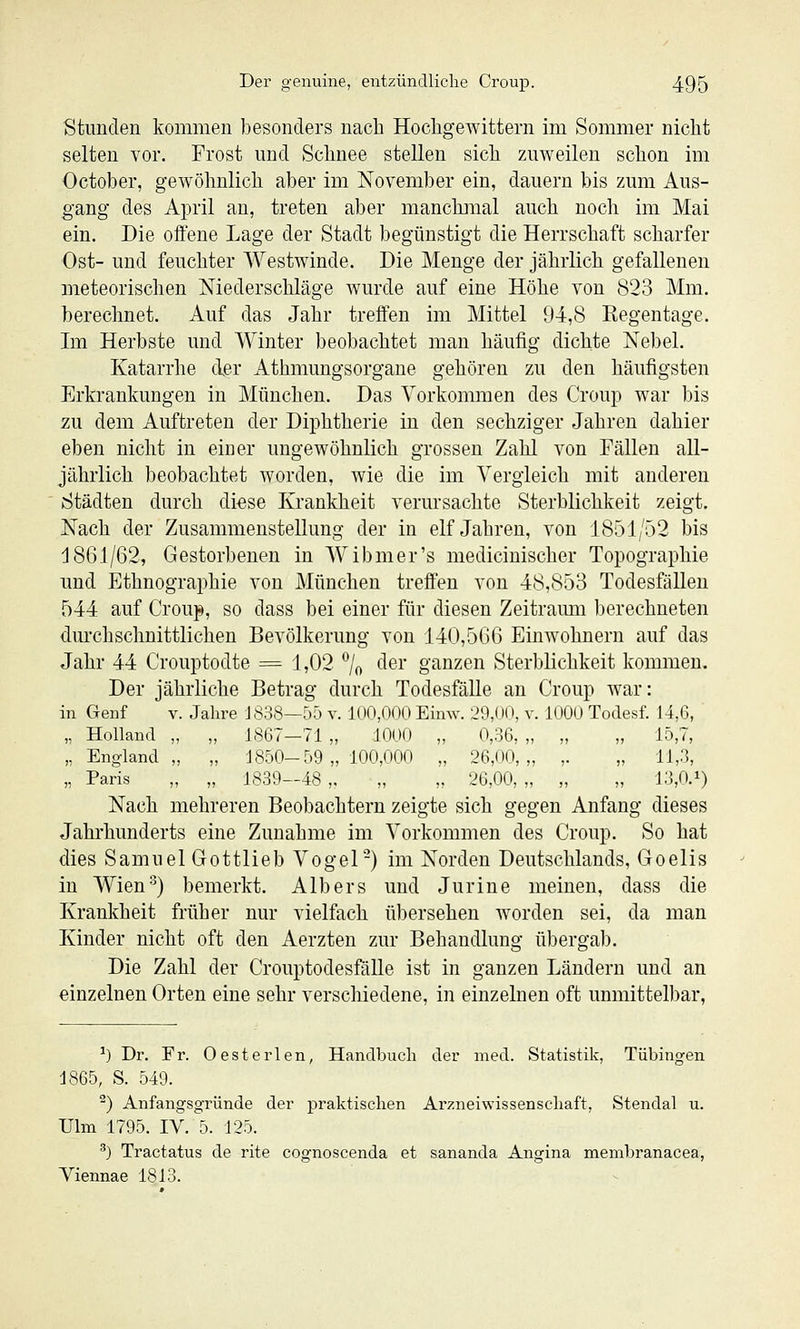 Stunden kommen l)esonders nach HochgeAvittern im Sommer nicht selten vor. Frost und Schnee stellen sich zuweilen schon im October, gewöhnlich aber im November ein, dauern bis zum Aus- gang des April an, treten aber manckiiial auch noch im Mai ein. Die offene Lage der Stadt begünstigt die Herrschaft scharfer Ost- und feuchter Westwinde. Die Menge der jährlich gefallenen meteorischen Niederschläge wurde auf eine Höhe von 823 Mm. berechnet. Auf das Jahr treffen im Mittel 94,8 Regentage. Im Herbste und Winter beobachtet man häufig dichte Nebel. Katarrhe der Athmungsorgane gehören zu den häufigsten Erkrankungen in München. Das Vorkommen des Croup war bis zu dem Auftreten der Diphtherie in den sechziger Jahren dahier eben nicht in einer ungewöhnlich grossen Zahl von Fällen all- jährlich beobachtet worden, wie die im Vergleich mit anderen Städten durch di«se Krankheit verursachte Sterblichkeit zeigt. Nach der Zusammenstellung der in elf Jahren, von 1851/52 bis 1861/62, Gestorbenen in W ibmer's medicinischer Topographie und Ethnographie von München treffen von 48,853 Todesfällen 544 auf Croup, so dass bei einer für diesen Zeitramn berechneten durchschnittlichen Bevölkerung von 140,566 Einwohnern auf das Jahr 44 Crouptodte = 1,02 '^/o der ganzen Sterblichkeit kommen. Der jährliche Betrag durch Todesfälle an Croup war: in Genf v. Jahre J 838—55 v. 100,000 Eimv. 29,00, v. 1000 Todesf. 14,6, „ Holland „ „ 1867—71 „ 1000 „ 0,36, „ „ „ 15,7, „ England,, „ 1850-59 „ 100,000 „ 26,00,,, ,. „ 11,3, „ Paris „ „ 1839—48 „ „ „ 26,00, „ „ „ 13,0.i) Nach mehreren Beobachtern zeigte sich gegen Anfang dieses Jahrhunderts eine Zunahme im Vorkommen des Croup. So hat dies Samuel Gottlieb Vogel-) im Norden Deutschlands, Goelis in Wien'') bemerkt. Alb er s und Jurine meinen, dass die Krankheit früher nur vielfach übersehen worden sei, da man Kinder nicht oft den Aerzten zur Behandlung übergal). Die Zahl der CrouptodesfäUe ist in ganzen Ländern und an einzelnen Orten eine sehr verschiedene, in einzelnen oft unmittelbar. ^) Dr. Fr. Oesterlen, Handbuch der med. Statistik, Tübingen 1865, S. 549. ^) Anfangsgründe der praktischen Arzneiwissenschaft, Stendal u. Ulm 1795. IV. 5. 125. ^) Tractatus de rite cognoscenda et sananda Angina membranacea, Viennae 1813.