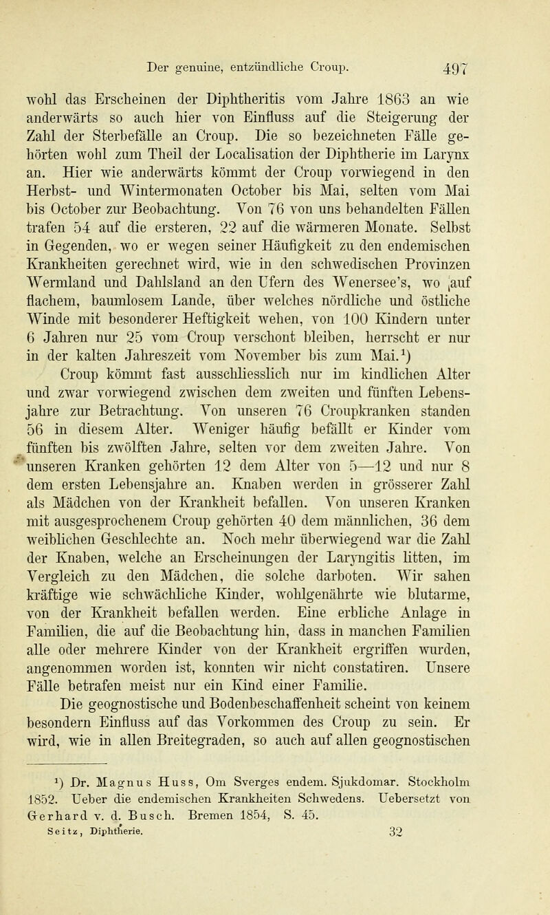 wohl das Erscheinen der Diphtheritis vom Jahre 1863 an wie anderwärts so auch hier von Einfluss auf die Steigerung der Zahl der Sterbefälle an Croup. Die so bezeichneten FäUe ge- hörten wohl zum Theil der Localisation der Diphtherie im Larynx an. Hier wie anderwärts kömmt der Croup vorwiegend in den Herbst- und Wintermonaten October bis Mai, selten vom Mai bis October zur Beobachtung. Von 76 von uns behandelten FäUen trafen 54 auf die ersteren, 22 auf die wärmeren Monate. Selbst in Gegenden, wo er wegen seiner Häufigkeit zu den endemischen Krankheiten gerechnet wird, wie in den schwedischen Provinzen Wermland und Dahlsland an den Ufern des Wenersee's, wo ,auf flachem, baumlosem Lande, über welches nördliche und östliche Winde mit besonderer Heftigkeit wehen, von 100 Kindern unter 6 Jahren nur 25 vom Croup verschont bleiben, herrscht er nm* in der kalten Jahreszeit vom November bis zum Mai.^) Croup kömmt fast ausschliesslich nur im kindlichen Alter und zwar vorwiegend zwischen dem zweiten und fünften Lebens- jahre zur Betrachtimg. Von unseren 76 Croupkranken standen 56 in diesem Alter. Weniger häufig befäUt er Kinder vom fünften bis zwölften Jahre, selten vor dem zweiten Jahre. Von unseren Kranken gehörten 12 dem Alter von 5—12 und nur 8 dem ersten Lebensjahi'e an. Knaben werden in grösserer Zahl als Mädchen von der Krankheit befallen. Von unseren Kranken mit ausgesprochenem Croup gehörten 40 dem männlichen, 36 dem weiblichen Geschlechte an. Noch mehi' überwiegend war die Zahl der Knaben, welche an Erscheinungen der Larj'ngitis litten, im Vergleich zu den Mädchen, die solche darboten. Wir sahen kräftige wie schwächliche Kinder, wohlgenährte wie blutarme, von der Ki-ankheit befallen werden. Eine erbliche Anlage in Familien, die auf die Beobachtung hin, dass in manchen Familien alle oder mehi'ere Kinder von der Krankheit ergriffen wurden, angenommen worden ist, konnten wir nicht constatiren. Unsere Fälle betrafen meist nur ein Kind einer Familie. Die geognostische und Bodenbeschafifenheit scheint von keinem besondern Einfluss auf das Vorkommen des Croup zu sein. Er wird, wie in allen Breitegraden, so auch auf aUen geognostischen 1) Dr. Magnus Huss, Om Sverges endem. Sjukdomar. Stockholm 1852. Ueber die endemischen Krankheiten Schwedens. Uebersetzt von G-erhard v. d. Busch. Bremen 1854, S. 45. Seitz, Diphtherie. 32