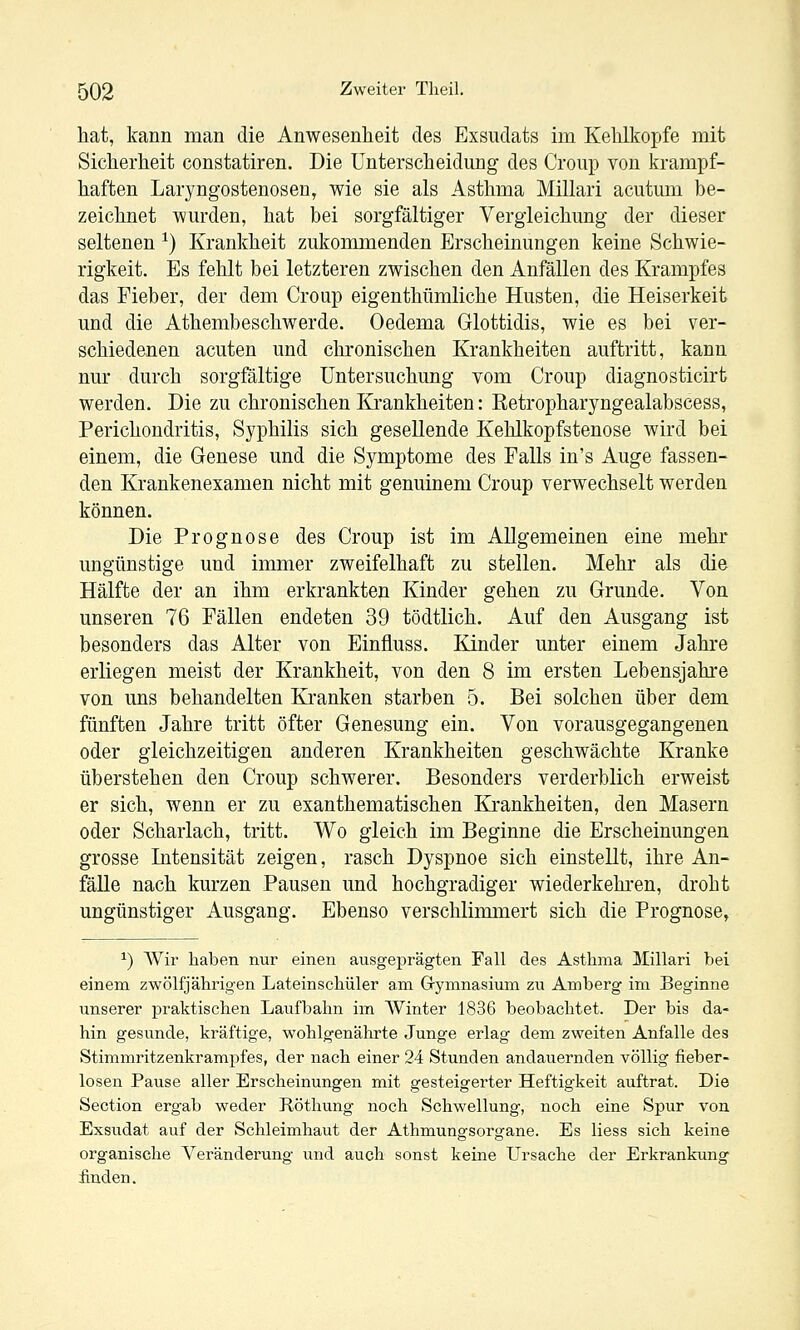 hat, kann man die Anwesenheit des Exsudats im Kehlkopfe mit Sicherheit constatiren. Die Unterscheidung des Croup von krampf- haften Laryngostenosen, wie sie als Asthma Millari acutum be- zeichnet wurden, hat bei sorgfältiger Vergieichung der dieser seltenen ^) Krankheit zukommenden Erscheinungen keine Schwie- rigkeit. Es fehlt bei letzteren zwischen den Anfällen des Krampfes das Fieber, der dem Croup eigenthümliche Husten, die Heiserkeit und die Athembeschwerde. Oedema Glottidis, wie es bei ver- schiedenen acuten und chronischen Krankheiten auftritt, kann nur durch sorgfältige Untersuchung vom Croup diagnosticirt werden. Die zu chronischen Krankheiten: Ketropharyngealabscess, Perichondritis, Syphilis sich gesellende Kehlkopfstenose wird bei einem, die Genese und die Symptome des Falls in's Auge fassen- den Krankenexamen nicht mit genuinem Croup verwechselt werden können. Die Prognose des Croup ist im Allgemeinen eine mehr ungünstige und immer zweifelhaft zu stellen. Mehr als die Hälfte der an ihm erkrankten Kinder gehen zu Grunde. Von unseren 76 Fällen endeten 39 tödtlich. Auf den Ausgang ist besonders das Alter von Einfluss. Kinder unter einem Jahre erliegen meist der Krankheit, von den 8 im ersten Lebensjahre von uns behandelten Kranken starben 5. Bei solchen über dem fünften Jahre tritt öfter Genesung ein. Von vorausgegangenen oder gleichzeitigen anderen Krankheiten geschwächte Kranke überstehen den Croup schwerer. Besonders verderblich erweist er sich, wenn er zu exanthematischen Krankheiten, den Masern oder Scharlach, tritt. Wo gleich im Beginne die Erscheinungen grosse Intensität zeigen, rasch Dyspnoe sich einstellt, ihre An- fälle nach kurzen Pausen und hochgradiger wiederkehi-en, droht ungünstiger Ausgang. Ebenso verschliimnert sich die Prognose, ^) Wir haben nur einen ausgeprägten Fall des Asthma llillari bei einem zwölfjährigen Lateinschüler am Grymnasium zu Amberg im Beginne imserer praktischen Laufbahn im Winter 1836 beobachtet. Der bis da- hin gesunde, kräftige, w^ohlgenährte Junge erlag dem zweiten Anfalle des Stimmritzenkrampfes, der nach einer 24 Stunden andauernden völlig fieber- losen Pause aller Erscheinungen mit gesteigerter Heftigkeit auftrat. Die Section ergab weder Röthung noch Schwellung, noch eine Spur von Exsudat auf der Schleimhaut der Athmungsorgane. Es Hess sich keine organische Verändei-ung und auch sonst keine Ursache der Erkrankung finden.