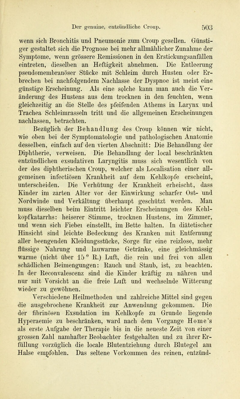 wenn sich Bronchitis und Pneumonie zum Croup gesellen. Günsti- ger gestaltet sich die Prognose bei mehr allmählicher Zunahme der Symptome, wenn grössere Remissionen in den Erstickungsanfällen eintreten, dieselben an Heftigkeit abnehmen. Die Entleerung pseudomembranöser Stücke mit Schleim durch Husten oder Er- brechen bei nachfolgendem Nachlasse der Dyspnoe ist meist eine günstige Erscheinung. Als eine solche kann man auch die Ver- änderung des Hustens aus dem trocknen in den feuchten, wenn gleichzeitig an die Stelle des pfeifenden Athems in Larynx und Trachea Schleimrasseln tritt und die allgemeinen Erscheinungen nachlassen, betrachten. Bezüglich der Behandlung des Croup können wir nicht, wie oben bei der Symptomatologie und pathologischen Anatomie desselben, einfach auf den vierten Abschnitt: Die Behandlung der Diphtherie, verweisen. Die Behandlung der local beschränkten entzündlichen exsudativen Laryngitis muss sich wesentlich von der des diphtherischen Croup, welcher als Localisation einer all- gemeinen infectiösen Krankheit auf dem Kehlkopfe erscheint, unterscheiden. Die Verhütung der Krankheit erheischt, dass Kinder im zarten Alter vor der Einwirkung scharfer Ost- und Nordwinde und Verkältung überhaupt geschützt werden. Man muss dieselben beim Eintritt leichter Erscheinungen des Kehl- kopfkatarrhs: heiserer Stimme, trocknen Hustens, im Zimmer, und wenn sich Fiebei einstellt, im Bette halten. In diätetischer Hinsicht sind leichte Bedeckung des Kranken mit Entfernung aller beengenden Kleidungsstücke, Sorge für eine reizlose, mehr flüssige Nahrung und lauwarme Geti'änke, eine gleichmässig warme (nicht über 15*^ R.) Luft, die rein und frei von allen schädlichen Beimengungen: Rauch und Staub, ist, zu beachten. In der Reconvalescenz sind die Kinder kräftig zu nähren und nur mit Vorsicht an die freie Luft und wechselnde Witterung wieder zu gewöhnen. Verschiedene Heilmethoden und zahlreiche Mittel sind gegen die ausgebrochene Krankheit zur Anwendung gekommen. Die der fibrinösen Exsudation im Kehlkopfe zu Grunde liegende Hyperaemie zu beschränken, ward nach dem Vorgange Home's als erste Aufgabe der Therapie bis in die neueste Zeit von einer grossen Zahl namhafter Beobachter festgehalten und zu ihi-er Er- füllung vorzüglich die locale Blutentziehung durch Blutegel am Halse empfohlen. Das seltene Vorkommen des reinen, entzünd-