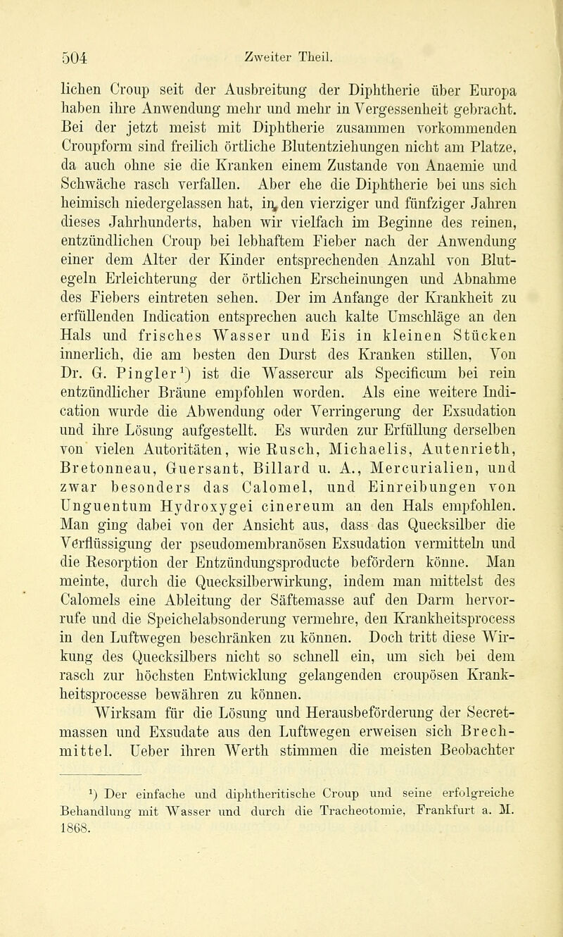 liehen Croup seit der Ausbreitung der Diphtherie über Europa haben ihre Anwendung mehr und mehr in Vergessenheit gebracht. Bei der jetzt meist mit Diphtherie zusammen vorkommenden Croupform sind freilich örtliche Blutentziehungen nicht am Platze, da auch ohne sie die Kranken einem Zustande von Anaemie und Schwäche rasch verfallen. Aber ehe die Diphtherie bei uns sich heimisch niedergelassen hat, in^den vierziger und fünfziger Jahren dieses Jahrhunderts, haben wir vielfach im Beginne des reinen, entzündlichen Croup bei lebhaftem Fieber nach der Anwendung einer dem Alter der Kinder entsprechenden Anzahl von Blut- egeln Erleichterung der örtlichen Erscheinungen und Abnahme des Fiebers eintreten sehen. Der im Anfange der Krankheit zu erfüllenden Indication entsprechen auch kalte Umschläge an den Hals und frisches Wasser und Eis in kleinen Stücken innerlich, die am besten den Durst des Kranken stillen. Von Dr. G. Fingier^) ist die Wassercur als Specificum bei rein entzündlicher Bräune empfohlen worden. Als eine weitere Indi- cation wurde die Abwendung oder Verringerung der Exsudation und ihre Lösung aufgestellt. Es wurden zur Erfüllung derselben von vielen Autoritäten, wie Kusch, Michaelis, Autenrieth, Bretonneau, Gruersant, Billard u. A., Mercurialien, und zwar besonders das Calomel, und Einreibungen von Unguentum Hydroxygei cinereum an den Hals empfohlen. Man ging dabei von der Ansicht aus, dass das Quecksilber die Verflüssigung der pseudomembranösen Exsudation vermitteln und die Kesorption der Entzündungsproducte befördern könne. Mau meinte, durch die Quecksilberwirkung, indem man mittelst des Calomels eine Ableitung der Säftemasse auf den Darm hervor- rufe und die Speichelabsonderung vermehre, den Krankheitsprocess in den Luftwegen beschränken zu können. Doch tritt diese Wir- kung des Quecksilbers nicht so schnell ein, um sich bei dem rasch zur höchsten Entwicklung gelangenden croupösen Krank- heitsprocesse bewähren zu können. Wirksam für die Lösung und Herausbeförderung der Secret- massen und Exsudate aus den Luftwegen erweisen sich Brech- mittel. Ueber ihren Werth stimmen die meisten Beobachter ^) Der einfache und diphtlieritisclie Croup und seine erfolgreiche Behandlung mit Wasser und durch die Tracheotomie, Frankfurt a. M. 1868.
