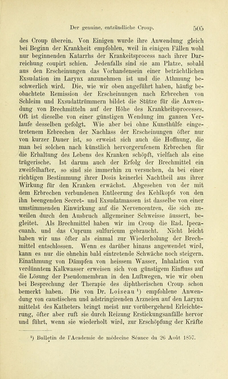 des Croup überein. Von Einigen wurde ihi'e Anwendung gleich bei Beginn der Krankheit empfohlen, weil in einigen Fällen wohl nur beginnenden Katarrhs der Krankeitsprocess nach ihrer Dar- reichung coupirt schien. Jedenfalls sind sie am Platze, sobald aus den Erscheinungen das Vorhandensein einer beträchtlichen Exsudation im Larynx anzunehmen ist und die Athmung be- schwerlich wird. Die, wie wir oben angeführt haben, häufig be- obachtete Kemission der Erscheinungen nach Erbrechen von Schleim und Exsudattrümmern bildet die Stütze für die Anwen- dung von Brechmitteln auf der Höhe des Krankheitsprocesses. Oft ist dieselbe von einer günstigen Wendung im ganzen Ver- laufe desselben gefolgt. Wie aber bei ohne Kunsthülfe einge- tretenem Erbrechen der Nachlass der Erscheinungen öfter nur von kurzer Dauer ist, so erweist sich auch die Hoffnung, die man bei solchen nach künstlich hervorgerufenem Erbrechen für die Erhaltung des Lebens des Kranken schöpft, vielfach als eine trügerische. Ist darum auch der Erfolg der Brechmittel ein zweifelhafter, so sind sie immerhin zu versuchen, da bei einer richtigen Bestimmimg ihrer Dosis keinerlei Nachtheü aus ihrer Wirkung für den Kranken erwächst. Abgesehen von der mit dem Erbrechen verbundenen Entleerung des Kehlkopfs von den ihn beengenden Secret- und Exsudatmassen ist dasselbe von einer umstimmenden Einwirkung auf die Nervencentren, die sich zu- weilen durch den Ausbruch allgemeiner Schweisse äussert, be- gleitet. Als Brechmittel haben wir im Croup die Ead. Ipeca- cuanh. und das Cuprum sulfuricum gebraucht. Nicht leicht haben wir uns öfter als einmal zur Wiederholung der Brech- mittel entschlossen. Wenn es darüber hinaus angewendet wird, kann es nur die ohnehin bald eintretende Schwäche noch steigern. Einathmung von Dämpfen von heissem Wasser, Inhalation von verdünntem Kalkwasser erweisen sich von günstigem Einfluss auf die Lösung der Pseudomembran in den Luftwegen, wie wir oben bei Besprechung der Therapie des diphtherischen Croup schon bemerkt haben. Die von Dr. Loiseau ^3 empfohlene Anwen- dung von caustischen und adstringirenden Arzneien auf den Larynx mittelst des Katheters bringt meist nur vorübergehend Erleichte- rung, öfter aber ruft sie durch Reizung ErstickungsanfäUe hervor und führt, wenn sie wiederholt wird, zur Erschöpfung der Kräfte ^) Bulletin de l'Academie de medecine Seance du 26 Aoüt 1857.