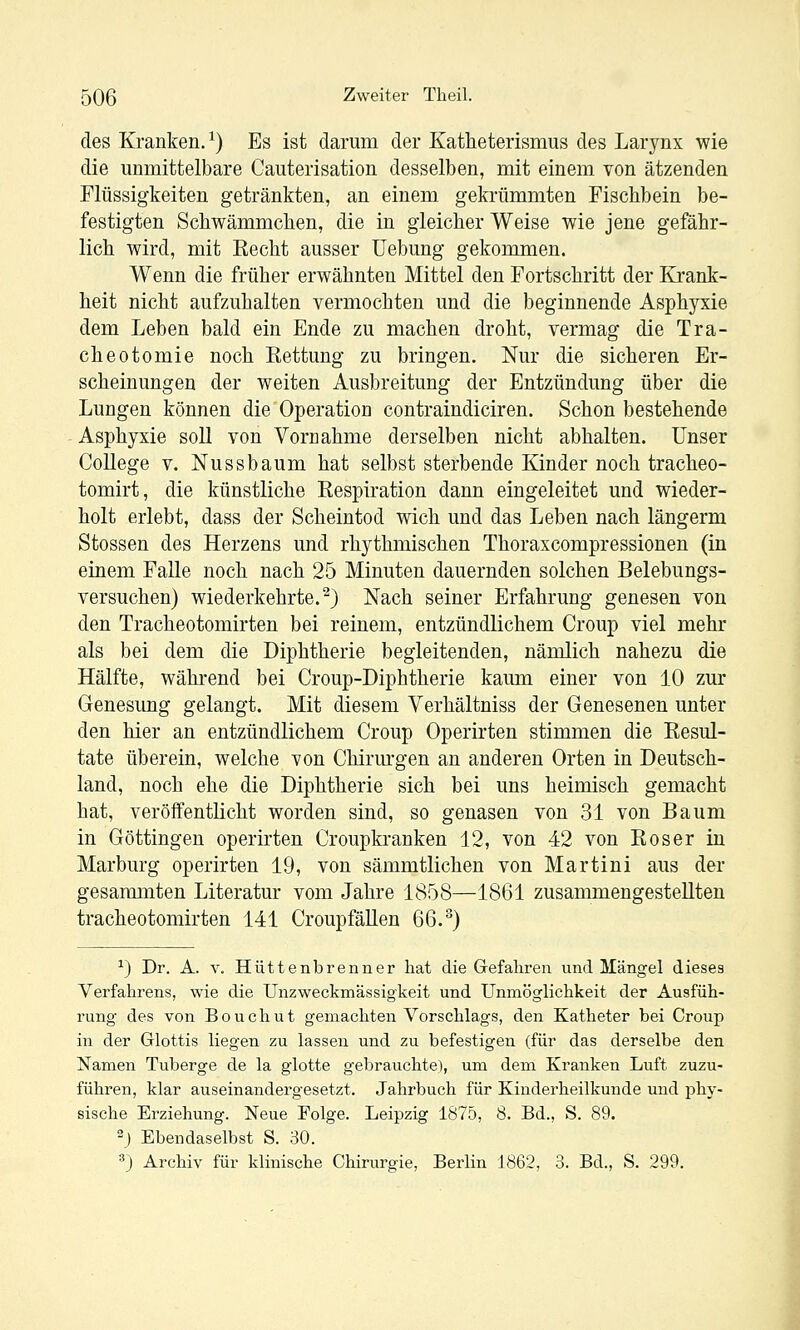des Kranken. ^) Es ist darum der Katheterismus des Larynx wie die unmittelbare Gauterisation desselben, mit einem von ätzenden Flüssigkeiten getränkten, an einem gekrümmten Fischbein be- festigten Schwämmchen, die in gieicber Weise wie jene gefähr- lich wird, mit Eecht ausser Uebung gekommen. Wenn die früher erwähnten Mittel den Fortschritt der Krank- heit nicht aufzuhalten vermochten und die beginnende Asphyxie dem Leben bald ein Ende zu machen droht, vermag die Tra- cheotomie noch Rettung zu bringen. Nur die sicheren Er- scheinungen der weiten Ausbreitung der Entzündung über die Lungen können die Operation contraindiciren. Schon bestehende Asphyxie soll von Vornahme derselben nicht abhalten. Unser College V. Nussbaum hat selbst sterbende Kinder noch tracheo- tomirt, die künstliche Respiration dann eingeleitet und wieder- holt erlebt, dass der Scheintod wich und das Leben nach längerm Stossen des Herzens und rhythmischen Thoraxcompressionen (in einem Falle noch nach 25 Minuten dauernden solchen Belebungs- versuchen) wiederkehrte.^) Nach seiner Erfahrung genesen von den Tracheotomirten bei reinem, entzündlichem Croup viel mehr als bei dem die Diphtherie begleitenden, nämlich nahezu die Hälfte, während bei Croup-Diphtherie kamn einer von 10 zur Genesung gelangt. Mit diesem Verhältniss der Genesenen unter den hier an entzündlichem Croup Operirten stimmen die Resul- tate überein, welche von Chirurgen an anderen Orten in Deutsch- land, noch ehe die Diphtherie sich bei uns heimisch gemacht hat, veröffentlicht worden sind, so genasen von 31 von Baum in Göttingen operirten Croupkranken 12, von 42 von Roser in Marburg operirten 19, von sämmtlichen von Martini aus der gesaramten Literatur vom Jahre 1858—1861 zusammengestellten tracheotomirten 141 CroupfäKen 66.^) ^) Dr. A. V. Hüttenbrenner hat die Grefaliren und Mängel dieses Verfahrens, wie die ünzweckmässigkeit und Unmöglichkeit der Ausfüh- rung des von Bouchut gemachten Vorschlags, den Katheter bei Croup in der Glottis liegen zu lassen und zu befestigen (für das derselbe den Namen Tuberge de la glotte gebrauchte), um dem Kranken Luft zuzu- führen, klar auseinandergesetzt. Jahrbuch für Kinderheilkunde und phy- sische Erziehung. Neue Folge. Leipzig 1875, 8. Bd., S. 89. 2j Ebendaselbst S. 30. 3) Archiv für klinische Chirurgie, Berlin 1862, 3. Bd., S. 299.