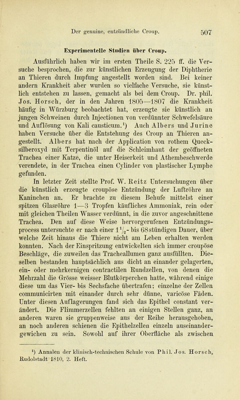 Experimentelle Studien iibei* Croup. Ausfühiiicli haben wir im ersten Theile S. 225 ff. die Ver- suche besprochen, die zur künstlichen Erzeugung der Diphtherie an Thieren durch Impfung angestellt worden sind. Bei keiner andern Krankheit aber wurden so vielfache Versuche, sie künst- lich entstehen zu lassen, gemacht als bei dem Croup. Dr. phil. Jos. Horsch, der in den Jahren 1805—1807 die Krankheit häufig in Würzburg beobachtet hat, erzeugte sie künstlich an jungen Schweinen durch Injectionen von verdünnter Schwefelsäure und Auflösung von Kali causticum.^) Auch Alb er s und Jurine haben Versuche über die Entstehung des Croup an Thieren an- gestellt. Alb er s hat nach der Application von rothem Queck- silberoxyd mit Terpentinöl auf die Schleimhaut der geöffneten Trachea einer Katze, die unter Heiserkeit und Athembeschwerde verendete, in der Trachea einen Cylinder von plastischer Lymphe gefunden. In letzter Zeit stellte Prof. W. Keitz Untersuchungen über die künstlich erzeugte croupöse Entzündung der Luftröhre an Kaninchen an. Er brachte zu diesem Behufe mittelst einer spitzen Glasröhre 1—3 Tropfen käufliches Ammoniak, rein oder mit gleichen Theilen Wasser verdünnt, in die zuvor angeschnittene Trachea. Den auf diese Weise hervorgerufenen Entzündungs- process untersuchte er nach einer l^g- bis 68 stündigen Dauer, über welche Zeit hinaus die Thiere nicht am Leben erhalten werden konnten. Nach der Einspritzung entwickelten sich immer croupöse Beschläge, die zuweilen das Tracheallumen ganz ausfüllten. Die- selben bestanden hauptsächlich aus dicht an einander gelagerten, ein- oder mehrkernigen contractilen Rundzellen, von denen die Mehrzahl die Grösse weisser Blutkörperchen hatte, während einige diese um das Vier- bis Sechsfache übertrafen; einzelne der Zellen communicirten mit einander durch sehr dünne, varicöse Fäden. Unter diesen Auflagerungen fand sich das Epithel constant ver- ändert. Die Flimmerzellen fehlten an einigen Stellen ganz, an anderen waren sie gruppenweise aus der Eeihe herausgehoben, an noch anderen schienen die Epithelzellen einzeln auseinander- ffewichen zu sein. Sowohl auf ihrer Oberfläche als zwischen. ^) Annalen der klinisch-teclmischen Schule von Phil. Jos. Horsch, Eudolstadt 1810, 2. Heft.