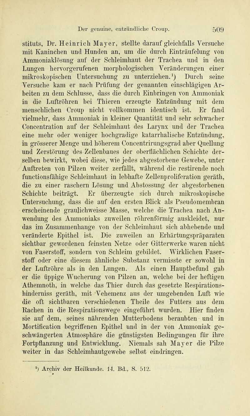 stituts, Dr. Heinrich Mayer, stellte darauf gleichfalls Versuche mit Kaninchen und Hunden an, um die durch Einträufelung von Ammoniaklösung auf der Schleimhaut der Trachea und in den Lungen hervorgerufenen morphologischen Veränderungen einer mikroskopischen Untersuchung zu unterziehen.^) Durch seine Versuche kam er nach Prüfung der genannten einschlägigen Ar- beiten zu dem Schlüsse, dass die durch Einbringen von Ammoniak in die Luftröhren bei Thieren erzeugte Entzündung mit dem menschlichen Croup nicht vollkommen identisch ist. Er fand vielmehr, dass Ammoniak in kleiner Quantität und sehr schwacher Concentration auf der Schleimhaut des Larj^nx und der Trachea eine mehr oder weniger hochgradige katarrhalische Entzündung, in grösserer Menge und höherem Concentrirungsgrad aber Quellung und Zerstörung des Zellenbaues der oberflächlichen Schichte der- selben bewirkt, wobei diese, wie jedes abgestorbene Gewebe, unter Auftreten von Pilzen weiter zerfällt, während die restirende noch functionsfähige Schleimhaut in lebhafte Zelleuproliforation geräth, die zu einer raschern Lösung imd Abstossung der abgestorbenen Schichte beiträgt. Er überzeugte sich durch mikroskopische Untersuchung, dass die auf den ersten Blick als Pseudomembran erscheinende graulichweisse Masse, welche die Trachea nach An- wendung des Ammoniaks zuweilen röhrenförmig auskleidet, nur das im Zusammenhange von der Schleimhaut sich abhebende und veränderte Epithel ist. Die zuweilen an Erhärtungspräparaten sichtbar gewordenen feinsten Netze oder Gitterwerke waren nicht von Faserstoff, sondern von Schleim gebildet. Wirklichen Faser- stoff oder eine diesem ähnliche Substanz vermisste er sowohl in der Luftröhre als in den Lungen. Als einen Hauptbefund gab er die üppige Wucherung von Pilzen an, welche bei der heftigen Athemnoth, in welche das Thier durch das gesetzte Respirations- hinderniss geräth, mit Vehemenz aus der umgebenden Luft wie die oft sichtbaren verschiedenen Theile des Futters aus dem Rachen in die Respirationswege eingeführt wm-den. Hier finden sie auf dem, seines nälirenden Mutterbodens beraubten und in Mortification begriffenen Epithel und in der von Ammoniak ge- schwängerten Atmosphäre die günstigsten Bedingungen für ihre Fortpflanzung und Entwicldung. Niemals sah Mayer die Pilze weiter in das SchleimhautRewebe selbst eindiingren. *) Archiv der Heilkunde. 14. Bd., S. 512.