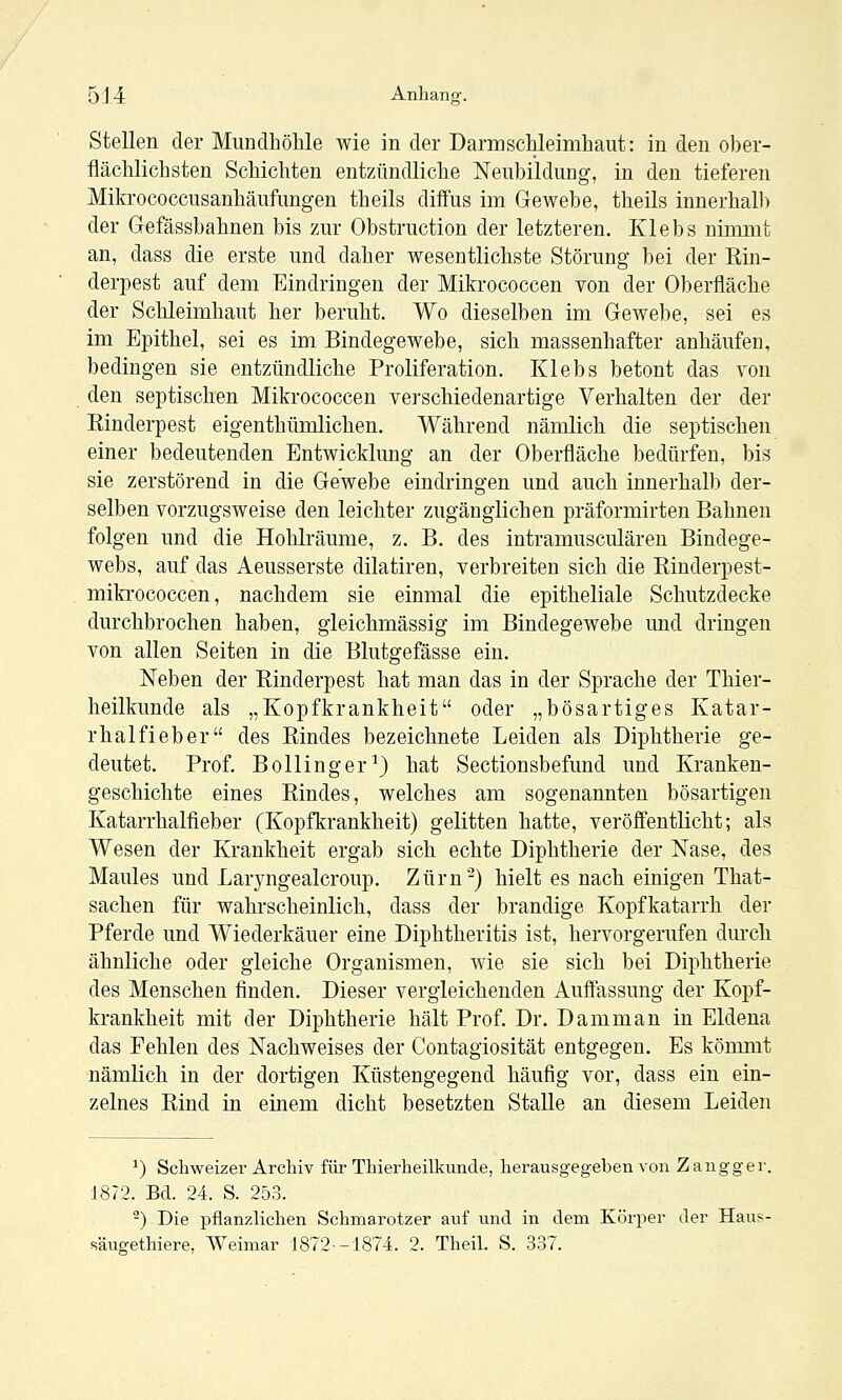 5J4 Anhang. Stellen der Mundhöhle wie in der Darmschleimhaut: in den ober- flächlichsten Schichten entzündliche Neubildung, in den tieferen Mifa'ococcusanhäufungen theils diffus im Gewebe, theils innerhalb der Gefässbahnen bis zur Obstruction der letzteren. Klebs nimmt an, dass die erste und daher wesentlichste Störung bei der Rin- derpest auf dem Eindringen der Mikrococcen von der Oberfläche der Schleimhaut her beruht. Wo dieselben im Gewebe, sei es im Epithel, sei es im Bindegewebe, sich massenhafter anhäufen, bedingen sie entzündliche Proliferation. Klebs betont das von den septischen Mikrococcen verschiedenartige Verhalten der der Rinderpest eigenthümlichen. Während nämlich die septischen einer bedeutenden Entwicklung an der Oberfläche bedürfen, bis sie zerstörend in die Gewebe eindringen und auch innerhalb der- selben vorzugsweise den leichter zugänglichen präformirten Bahnen folgen und die Hohlräume, z. B. des intramusculären Bindege- webs, auf das Aeusserste dilatiren, verbreiten sich die Rinderpest- miki'ococcen, nachdem sie einmal die epitheliale Schutzdecke durchbrochen haben, gieichmässig im Bindegewebe und dringen von allen Seiten in die Blutgefässe ein. Neben der Rinderpest hat man das in der Sprache der Thier- heilkunde als „Kopfkrankheit oder „bösartiges Katar- rhalfieber des Rindes bezeichnete Leiden als Diphtherie ge- deutet. Prof. BoUinger^) hat Sectionsbefund und Kranken- geschichte eines Rindes, welches am sogenannten bösartigen Katarrhalfieber (Kopfkrankheit) gelitten hatte, veröffentlicht; als Wesen der Krankheit ergab sich echte Diphtherie der Nase, des Maules und Laryngealcroup. Zürn-) hielt es nach einigen That- sachen für wahrscheinlich, dass der brandige Kopfkatarrh der Pferde und Wiederkäuer eine Diphtheritis ist, hervorgerufen diu'ch ähnliche oder gleiche Organismen, wie sie sich bei Diphtherie des Menschen finden. Dieser vergleichenden Auffassung der Kopf- krankheit mit der Diphtherie hält Prof. Dr. Damm an in Eldena das Fehlen des Nachweises der Contagiosität entgegen. Es kömmt nämlich in der dortigen Küstengegend häufig vor, dass ein ein- zelnes Rind in einem dicht besetzten Stalle an diesem Leiden ^) Schweizer Archiv für Thierheilkunde, herausgegeben von Zangger. 1872. Bd. 24. S. 253. ^) Die pflanzlichen Schmarotzer auf und in dem Körper der Haus- säugethiere, Weimar 1872-1874. 2. Theil. S. 337.
