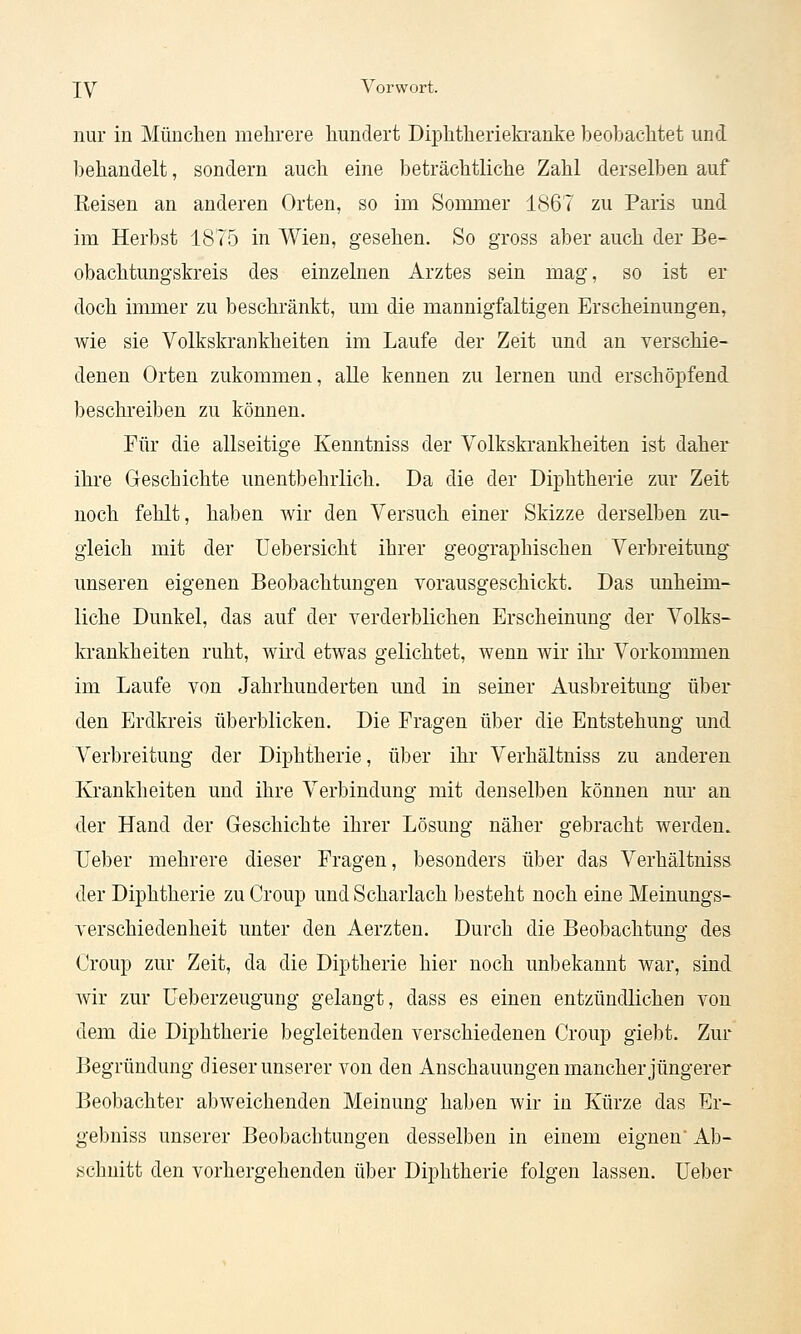 nur in München mehrere hundert Diphtherieki'anke beobachtet und behandelt, sondern auch eine beträchtliche Zahl derselben auf Eeisen an anderen Orten, so im Sommer 1(S67 zu Paris und im Herbst 1875 in Wien, gesehen. So gross aber auch der Be- obachtungskreis des einzelnen Arztes sein mag, so ist er doch immer zu beschränkt, um die mannigfaltigen Erscheinungen, wie sie Volkskraiikheiten im Laufe der Zeit und an verschie- denen Orten zukommen, alle kennen zu lernen und erschöpfend beschreiben zu können. Für die allseitige Kenntniss der Volkskrankheiten ist daher ihre Geschichte unentbehrlich. Da die der Diphtherie zur Zeit noch fehlt, haben wir den Versuch einer Skizze derselben zu- gleich mit der Üebersicht ihrer geographischen Verbreitung unseren eigenen Beobachtungen vorausgeschickt. Das unheim- liche Dunkel, das auf der verderblichen Erscheinung der Volks- krankheiten ruht, wird etwas gelichtet, wenn wir ihr Vorkommen im Laufe von Jahrhunderten und in seiner Ausbreitung über den Erdkreis überblicken. Die Fragen über die Entstehung und Verbreitung der Diphtherie, über ihr Verhältniss zu anderen Krankheiten und ihre Verbindung mit denselben können nur an der Hand der Geschichte ihrer Lösung näher gebracht werden. TFeber mehrere dieser Fragen, besonders über das Verhältniss der Diphtherie zu Croup und Scharlach besteht noch eine Meinungs- verschiedenheit unter den Aerzten. Durch die Beobachtung des Croup zur Zeit, da die Diptherie hier noch unbekannt war, sind wir zur üeberzeugung gelangt, dass es einen entzündlichen von dem die Diphtherie begleitenden verschiedenen Croup giebt. Zur Begründung dieser unserer von den Anschauungen mancher jüngerer Beobachter abweichenden Meinung haben wir in Kürze das Er- gebniss unserer Beobachtungen desselben in einem eignen Ab- schnitt den vorhergehenden über Diphtherie folgen lassen. Ueber