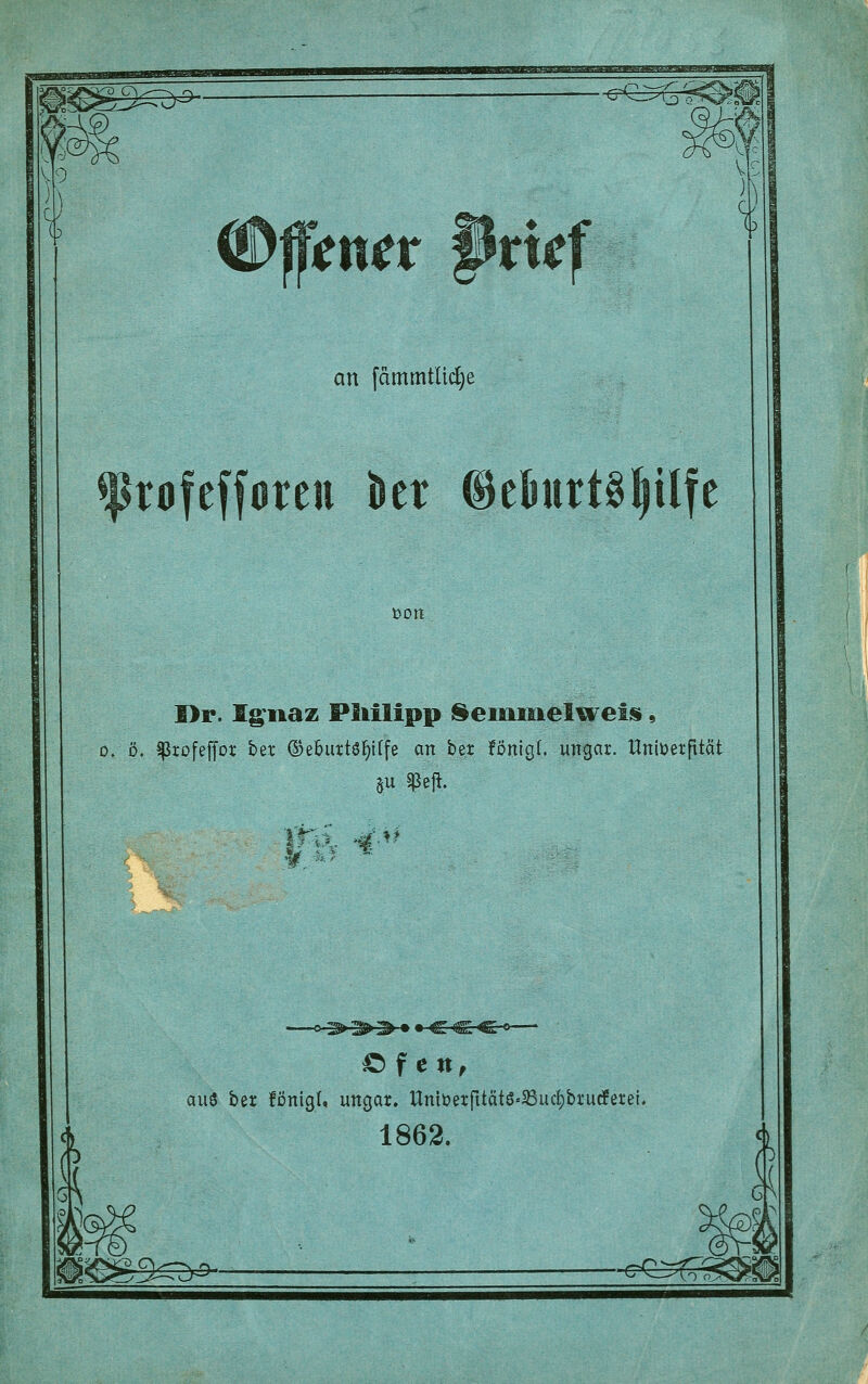 mtx Btk an fämmtlic^e rofefforeii kr ©eBurt^^ilfe »on I>r. lg;naz PMlipp j^eiuinelweiü, 0. 0. ^rofeffot bet ©ebuttöl^iffe an ber !önigl. ungar. Hniüetfität ö f e n^ au^ ber fönigl, ungar. llniöerfitätö=^uct)brurfere{. 1862. 30r^- ■CvJl>(oS>^|