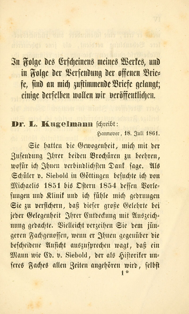 Sil ifolge k§ €rfd)ditcn§ meines SßerfeS, uiii) in iolge kr Serfen^ung kr offenen ©rie^^ fe, finö an mid) jnftimmenk Briefe gelangt; einige krfelkn lööHen mir ueröffentlidjCE iigelmaim fc^reibt: ^annoüei:, J8. 3uli 1861. ©ie hatten bie ®en)ogenf)eit, micl) mit ber 3ufeni)itng 3l?rev beibeu ^toci^üren ju beetjteit; \vo\i\x i(f) 3f)nen i)erbinblic()ften ©auf fage. 3Wö @(l)iUer i)> Siebold in ©ottingen kfnc^te ic^ \)m aölichaeliö 1851 m Dftern 1854 beffen SSovIe= fungen unb Älinif nnb icl) füf)Ie inicl) gebtnngen ©ie ju t)erfic^evn, ba^ biefev gvo^e ®etef)i:te bei jebev ©elegen^eit 3l)rev ßntbecfung mit 5(u^sei(^^ nung gebad)te. aJielleic^t t)evseif)en ©ie bem jün^ geren gadjgenoffen, i^enn er 3t)nen gegenüber bie befdjeibene 2(nfi(^t anösn[))re(f)en ii^agt, ba^ ein SJIann u>ie Sb» \>. Siebold ^ ber alö ^iftorifer un=^ [ereö gacf^eö aften 3^iten angefroren iDivb, [elbft