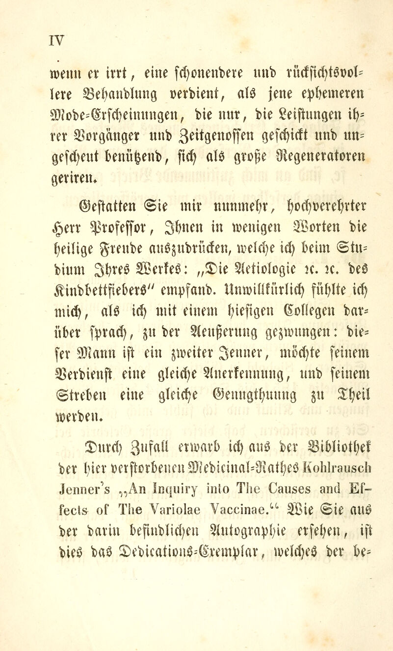 mnn er irrt; eine f(f)0nenbere uub rüdficl)t6DoI' lere S3e{)anblung Derbient, aU jene e:|){)emeren a)cobe=®rfcl)eimingen^ bie nur, bie Seiftungen i^= rer ^ßörganger nnb 3^it8^^^^ff^^ gefc^idt unb un= gefd)eut knüfeenb, fid) aU grofe 9iegeneratDrett geriren. ©eftatten ©ie mir nunmel^r, ^ocT)t)eret)rter §err ^^rofeffor^ 3t)nen in tDenigen Sorten bie f)eiUge greube aiiSjubriitfen, u^elc{)e id) kirn @tu= bimn 3f?re0 Serien: „S)ie 2(etiologie k. k. beö Äinbkttfieberä empfanb. llniDififürlict) fiU)lte id) mid) ^ aU id) mit einem f^iefigen ßoOegen bar^ über fyrad) ^ ju ber 2(euferung ge^untngen: bie- der 9)1 arm ift ein ju>eiter 3enuer^ mod)te feinem 3]erbienft eine gleid)e Slnerfennnng, nnb feinem ©treten eine gleid^e @enngtf)uung ju ^^eil I)nrd) 3iif^l'i eni^arb id) am ber 33iMiot^ef ber t)ier t)etftßrbeuen9)]eb!cinaI=3lat^eöKohlraiisch Jenner^s ^^An Inqiiiry into Tlie Causes and Ef« fect& of The Variolae Vaccinae.^^ SBie ©ie auö ber barin befiublid)eu 51utügrav()ie erfel)en, ift bieö baö 5)ebicationö^(Srem)){ar; ipeld)e3 ber be^