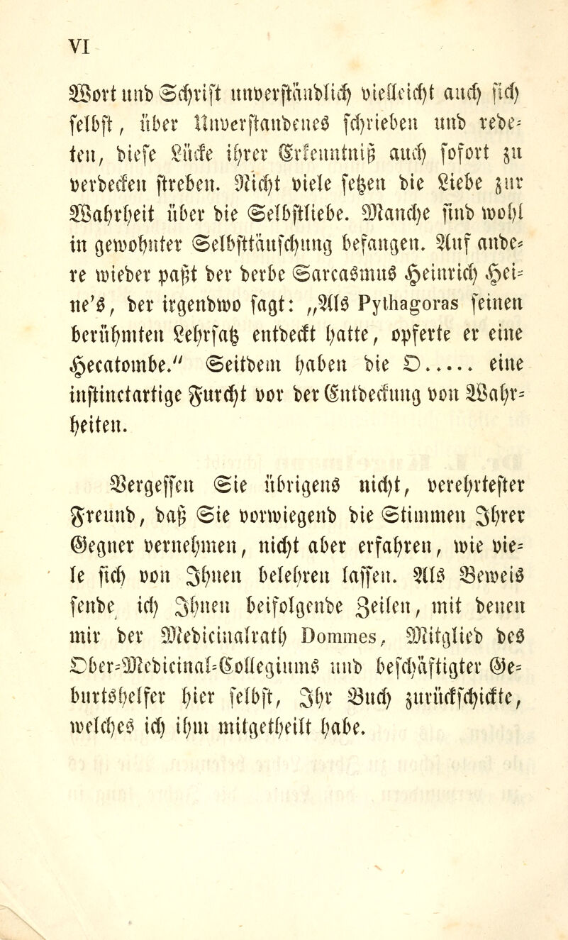 SBovt imb 3(f)vift uni^evftäuWii^ \)ieilcirf)t aucl) fiel) felbft, über ItiiDevftanbeueö [d)riebeu unb vebe-- teil, biefe Siufe if^rer Svfeuntniß aucf) fofort ju Derbecleu ftreben. dM)t t>kU fe^eu bie Siebe jur SÖa^rl^eit übet bie ©elbftliebe. 9Äan(l)e finb \dü()I in geti^0!)nter ©elbfttaufcf^uttg befangen. 5tnf anbe^ re tDieber pa^t bev bevbe ©arcaömnS ^einrid) ^^eU ne'ö, ber irgenbmo fagt: ,,5(10 Pythagoras feinen berühmten Set)rfafe entbedt t)atte, opferte er eine ^ecatombe. ©eitbem l^aben bie O —. eine inftinctartige gnrc^t \>ox ber ©ntbecfmig wa äßa(;r= Reiten. S^ergeffen Sie übrigen^ nid)t, \)ere{)rtefter greunb, ba^ ©ie üormiegenb bie Stimmen 3t)rer ©egner i)ernel)men, nid)t aber erfahren, mie \>k^ U ficf) Don 3^nen belef^ren (äffen. 31B 33en)eiS fenbe id) 3f)nen beifolgenbe 3^^'^^^ ^^*t imm mir ber SJIebicinalratf) Dommes, SJlitglieb beö Dber=931cbicinaI=6oüegium§ luib befd)äftigter @e= burte»f;e{fer t)ier felbft, 3f;r 33nd) änrürtfc^idte, tDeId)ec^ id) \i)m mitget(;eUt ^abe.