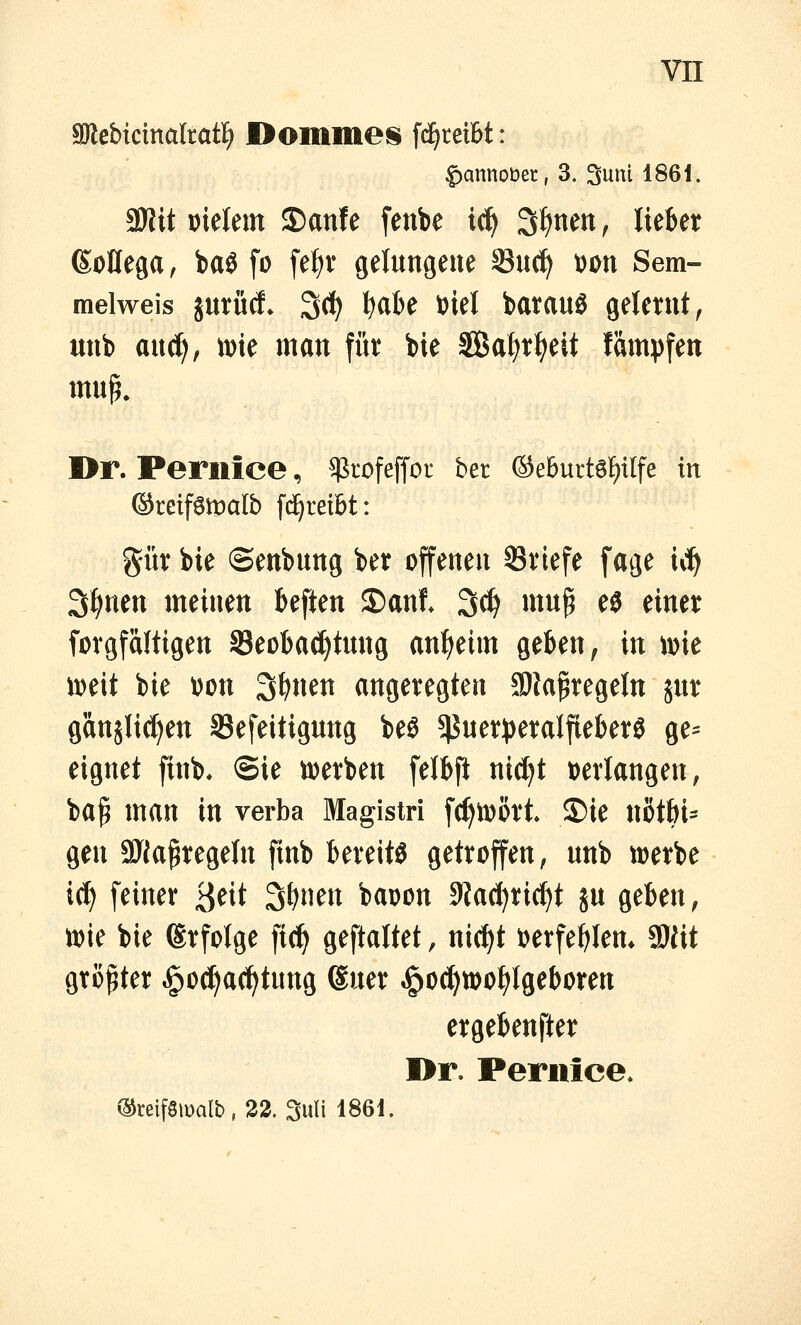 SDlebicinalratl^ I>omme§ [einreibt: |)annot)er, 3. 3um 1861. SKit mkrn S)anfe fenbe ic^ 3f)nen ^ lieber (SoÜega, baö fo fef)v gelungene Suc^ Don Sem- melweis jurüd. 3(^ ^abe i)iel batauö gelernt, unb and), iDie man für bie SÖßa^rt^eit fampfen Dr. Perilice, ^tofeffor bet ®e6urt6t)tlfe in ©reifgmalb fd^rei&t: gür bie ©enbung ber offenen Briefe fage ii^ S^nen meinen beften ©ant 3(^ mu^ ei einer forgfaltigen ^Beobachtung an^eim geben, in \m mit bie oon 3^nen angeregten JDJa^regeln jur ganslicl)en Sefeitigung beö 5J}uer))eraIfiel)erS ge= eignet finb* @ie toerben felbft nid^t t)erlangen, ba^ man in verba Magistri [(^toört S)ie notbi= gen aJJa^regeln finb bereite getroffen, unb tt)erbe id) feiner j^üt S^nen baoon 9Jad)rid)t ju geben, n)ie bie (Srfolge fic^ geftaltet, nic^t ijerfe^lem aJiit größter ^o^ad^tung duer »g^oc^wo^lgeboren ergebender I>r. Perilice. ©reifSmalb, 22. Suli 1861.