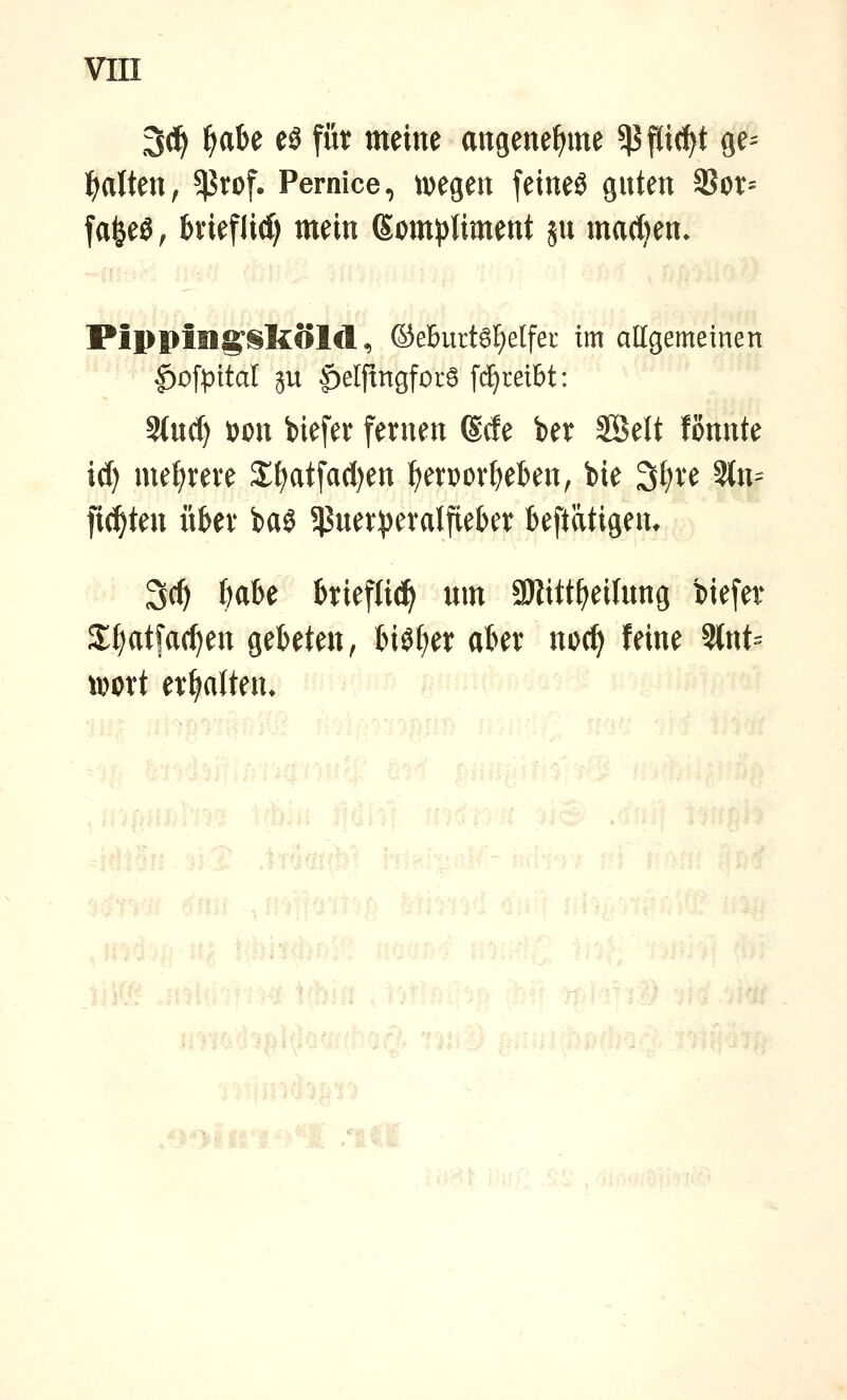 3(1^ ^abe eö für meine aitgene^me 5|5 flicht ge^ I)aUeu, ^rof. Pernice, tvegen feineö guten 3Sot= fa^eö; bvieflid) mein (Som^){iment ju mad)en» PippillS;§kolcl, ©eburt6l^elfer im allgemeinen |)ofpitaI ju |)eljtngforö fc^reibt: %n(i) i)on biefer fernen ©de ber SBelt fönnte icf) mef)reve X^atfa(l)en ^ervorf^eben, bie 3{)ve ?tn^ fiepten uUx baS ^ßuev^eralfiekr beftätigen* 3(f) ^abe hiefUc!^ um 3)iitt^eifung biefer 2;^atfarf)en gebeten, biö^et aber udc^ feine 5lnt= iDort ermatten. ^u-ii^ '^'lif.