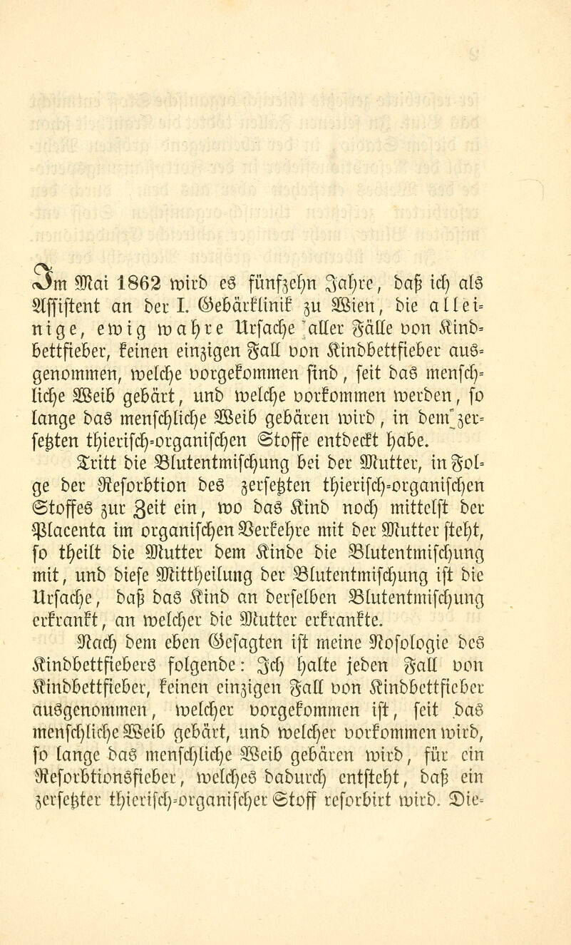 cOm 9Jlat 1862 mirb eö fünf3eF)n 3af)re, ba^ tcl) afö Stfftftent an ber L Oe&ärflinif ju äBien, bie al(et= ntge, emig n)af)re Urfac^e ;aller gäde Dort ^mb= bettfieber, feinen einzigen Sali üon ^inbbettfteber au6= genommen, meiere Dorgefommen finb, feit ha^ menf(^= Itc^e äBetb gebärt, unb tvel^e Dorfommen merben, fo lange ba^ menfc^lii^e ^eib gebären wkh, in bemjer= festen t!)ieri[(^=organif(^en Stoffe entbetft ):)obz, Sritt bie SIntentmifd)ung h^\ ber 9}lutter, in goI= ge ber 9?eforbtion be6 ^erfe^ten tI)ierif(^=organifrf)en (Stoffeö gur 3^^t ein, U)0 ha^ Äinb nocf) mittelft ber ^lacenta im organifc^enSerfel)re mit ber SJ^ntter [tel)t, [o t^eilt hxt 9}lntter bem ^inbe hk SIutentmifd}ung mit, unb biefe 90^ittl)eitung ber Slutentmifd^ung ift bie Urfaije, ha'^ ha^ kmh cm berfelben Slutentmifd[}ung erEranft, an n)eld}er hk 91utter erfranfte, ^ad) bem eben ©efagten ift meine S^ofologie bcG Äinbbettfieberg folgenbe: 3d) f)alte jeben galt üon Äinbbettfteber, feinen einzigen gall oon ^tnbbettfteber aufgenommen, \vdd)tz üorgefommen ift, feit ha^ menfd)ltd)e SSeib gebärt, unb lüeid^er oorfommen mirb, fo lange ha^ menfd)(id)e Sföeib gebären mirb, für ein 9fJeforbtion6fieber, meld^eS baburd) entftef)t, ha!^ ein ^erfe^ter tI)ierifd}=organifd)er @toff reforbirt U)irb. S)ie==