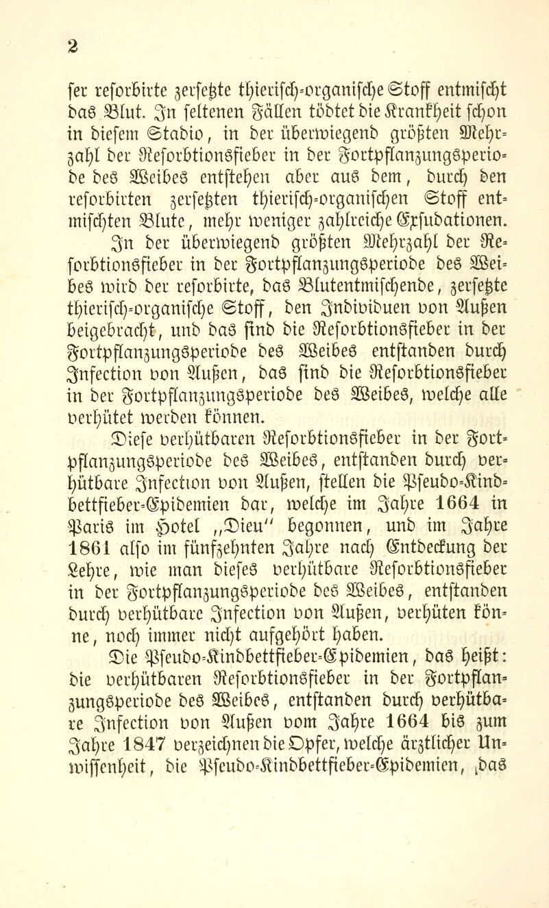 fer reforbirte geiferte tf)ien[ct}=organtfct}e ©toff entmtf^t ha^ SStut 3n feltenen gällen tobtet bieÄranf[)eit[cE)on in biefem @tabio, in bei itbemiegenb größten 9}lel)i:= ial)l ber S-leforbtionöfteber in ber goctpflansungöperio« be beö SBeibeö entfte^en aber auö bem, buri^ ben reforbivten ^erfe^ten tf)ienf(^=organifcf)en ©tojf ent= mifd)ten Slute, mel)i iDeniger 5at)lretcf)e @;cfubationen. 3n ber übermtegenb größten 9Jtef)r3af)[ ber 3ie= forbtionöfieber in ber gortpflan^nnggperiobe beö SBei= beö iinrb ber reforbirte, ba^ Slntentmifc^enbe, gerfe^te tf)ieri[cf}=organifc[}e @toff, ben 3nbiDibuen üon 5lu^en beigebracht, unb ba^ fxnb bk Steforbtionöfieber in ber gortpflanpnggperiobe beö ^eihe^ entftanben burd^ 3nfection Don Sinken, ba^ finb bie 9teforbtionöfteber in ber gortpflan^ungöperiobe beö äßetbeö, ruelc^e alle t)erf)ritet iDerben fönnen» 2)iefe t)ert)iitbaren Qieforbtionöfieber in ber gort» pflan^ungöperiobe beö äßeibeg, entftanben burd) t)er= ptbare 3nfection oon Stufen, ftellen bk $fenbo=Äinb= bettfieber=®pibemien bar, meldje im 3a!)re 1664 in $ariö im §otel ,,2)ien begonnen, unb im 3at)re 1861 atfo im fünf§ef)nten 3at)re nacE) ©ntbeifung ber Se£)re, mie man biefeS oerI;ütbare 9teforbtion6fieber in ber gortpflan^ung^periobe be6 äßeibeö, entftanben burc^ t)erf)ütbarc Snfection oon Sinken, Derpten fon- ne, nod) immer nid)t aufgef)ört I)aben» 3)ie $feubo=<^inbbettfteber=@pibemien, ba^ f)ei^t: bie oerf)ütbaren O^eforbtion^fteber in ber gortpf[an= jungöperiobe beö SBeibeö, entftanben burc^ t)er!)ütba= re Snfection oon Sinken t)om 3af)re 1664 biö ^um 3al)re 1847 Der5eid)nen bie Opfer, meiere ärgtlic^er Un= ioiffenf)eit, bie $feubo=Äinbbettfieber-@pibemien, ^ba^