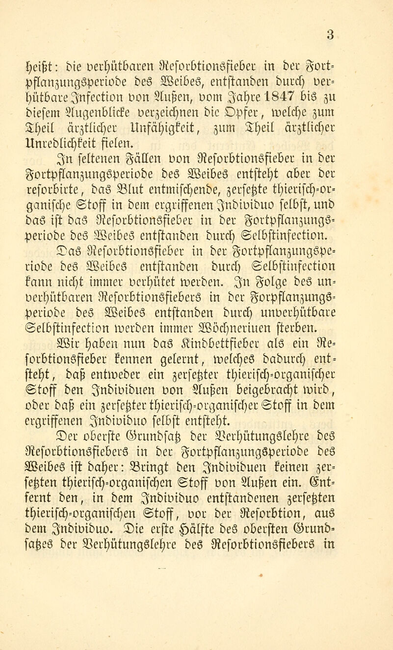 ppanpngöpenobe beg SBeibeg, entftanben burd) t)er= i)ütbare 3nfection \)on Sinken, Dom ,3at)rel847 big ^u biefem ^lugenblide Der^etc^nen bic Opfer, li:)elc^e gum ^I)eit at^tMjei Unfä^igfeit, gum ^f)etl är5t[td)er Unreblic^feit fielen, 3n feltenen gällen Don S^eforbttonöfieber in ber gortpflangunggperiobe be6 SBeibeö entftef)! abet ber reforbirte, ba^ Slut entmifd)enbe, gerfe^te t£)terifc^=or= ganifctie ©toff in bem ergriffenen ^nbiuibuo felbft, unb ba§> ift ba^ Ü^eforbtionöfieber in ber gortpffan^ungg^ :periobe beö SBeibeö entftanben burcf) ©elbftinfection. S^aö 9?eforbtion6fieber in ber gortpflan^ungSpe^ riobe be6 SSeibeö entftanben burcl) ©elbfttnfection fann nidjt immer berptet tDerben. 3n golge be6 un= Derl^iitbaren 9?eforbtton6fieberg in ber gorpffan^ungö^ periobe be6 Söeibeö entftanben burd) unt)er!^ütbare ©elbfttnfection iDerben immer Sßöcr)neriuen fterben. äßir f)aben nun ba^ Äinbbettfieber alö ein 0ie= forbtiongfieber fennen gelernt, iDek^eö baburcl) ent= ftef)t, ba^ entmeber ein gerfe^ter tI;)terifd}=organifcI)er @toff ben QnbiDibuen bon Sinken beigebracht itiirb, ober ba^ ein 3erfe^tertI)ierifd)=organifd)er@toff in bem ergriffenen ^nbioibuo felbft entftef)t. S)er oberfte ©runbfa^ ber SL>erI)ütunggIef)re be6 Steforbtiongfieberö in ber gortpptan^ungöperiobe beS 3Beibe§ ift baf)er: Sringt ben Qnbibibuen feinen ger= festen t^ierifd)=organifc^en @toff bon ^u^en ein. ®nt= fernt ben, in bem ^nbioibuo entftanbenen gerfe^ten t§ierifd}=organifd}en @toff, bor ber Steforbtion, auö bem 3nbibibuo. S)ie erfte |)älfte beS oberften ©runb- fa^eg ber S^er^ütungöle^re beö 3?eforbtion6fieberg in