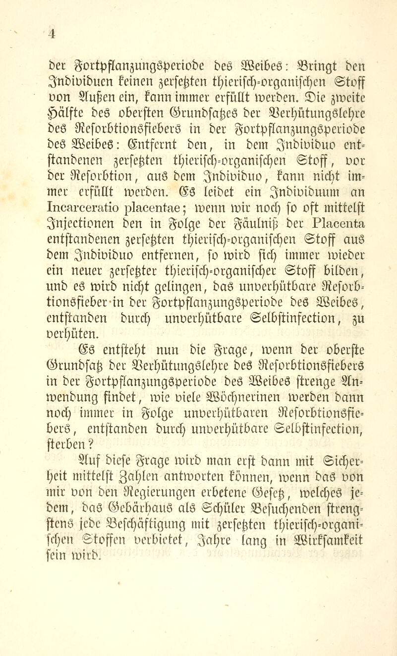 ber gortpflan^ungöperiobe bea Söeibeö: ©ringt ben 3nbtutbuen feinen geiferten tf)ienf(^=organifc!}en @toff Don Sinken ein, fann immer erfüllt merben. Sie gleite |)ä[fte be6 oberften ©runbfa^eö ber ^er!)vitung6lef)re beö Sfeforbtion^fieberö in ber gDrtpflangunggperiobe beö 3Bei6e6: ©ntfernt ben, in bem SnbiDibuo ent= ftanbenen gerfe^ten tI)ierifc[)=organi[cl}en @toff, Dor ber Sfeforbtion, auö bem .3nbiDibuo, fann nicbt im= mer erfüllt werben, ®6 leibet ein 3nbiüibunm an Incarceratio placentae; inenn mir nod) fo oft mittetft ^njectionen ben in golge ber Sdulnij^ ber Placenta entftanbenen jerfe^ten tl)ierifc[}=organifcben @toff auö bem 3nbiDibno entfernen, fo mirb fid) immer mieber ein nener jerfe^ter tl)ierifrf)=organifc^er ©toff bilben, unb eg iDirb nicl^t gelingen, ba6 nnDerl)üt&are Otefor&= tion6fiel6er=in ber gortpflanjungöperiobe beö Sßeibeö, entftanben burd) unoerptbare ©elbftinfection, ju Deri)üten, @ö entftef)t nnn bk S-rage, ix»enn ber oberfte ©runbfa^ ber 3]erl)ütungötel)re be6 9teforbtion6fteberö in ber gortpflanjungöperiobe beö äßeibeS ftrenge 9ln-- tDenbung finbet, iDie üiele Sö5d)nerinen iDetben bann nod) immer in golge unoerl^ütbaren 9i!eforbtion6fie= ber6, entftanben burd) uni:)erl)ütbare ©etbftinfection, fterben ? Slnf biefe St^age noirb man erft bann mit @ic^er= i)c\t mittei\t ^aljien antworten fönnen, menn ha^ oon mir Don ben S^egierungen erbetene ®efe^, tvddjc^ ie= bem, ba^ ©ebärbaug ate Bdjüki S3efnd)enben ftreng= ftenö jebe Sefd)äftigung mit gerfe^ten t()ierifd}-organi= fd}en Stoffen oerbietet, 3al;re lang in äSirffamfeit fein iDtrb.