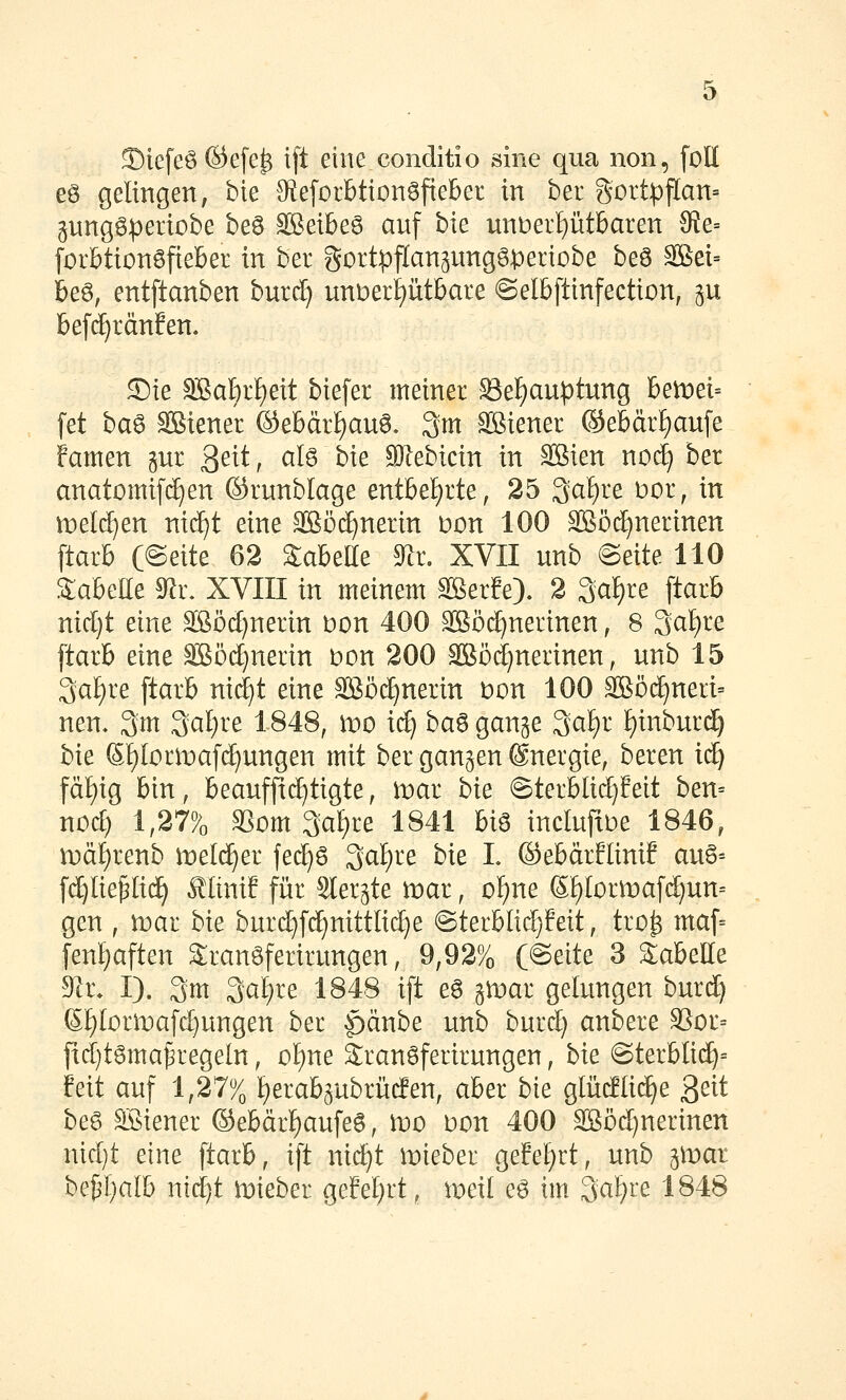 Siefeö ©efe^ ift eine conditio sine qua non, foll es gelingen, bie 9ie[orbtton6fieBet in ber gortpflan- gungSperiobe beö SBetbeö anf hk un)oei^ütbaxen 9ie= forbttonSfieber in ber gortpflan^ungSperiobe beö äBei= beö, entftanben burd) unt)ert)ütbare ©elbftinfection, ^u befc^ränfen. S)ie 3BaI}rf)eit biefer meiner Se]^au^)tung hetüei-- fet ba6 äßiener ®ebärf)au6. 3m SBiener ®ebärf)aufe famen gur 3^^^^ ^^^ ^^^ 9}lebicin in SBien noc^ ber anatomifc^en ©runblage entbe{)rte, 25 3af)re Dor, in meldten nic^t eine äSöd[)nerin Don 100 SBöc^nerinen ftarb C@eite 62 Sabette ^i, XVII nnb e>exte- 110 Sabelle ^x. XVIII in meinem ^erfe). 2 3af)re ftarb nid]t eine Sßöd^nerin t)on 400 äßcx^nerinen, 8 3at)re ftarb eine S5öd)nerin t)on 200 äßödjnerinen, unb 15 3af)re ftarb ni(^t eine SSöc^nerin Don 100 3Böd^nert= nen, 3m ^alju 1848, tvo id) ha^ gange 3cif)r f)inbnrc^ bk 6^[or)[t)af(ä)ungen mit ber gangen ©nergie, beren iä) fä{)ig bin, beaufftc^tigte, lt)ar bk 6terblid)feit ben= nod) 1,27%3 S3om 3cif)re 1841 hi^ incIufxDe 1846, mä^renb meld^er fed}S ^ai)ie bk L (Sebärflinif au6-- f^lie^Iii^ ^liniE für Slergte mar, of)ne (5f)Iormaf(^un- gen , wai bk burd)fd^nittlic^e @terblid]feit, tro^ maf= fenf)aften 2ran6ferirungen, 9,92% (@eite 3 Tabelle 9^i\ I). 3m 3ci^re 1848 ift e6 gmar gelungen burc^ 6f)Iorit)afi^ungen ber |)änbe unb burd) anbere S5ür= fid)tgma^regeln, of)ne Sranöferirungen, bk @terblic^= Mi auf 1,27% Ijerabgubrüifen, aber bk glüc!{i(^e ßeit beg SBiener ©ebär^aufeö, wo Don 400 ^öd^nerinen nid)t eine ftarb, ift nic^t mieber gefef)rt, unb gU)ar bei3f)alb nid}t mieber geM}rt, meil eö im 3cif)t^e 1848