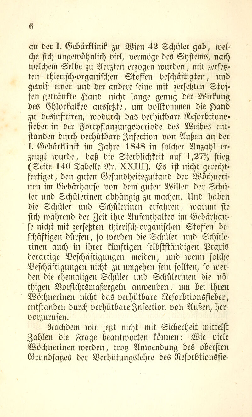 an bei I. ©ebärflinif git aSien 42 ©i^üler ga6, mel^ c^e ftd^ ungen:)öf)nUi^ Diel, vermöge be6 @t)ftemö, nad^ weldjem @elbe ^u Sler^ten erlogen mürben, mit geifer- ten tf)ieri[(^=i:)rganif(^en ©toffen befd)äftigten, unb gemi^ einei unb ber anbere feine mit gerfe^ten (Stof- fen getränfte |)anb nidE)t lange genug ber äBirfung beö ß^IorfalEeö auafe^te, um t)Ol[fommen bie f)anb gu beöinficiren, moburd^ ba^ t)erf)ütbare 9teforbtionö= fieber in ber gortpflanpnggperiobe beö äßeibe6 ent= ftanben burc^ t)eti)nthaie 3nfection üon Stufen an ber I. ©ebärflini? im 3at)re 1848 in foI(J}er SIngaf)! er- zeugt mürbe, ba^ bie @terblicE)!eit auf 1,27% ftieg C(^eik 140 Sabeffe 9^r. XXIII). @ö ift nic^t gere^t= fertiget, ben guten ©efunbf)eit65uftanb ber SBöd)neri= neu im ©ebär£)aufe Don bem guten äßillen ber ©(^ü= ler unb ©c^ülerinen abhängig gu madjen. Unb f)aben bie ©d)üler unb (Sd)ülerinen erfal)ren, marum fie ftd^ mä^renb ber 3eit if)re S[ufentf)alteg im ©ebär{)au= fe nid)t mit gerfe^ten t£)ierifd)=organifd}en Stoffen be= fcl^äftigen bürfen, fo merben bie @(^üler unb Sd)üle' rinen aud) in i^rer Eünftigen felbftftänbigen $ra;ri6 berartige Sefd)äftigungen meiben, unb menn fold^e S3efd)äftigungen nid^t gu umget)en fein foKten, fo wet-- ben bie ehemaligen @d^ü(er unb ©d)ü[erinen bie nö= t{)igen 3Sorfid)t6ma^rege[n anmenben, um hei if)ren SBöc^nerinen nid^t ba^ oerf)ütbare 9ieforbtion6fieber, entftanben burd} oerf)ütbare3nfection oon Sinken, t)er= oorgurufen. 5iad}bem mir je^t nid)t mit @id)erf)ett mittelft 3af)Ien bie grage beantworten fönnen: SSie üiele 3Böd)nerinen merben, tro^ Slnmenbung be6 oberften ©runbfa^ee ber S3er[;ütung6(cf)re beö 3{eforbtionöfte=