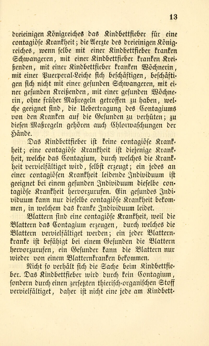 bteieinigen Äönigreic^eö ha^ Äinb&ettfiebet für eine contagtßfe Äranf^eit; bie Slergte be6 breieinigen ^önig« rei(^e6, menn felbe mit einer ^inbbettfieber franfen ©d^mangeren, mit einer Äinbbettfieber franfen Ärei» ^enben, mit einer Äinbbettfieber franfen 3Sö(^nerin , mit einer $uerperal=Sei(^e ftc^ befc^dftigen, befd^äfti« gen fiäj nid)t mit einer gefunben ©(f^mangeren, mit ei* ner gefunben Ärei^enben, mit einer gefunben SBöc^ne» rin, o£)ne früt)er 9)Za5regeIn getroffen gu i)ahen, tveh djt geeignet ftnb, bie Uebertragung he^ ßontagiumö )oon ben £ranfen auf bie ©efunben gu berf)üten; p biefen 3Ka^rege[n ge{)ören auc^ Sf)IormafcI}ungen ber ^änbe. ©aö Äinfckitfieber ift feine contagiöfe Äranf= l^eit; eine contagiöfe ^ranff)eit ift biejenige ^ranf« l^eit, tüeldfC baö Sontagium, burd) meldjeö bie ^ranf- i)e[t i:)ert)ielfä[tiget mirb, felbft erzeugt; ein j|ebe6 an einer contagiöfen Rmnfijeit leibenbe 3nbiDibuum ift geeignet bei einem gefunben Qnbioibuum biefetbe con- tagiöfe Äranff)eit f)erüor5urufen, 6in gefunbe6 Qnbi« mbuum fann nur biefelbe contagiöfe Äranf£)eit befom* men, in iDeltf^em ba^ franfe 3nbiüibuum leibet SSIattern finb eine contagiöfe Äranff)eit, meil bie flattern ba^ ßontagium erzeugen, buri^ \velä)e^ bk SSIattern oeroielfältiget werben; ein ieber flattern» franfe ift befäf)igt bei einem ©efunben bie SSIattern f)eroor3urufen, ein ©efunber fann bie 33Iattern nur mieber oon einem SSIatternfranfen befommen. $yüd}t fo 0erf)ält fxct) bk ©arf)e beim ^inbbettfte« ber. 3Daö Äinbbettfieber wkb bnidj fein Sontagium, fonbern burd) einen ^erfe^ten tt)ierifrf)=organifc^en ©toff oeroielfältiget, baljet ift nicl^t eine jebe am Äinbbett«