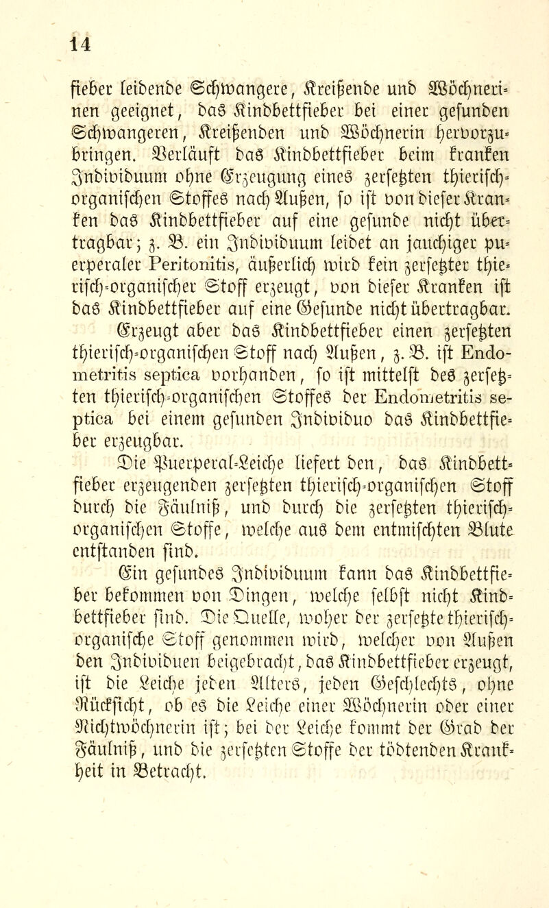 ftebec leibenbe ©d))t)artgere, Ärei^enbe unb äßöc^ned» nen geeignet, ha^ Stmbhettfxebet hei einer gefunben @(^tt)angeren, Ärei^enben unb äSöd)nenn £)erbor5U« bringen. Verläuft ba^ ^Knbbettfieber beim franfen Snbimbuum ü[)ne ©r^eugung eineö ^erfe^ten tf)ieri[c^= organi[d)en 6toffeg nad} Stufen, fo ift Donbiefer Trau- fen ba^ Äinbbettfieber auf eine gefunbe nic^t übu- tragbar; 3. 33. ein 3nbiDibuum leibet an iaud}iger pn-- erperaler Peritonitis, äu^er[i(^ mirb fein ^erfe^ter tf)te» rifd)-organifd)er Stojf erzeugt, t>on biefer Äranfen ift ba^ 6?inbbettfieber auf eine©efunbe nid)t übertragbar. (ärgeugt aber ba^ Äinbbettfieber einen gerfe^ten tf)ierifcI)=organifd)en Stoff nad) Sinken, 5.33. ift Endo- metritis septica Dorf)anben, fo ift mittelft be6 3erfe^= ten tt)ierifc^=organifd)en ©toffeö ber Endometritis se- ptica bei einem gefunben 3nbiDibuo ba'^ Äinbbettfie= ber er^eugbar. Sie ^^^uerperaI=Seid)e liefert ben, ba^ Äinbbett- fieber erjeugenben jerfe^ten tf)ierifd)=organif(^en ©toff burd) bie gäufnif, unb burd) bie ^erfe^ten tE)ierif(^= organifd)en Stoffe, weUlje au6 bem entmifdjten 33[ute cntftanben ftnb» (Sin gefunben ^nbioibuum fann ba^ Äinbbettfie- ber bekommen üon .fingen, meld)e fetbft nid)t Äinb= bettfieber ftnb. Die Quelle, woljet ber 3erfe^tett)ierifd)= organifd^e Stoff genommen anrb, meld^er Don Sluf^en ben Snbioibuen beigebrad)t,baö Äinbbettfieber erzeugt, ift bie ^eidie jeben Süterö, leben @efd}[ed)tg, ol^ne IRücffic^t, ob eö bie 2eid}e einer 3Böd)nerin ober einer 9^id)tmöd}nerin ift; bei ber Seid)e fommt ber ©rab ber gäulni^, unb bie jerfc^ten Stoffe ber ti^btenbenÄranf» ^eit in Setrad)t.