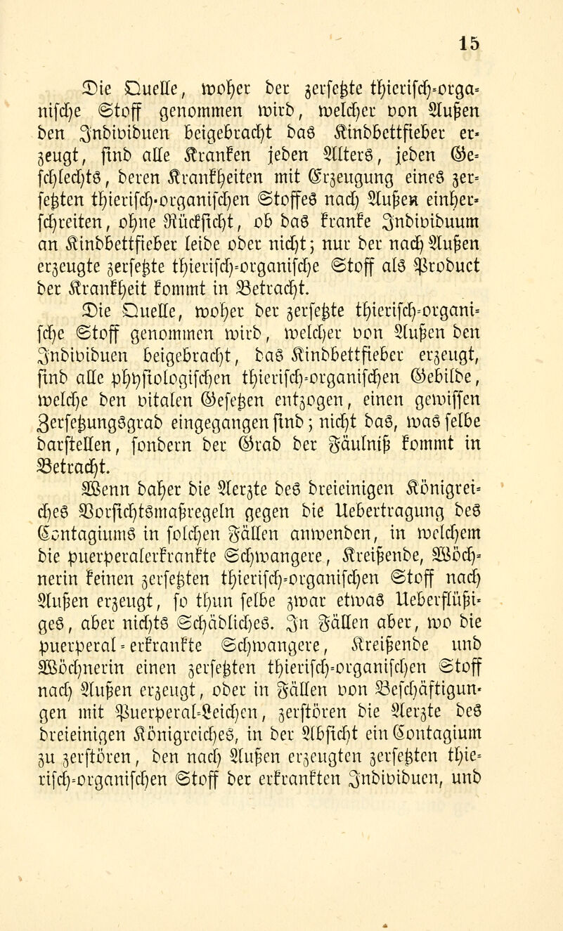 S)ie Duelle, ir»of)er ber jerfe^te tl^iei:if(^=oiga= nifdje ©toff genommen wkb, tveldjet t)on Sinken ben SnbiDibuen beigebrad^t baö Äinbbettfieber et» geugt, jtnb alle Äranfen jeben 9llter6, l^h^n ®e= [d}led[)tö, beren Ävanf^eiten mit ©rjeugung eines ^er^ festen tf)ierifd)-organi[d}en @tojfe6 nad) Slu^en ein^ec» fd)reiten, of)ne ^iidftc^t, ob ba^ hanh ^nbioibuum an Äinbbettfieber leibe ober nid)t; nur ber nad) Sinken erjeugte ^erfe^te t!)terifd}=organifd}e @tojf alö Sßrobuct ber Äranff)eit fommt in Setrad^t 33ie Duelle, rt)oI)er ber gerfe^te tE)ieri[c^=organi= fd)e ©tojt genommen roirb, it»eld)er oon Stufen hm Qnbibibuen beigebrad)t, ha^ ^tnbbettfieber erzeugt, finb alle pE)t)fxologifd)en tl)ierifc^=organif(^en ©ebilbe, wddje ben oitalen ©efe^en entzogen, einen gennffen 3er[e^ung6grab eingegangen jtnb; nid^t ba^, ma6felbe barftellen, [onbern ber ©rab ber gdulntp fommt in Säetrad^t. Sßenn baf)er bie Sler^te be6 breieinigen Äönigrei» d^ea S3orfic^t6ma^regeln gegen bie Uebertragung be6 SontagiumS in foId)en gällen anix^enbcn, in wcldjem bie puerperalerEranFte ©d)a^angere, ^rei^enbe, äööd^= nerin feinen ^erfe^ten tf)ierifd}=organi[d)en @tojf nad) Sinken erzeugt, fo tfyan [elbe ^wai etwa^ Ueberflü^i* ge6, aber nid)t6 @dE)äblid)e6. 3n SäHen aber, n)0 bie puerperal erfranfte ©d)tr>angere, ^rei^enbe unb 3Böd)nerin einen gerfe^ten tl)ierifd)=organifd)en 8toff nad) Sinken erzeugt, ober in gdllen oon Sefd)äftigun' gen mit ^uerperal-?eid)Gn, jerftören bie Sler^te be6 breieinigen ^önigreid)e6, in ber SIb[id)t ein ßontagium 3U gerftören, ben nad) Stufen erzeugten gerfe^tcn tf)ie= rif4=organi[d)en Stoff ber erfranften 3nbioibucn, unb