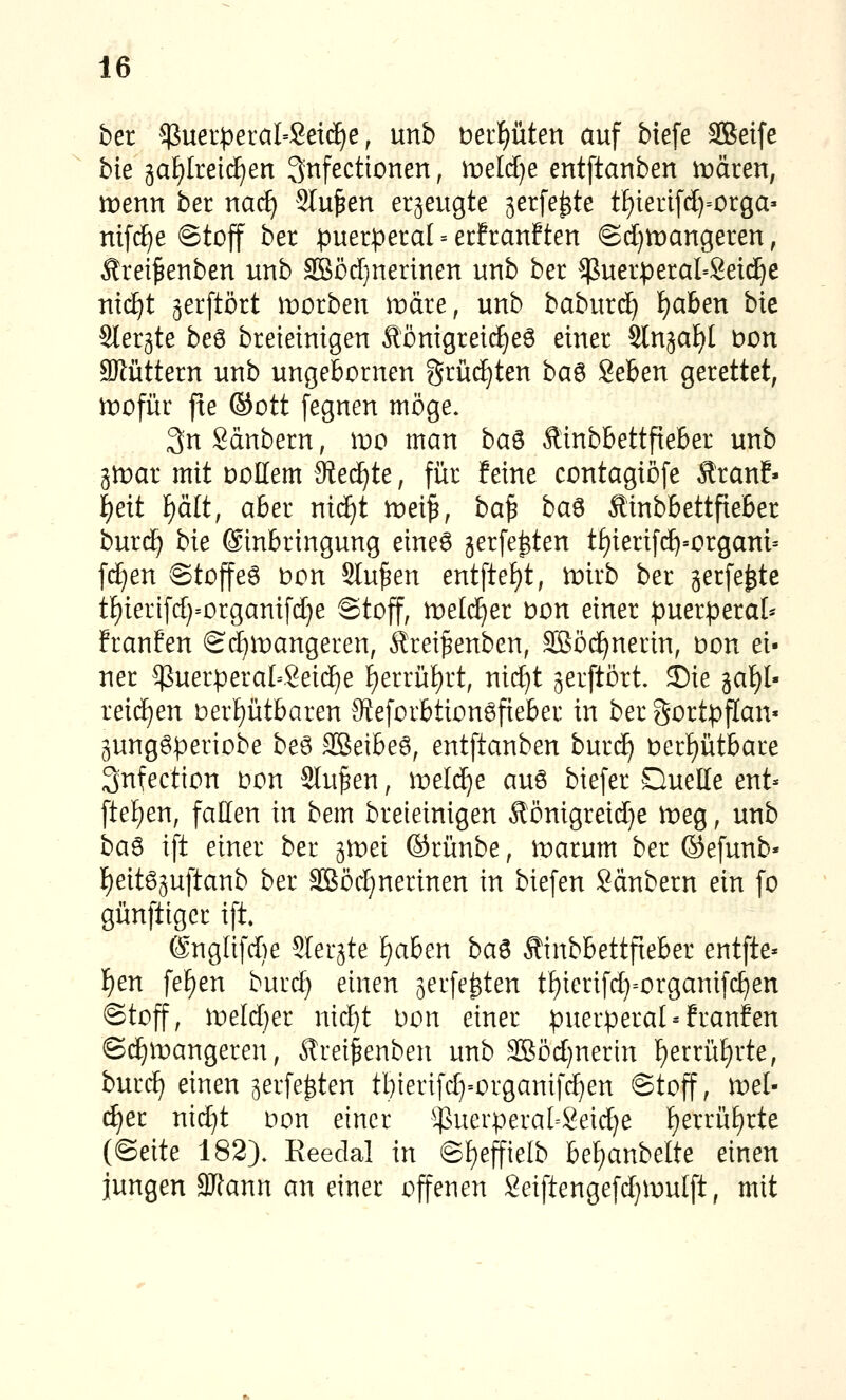 bei $uer|}eraI=Set^e, unb berpten auf biefe äßeife bie 5aF)IreidE)en Snfectionen, tveldje entftanben it)ären, menn ber nac^ Stufen erzeugte serfe^te tf)ieri[(I)=orga» mf(^e @toff ber puerperal = etfranften @d)U)angeren, Äreifenben uub SBödjnerinen unb ber ^uerperal^Seic^e riic^t ^erftört morben märe, unb baburd^ f)aben bie Slergte be^ breieinigen Äömgret(^e6 einer Slnjaf)! Don Sllüttern unb ungebornen grinsten ba^ geben gerettet, mofür fte ©Ott fegnen möge. 3n Säubern, wo man ba^ Äinbbettfieber unb gtDar mit DoEem Reäjte, für feine contagiöfe ÄranE- ^eit f)ält, aber nic^t lüei^, ba^ ba^ Äinbbettfieber burd) bie Einbringung eine6 gerfe^ten t^ierif(^=crgani= ftf)en 6to)feö tion Sinken entfte{)t, mirb ber jerfe^te tf)ierifd)=organifd}e Stoff, meld^er t)on einer puerperal* franfen Sd)n:)angeren, ^rei^enben, SBöd^nerin, Don ei- ner ^uerperaI=Seid)e f)errül)rt, nid)t jerftört. ©ie gal)l- reic^en Derf)ütbaren 9ieforbtion6fieber in ber gortpffan« 3unggperiobe beö 3Seibe6, entftanben burd^ t»erf)ütbare 3nfection Don Sinken, iDeld^e auö biefer QueHe ent- fte£)en, fallen in bem breieinigen Äönigreid}e meg, unb baö ift einer ber gn^ei ©riinbe, tr)arum ber ©efunb« f)eit65uftanb ber 3Böd)nerinen in biefen Säubern ein fo günfttgcr ift. @nglifd)e Sler^te ^aben ba^ Äinbbettfteber entfte- i)en fe^en burd) einen ^erfe^ten tf)ierifd)=organif(^en ©toff, weläjet nic^t Don einer puerperal = franfen Sc^mangeren, Ärei^enben unb 2Böd}nerin ]^errüf)rte, burc^ einen ^erfe^ten tl)terifd)=organif(^en ©toff, roel- c^er nic^t Don einer $uerpera[=Seid)e f)errü[)rte (Seite 182). Reedal in ©£)effielb bef)anbelte einen jungen 3Jtann an einer offenen Seiftengefdjmulft, mit