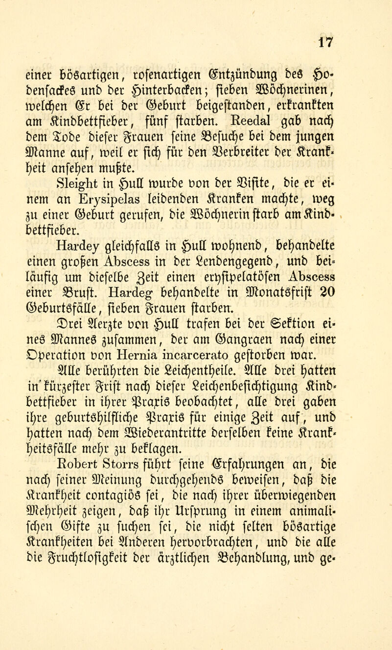 einer bösartigen, rofenartigen ©ntgünbung beö §o- benfarfeö unb ber |)interbacfen; jieben SBod^nerincn, meldten @r hei ber ©eburt beigeftanben, erfranften am Äinbbettfieber, fünf ftarben. Eeedal gab naci^ bem 2;obe biefer grauen feine SSefud^e bei bem jungen 3Ranne auf, weil er [xä) für ben 93erbreiter ber Äranf» f)eit anfef)en mu^te. Sleight in ^uH mürbe t)on ber SSifite, bie er ei- nem an Erysipelas leibenben Sranfen madE^te, meg ju einer ©eburt gerufen, bk SBödjnerin ftarb amÄinb- bettfieber. Hardey gleid^fall6 in ^uH lt)of)nenb, bel^anbelte einen großen Abscess in ber Senbengegenb, unb bei= läufig um biefelbe ^eit einen erl^ftpelatöfen Abscess einer SSruft. Hardeg bef)anbelte in ailonatsfrift 20 ©eburtöfdlle, fieben grauen ftarbem ®rei SIerjte bcn |)ull trafen bei ber ©eftion ei- ne6 SRanneS gufammen, ber am ©angraen nad^ einer D|)eration Don Hernia incarcerato geftorben tt)ai\ Sitte berüt)rten hie Seid^entf)ei[e. Sitte brei £)atten in für5efter grift nad) biefer Seii^enbeftd^tigung Äinb« bettfieber in if)rer $rap6 heohadjtet, alle brei gaben il)re geburt6f)ilpd^e $rap6 für einige ^eit auf, unb Ratten nac^ bem SBieberantritte berfelben feine Äranf« ]^eit6fätte mel^r ^u beflagen, Robert Storrs fübrt feine ®rfal;rungen an, bie nad) feiner SJleinung burd^gel^eubs belt)eifen, ba^ bie Äran?f)eit contagiös fei, bie naäj il^rer übermiegenben 9)te]^rl)eit geigen, ba^ il^r Urfprung in einem animali- fd)en ©ifte gu fud^en fei, bie nidjt feiten bösartige Äranft)eiten hei Slnberen f)ert)orbrad}ten, unb bie atte bie grudötloftgfeit ber ärätlid^en ^cf)anblung, unb ge-