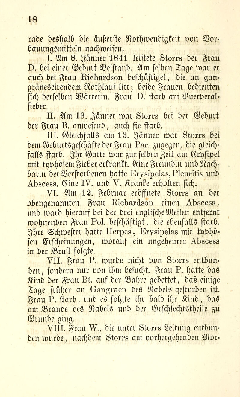 iahe bt^^alh bie äu^erfte 5Rotf)tt)enbigfeit t)on SSot- bauungömitteln nad)n)ei[en. I. 2Im 8. Säi^iiet^ 1841 leiftete Storrs ber grau D. hei einer ©eburt SSeiftanb. 2lm felben Sage xoat er and) bei grau Eichardson befc^äftiget, bie an gan- gräneöcirenbem Sot^Iauf litt; beibe grauen bebienten fxä) berfelben Sßärterin. grau D. ftarb am Puerperal- fieber. IL S(m 13, 3änner roar Storrs bei ber ©eburt ber grau B. anmefenb, aud) jte ftarb. III. (S(eid)fall6 am 13. Sänner mar Storrs bei bem ©eburtögefd^dfte ber grau Par. zugegen, bie gleid)= fattö ftarb. 3f)r ©atte tvat gur felben ßeit am ®rt)fipe[ mit tt)pf)öfem gieber er!ranft @ine greunbin unb kaä:)'- barin berSSerftorbenen l)atU Erysipelas, Pleuritis unb Abscess. (Sine IV. unb V. Äranfe er[)oIten fxd^. VI. 2[m 12. gebruar eröffnete Storrs an ber obengenannten grau Richardson einen Abscess, unb marb f)ierauf bei ber brei engIifd}e3KeiIen entfernt ii:)of)nenben grau Pol. befd}äftigt, bie ebenfalls ftarb. 3]^re @d^la)efter ^atte Herpes, Erysipelas mit t\)pl}b' fen ©rfd^einungen, vorauf ein ungef)eurcr Abscess in ber Sruft folgte. VII. grau P. lourbe nid}t oon Storrs entbun= ben, fonbern nur oon if)m befud)t. grau P. f)atte ba^ Äinb ber grau Et. auf ber 33af)re gebettet, ba^ einige Sage frii{)er an Gangraen beö 9?abel6 geftorben ift. grau P. ftarb, unb e6 folgte i£)r balb ü)i kinb, ba^ am S3ranbe beö 9rabel6 unb ber ©efd)Ie(^t6tf)eile ^u ©runbe ging. VIII. grau W., bie unter Storrs Seitung entbun« ben mürbe, nad)bem Storrs am i)or^ergef)enben 9)lor=