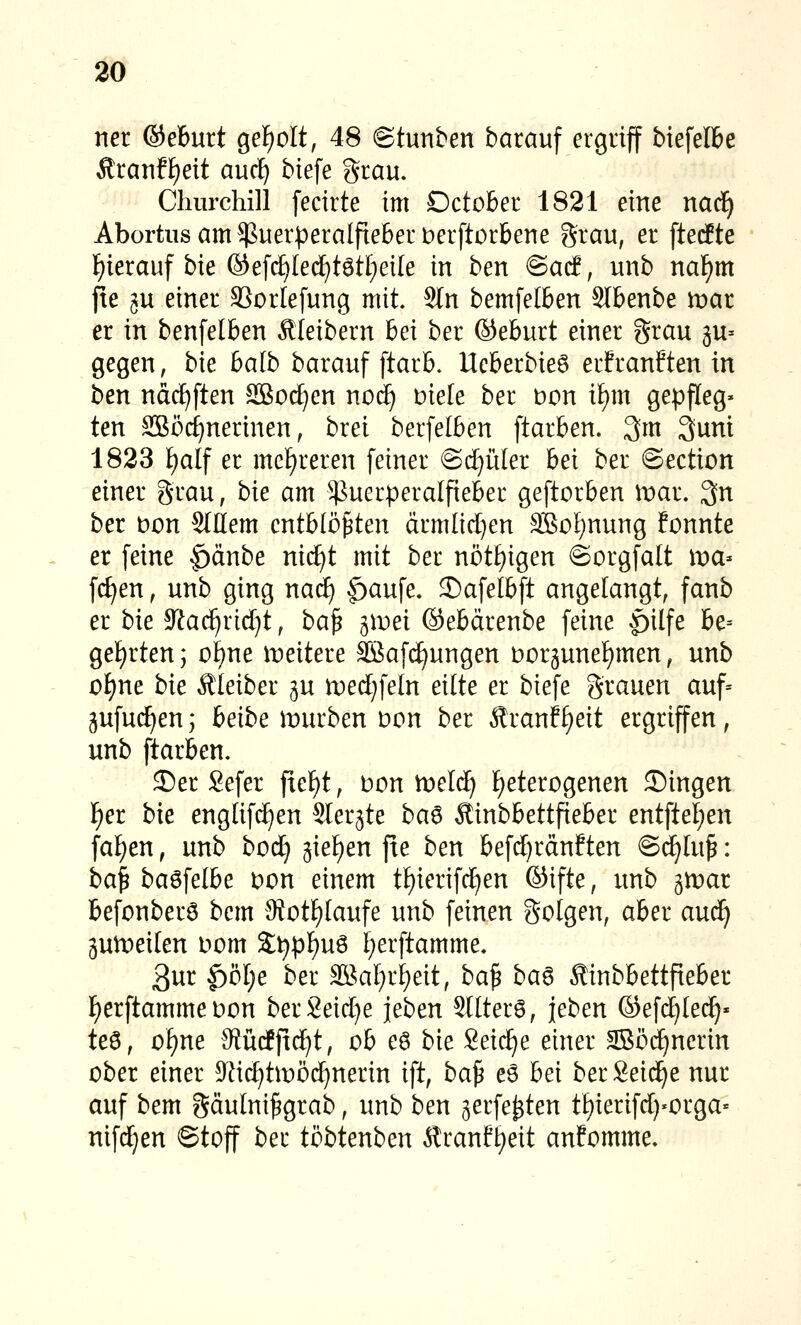 ner ©eburt gef)oIt, 48 ©tunben barauf ergriff biefelbe Äranff)eit auc^ biefe grau. Churchill fecirte im Dctober 1821 eine nad^ Abortus am Puerperalfieber Derftorbene grau, er ftetfte f)ierauf bie ®e[dE)IedE)tötf)eile in ben ®ad, unb nal^m fie gu einer SSorlefung mit. Stn bemfelben Slbenbe tvat er in benfelben Äleibern bei ber ®eburt einer grau ju» gegen, bie halb barauf ftarb. Ueberbie6 erfranften in ben ndd^ften SBodjen noii) Diele ber Don ii)m gepfleg* ten SBöc^nerinen, brei berfelben ftarben. 3m 3unt 1823 ^alf er mc[)reren feiner @(J)iiIer bei ber ©ection einer grau, bie am ^^^uerperalfieber geftorben mar. 3n ber Don Stllem entblößten ärmlicl}en SBoI^nung fonnte er feine |)änbe nii^t mit ber nötf)igen Sorgfalt wa^ fc^en, unb ging naä) ^aufe. 2)afelbft angelangt, fanb er bie $Rac^rid}t, baß ^wei ©ebärenbe feine §ilfe be= ge!)rten; of)ne weitere 3Baf(^ungen ooräunel^men, unb oI)ne bie Äleiber gu loedjfeln eilte er biefe grauen auf= jufu(^enj beibe mürben Don ber Äranf^eit ergriffen, unb ftarben. J)er Sefer fief)t, t»on meld) f)eterogenen ©ingen F)er bie englifc^en Slerjte ba6 Äinbbettfieber entftef)en fallen, unb bod} jie^en fte ben befd)ränften ©d^luß: ba^ ba^\elbe Don einem tf)ierif(^en ©ifte, unb gmat befonberö bcm Motf)laufe unb feinen golgen, aber aud^ äumeilen oom S:^pf)uö l^erftamme. 3ur ^bl)e ber 3Bat)rl)eit, baß ba^ Äinbbettpeber F)erftamme oon berSeid)e jeben Sllter6, leben ©efdjlei^« teö, oi)ne JRücffic^t, ob eö bie Seilte einer SBöc^ncrin ober einer 9^ic^tmö(^nerin ift, ba^ e6 bei ber Seid^e nur auf bem gäulnißgrab, unb ben ^erfe^ten tbierifdj-orga« nifd^en ©toff ber töbtenben Äranf£)eit anfomme.