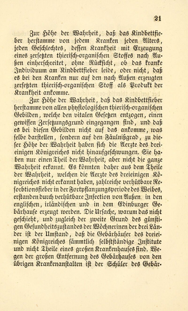 3ur |)öf)e ber 3Ba^r£)eit, ba^ ba^ Äinbbettfie« ber l^erftamme t»on jebem Traufen jcben Sltterö, jeben ®efc^(ed)te6, beffen Äranf^eit mit (Sr^eugung eineö gerfe^ten tiE)iert[(J}«c>rganif(^en @toffeö nad) 2lu« ^en emf)erfd}reitet, ol)m Stücffic^t, ob ba6 franfe 3nbiDibuum am Äinbbettfiebei leibe, ober nid^t, ba^ eö bei ben Äranfen nui: auf ben nad) Stufen erzeugten gerfe^ten tf)ieri[(^'Orgamfi^en Stoff ate ^vobuft ber Sranff)eit anfomme. 3ur |)ö^e ber 3Ba^r^eit, ba^ ba^ Äinbbettfieber l^erftamme t>on allen pi^t^fiologifc^en t[)ierifd)»organif(^en ©ebilben, meldje ben Ditalen ©efe^en entzogen, einen gemiffen 3etfe^^ngSgrunb eingegangen ftnb, unb ba^ eö bei biefen ©ebilben nid)t auf ba^ anfomme, xva^ felbe barftellen, fonbern auf ben gäulni^grab, gu bie« fer $>b\)e ber äBafirf^eit f)aben fld) bie Sterjte be6 brei= einigen Äönigreid)e6 nic^t i)inaufgefc^n:)ungen. @ie l^a« ben nur einen Sf^eit ber SßaiE)rf)eit, aber nid}t bie gange SBal^r^eit erfannt @6 fönnten baf)er auö bem Steile ber 3BaI;rl)eit, it)el(^en bie Slergte be6 breieinigen Äß* nigreid)e6 ni(^t erfannt f)aben, ^ai)imd)e oerptbareOle« forbtionöfteber in ber gortpflangungSperiobebeö äöeibeö, erftanbenburc^oer£)ütbare3nfection Don Sinken, in ben englifd^en, irlänbifc^en unb in bem (Sbinburger ®e« bdrf)aufe erzeugt merben. ©iellrfac^c, marum ba6 nid^t gefd}ief)t, unb gugleic^ ber gtreite ®runb be6 günfti- gen ®efunbf)eitö3uftanbe6 ber SBöi^nerinen ber brei Sau- ber ift ber Umftanb, ba^ bie ©ebärf)äufer bcö breiei« nigen Äönigreic^eö fämmtlid) fetbftftänbige 3nftitute unb nid}t Sfieile eines großen Äranfent)aufe0 pnb. äße* gen ber großen (Entfernung be6 ©ebdr^aufeö üon ben übrigen Äranfenanftalten ift ber S^üler beö ©ebdr-