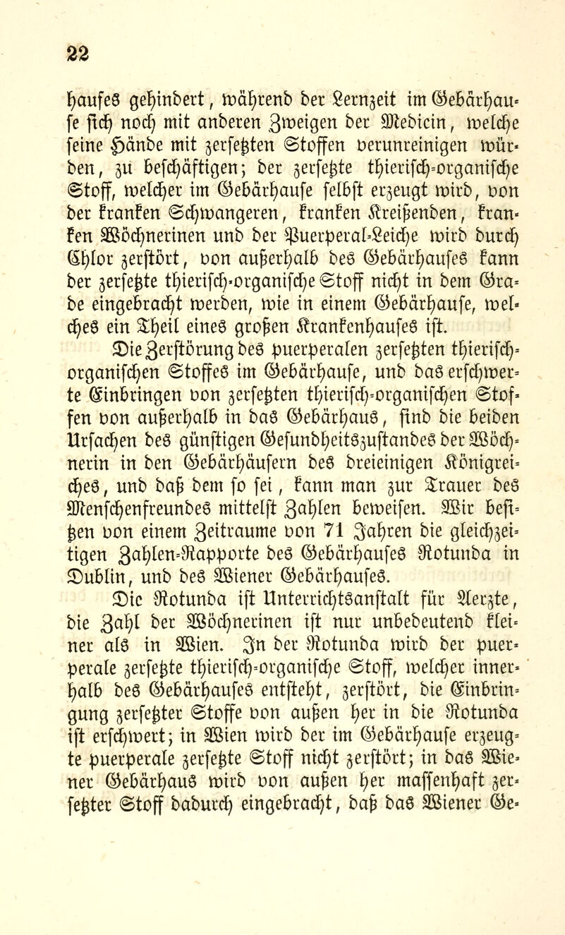 l^aufeS gef)mbert, ipäfjrenb ber Sernäeit im ©e6ärf)au« fe jxd^ no4 ittit anbeten ß^^^eigen bec aJiebicin, it>eltf}e feine |)änbe mit jerfe^ten ©toffen verunreinigen mür« ben, 5U 6efcE)äftigen; ber ^erfe^te tf)ierif(^=organifc^e ©toff, roeld^er im ©ebdrf)aufe felbft erzeugt mirb, Don ber franfen ©djmangeren, franfen Ärei^enben, fran- fen aSöc^nerinen unb ber $uer^era[=Seic[}e mirb burd^ 6[)Ior gerftort, Don au^erf)alb beö ©ebärf)au[e6 Eann ber gerfe^te tf)ieri[c£)'Organifd}e@toff ni(f)t in bem ©ra= be eingebrad^t ti:)erben, wie in einem ©ebärfjaufe, mel- c^e6 ein 2:f)ei[ eines großen Sranfenf)au[e6 ifi 3)ie3etftörungbe6 :puerpera[en ^erfe^ten tE)ierifd^-- organifd^en ©toffeö im ©ebdr^aufe, unb ba6 erfd)tDer= te Einbringen Don jerfe^ten tf)ieri[d)=organifd^en ©tof» fen bon au^erl^alb in ba^ ©ebärf)au6, ftnb bie beiben Urfa(^en beö günftigen ©efunbt)eit63uftanbe6 ber SBöc^* nerin in ben ©ebär^dufern be6 breieinigen Äönigrei= d[)e6, unb ba^ bem fo fei, fann man jur 2;rauer beö aJlenfd^enfreunbeS mittelft 3^^^^^ bemeifen, 92ir beft= ^en Don einem ßeitraume Don 71 3^af)ren bie gleid^jei= tigen ^a^en-Ma\>poitt beö ©ebdrf)aufea Siotunba in ©ubiin, unb beö SBiener ©ebdr^aufeö. ©ic 9totunba ift Unterric^töanftalt für SIerjte, bie '^di)l ber Sßö(i)nerinen ift nur unbebeutenb flei« ner atö in SBien. 3n ber Siotunba lüirb ber puer« perale gerfe^te tf)ierifd^=organif(^e ©toff, meld^er inner« f)alb beö ©ebdr£)aufeö entfte^t, jerftört, bie ©inbrin» gung gerfe^ter ©toffe Don au^en I)er in bie JRotunba ift erfc^inert; in 3Bien mirb ber im ©ebdr^aufe er^eug^ te puerperale gerfe^te ©toff md)t jerftört; in ba^ äiSie» ner ©ebdrl)auö mirb Don au^en f)er maffenfiaft ger* fester ©toff baburd^ eingebrad^t, ba^ ba^ SBiener ©e«