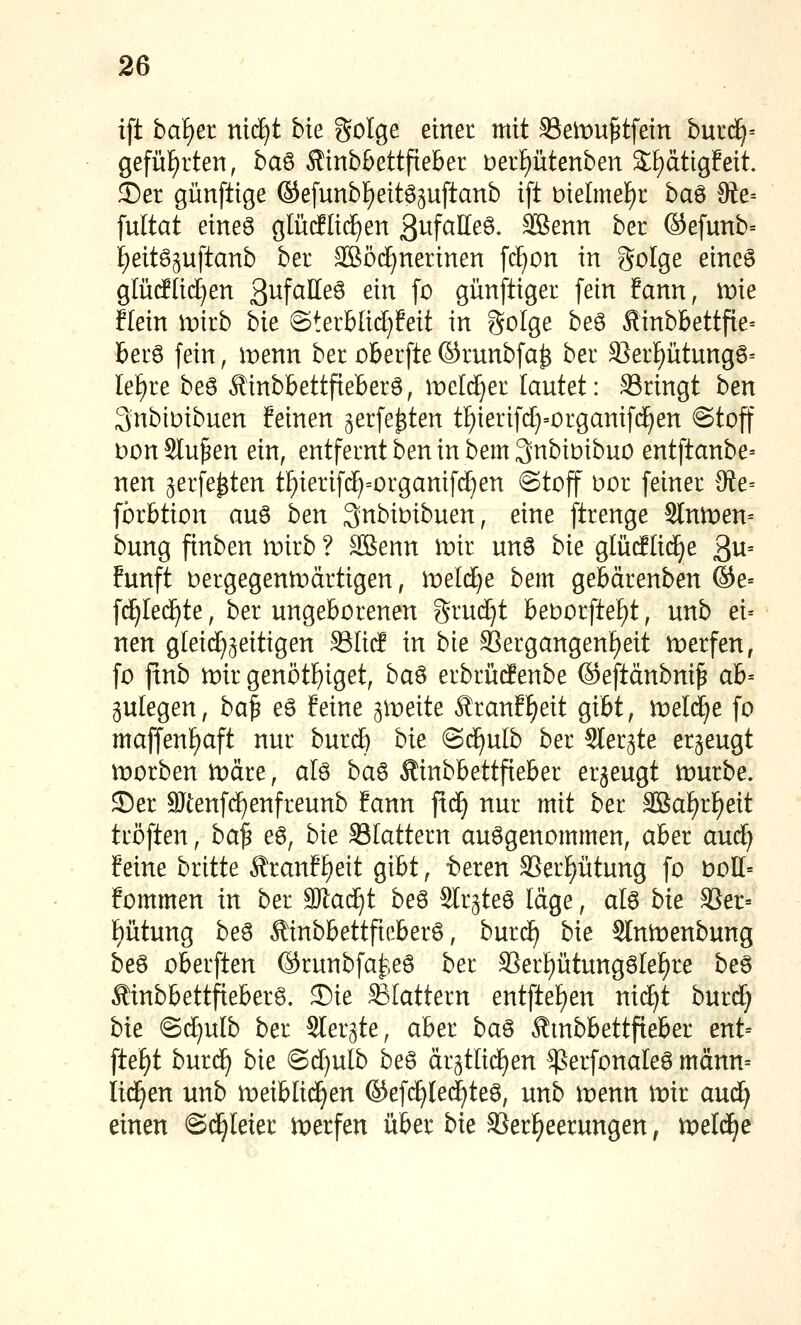 ift hdi)ei nidjt bie golge einec mit SSetDu^tfetn brnd)-- gefü£)rten, baö Äinb&ettfteber t)erf)ütenben Sf)ättgfeit. ©er günfüge ©efunb£)eitö3uftanb ift melme£)r ba^ 9te= fultat eineö glütflic^en ßwfaHeö, SBenn ber ©efunb= i)eit6guftanb ber SBöd^nerinen [ci^on in golge eme§ glütflid^en ßufalleö ein [o günftiger [ein Eann, tt)ie Hein wkb bie ©terblid^feit in Solge beö Äinbbettfie= berö fein, ii:)enn ber oberfte©runbfa^ ber 3Ser^ütungö= Ief)re beö Äinbbettfteberö, meli^er lautet: S3ringt ben 3nbiDibuen feinen gerfe^ten tFiierifc^'Organifci^en «Stoff t)on Stufen ein, entfernt ben in bem^nbiDibuo entftanbe= nen ^erfe^ten t^ierifd)=organif(^en @toff bor feiner 9ie= fbrbtion auö ben Qnbioibuen, eine ftrenge Sln)t)en= bung finben tvkb ? SBenn iDir unö bie glücHid^e 3^^= fünft t)ergegentt)ärtigen, meiere bem gebärenben ©e= f(J)Ie(^te, ber ungeborenen grud)t beDorfte^t, unb ei-- nen gleichzeitigen SSIitf in bie Sergangenl^eit werfen, fo ftnb mir genötf)iget, ba^ erbrüdenbe ©eftänbni^ ab= gulegen, ba^ eö feine ^mtite Äranff)eit gibt, treidle fo maffenf)aft nur burdE) bie ©c^ulb ber Sler^te erzeugt n^orben märe, alö ba^ Äinbbettfteber erzeugt mürbe. Ser SJtenfc^enfreunb fann fxä) nur mit ber 3Baf)rl^eit tröften, ba^ eö, bie SSIattern aufgenommen, aber aud^ feine britte Äranff)eit gibt, teren SSer^ütung fo boI[= fommen in ber W:aä)i be6 Slr^teö läge, al6 bie 33er= f)ütung beö Äinbbettfieberö, burd^ bie Slnmenbung beö oberften ©runbfai^,eö ber S3erf)ütungöle^re be6 Äinbbettfteber^. ®ie flattern entftef)en nic^t burd^ bie @d^ulb ber Sler^te, aber ba^ Äinbbettfteber ent= ftef)t burd^ bie ©d[)ulb beö är3tIidE)en ^erfonaleö männ= lid^en unb meiblid^en ©efd^Ied^te^, unb menn mir aud) einen ©d^Ieier merfen über bie SSerl^eerungen, meldte