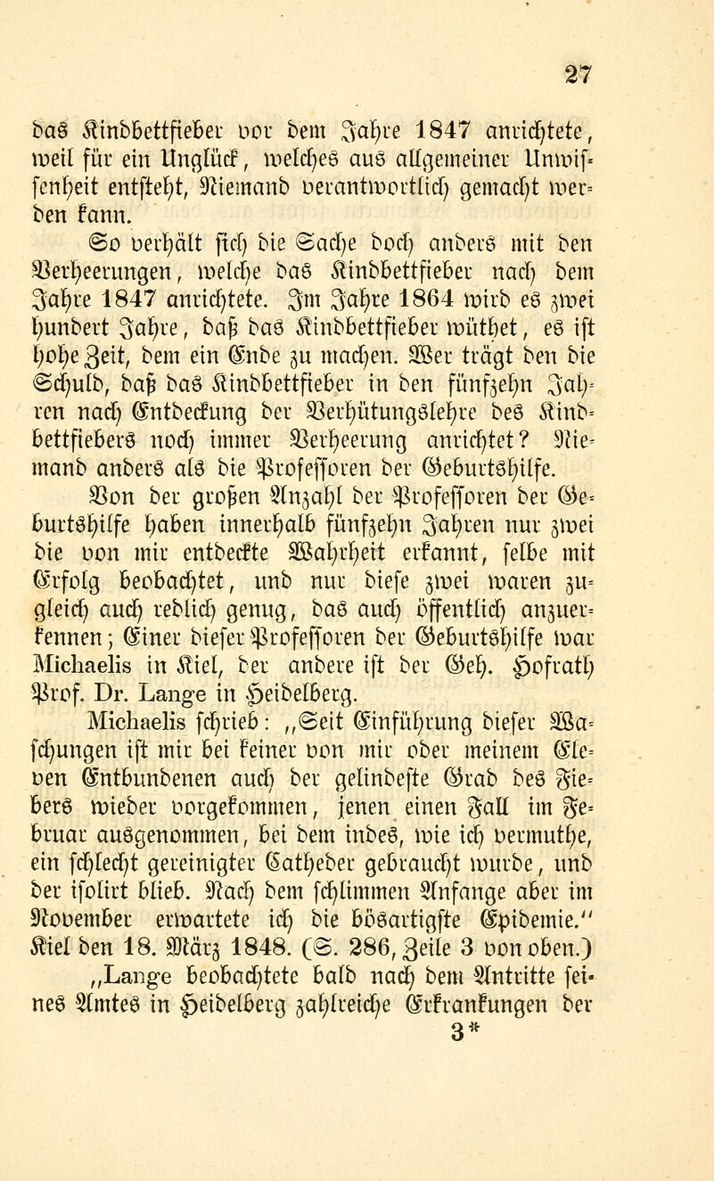 m ha^ ÄinbBettfiebei üor bem 3af)re 1847 anvi(l)tete, it)ei[ für ein Unglüc!, uield^eg auö allgemeiner Unmif« fcnf^eit entfielet, 9Iiemanb Deiantmortlid) gemacl}t mer= ben fann. ©0 üerijält ftcl) bie @ad)e bo^ anbei6 mit ben S?erf)eernngen, meldte oa^ Äinbbettfiebeu nad} bem 3at)re 1847 anrichtete. 3m 3af)re 1864 mirb eg ^met l)unbert Qal^re, ha^ i>a^ Äinbbettfieber miitbet, eg ift i)6i)t'^t\{, bem ein @nbe gu mad)en. Sßer trägt ben bie @d)ulb, ha^ ha^ Äinbbettfieber in ben fünf^el^n ^aly ren nad) ©ntbecfung ber S3er^ütungö[ei)re beö 5linb= bettfieberö nod) immer S^erl^eerung anrichtet? 9Iie= manb anberö ate hit ^rofefforen ber @eburtöt)ilfe. SSon ber großen Sln^at)! ber ^rofefforen ber ©e= burt6f)ilfe Ijahtxv innerf)al6 fünfjei^n 3af)ren nur iwd hk Don mir entbetfte SSaI)rf)eit erfannt, felbe mit (Erfolg ^tobad)id, unb nur biefe iwtx maren iw-- gleic^ auc^ reblid) genug, \^a^ aud) öffentlid) an5uer= fennenj (Siner biefer ^rofefforen ber ©eburtö^ilfe \vai Michaelis in Äiel, ber anbere ift ber ©ef). ^ofratl; $rof. Dr. Lange in .^eibelberg. Michaelis fc^rieb: ,,(Seit ©infü^rung biefer aBa= fd)ungen ift mir hti feiner Don mir ober meinem @le= Den (äntbunbenen aud) ber gelinbefte ©rab beö 3ie= berö mieber oorgefommen, jenen einen gall im ge= bruar aufgenommen, hd bem inbeö, mie ic^ i)ermutf)e, ein fd^Ied^t gereinigter Sat^eber gebraud)t lourbe, unb ber ifolirt blieb. 9'^ac^ bem fd^limmen Slnfange aber im SZooember ent)artete ic^ W bööartigfte @|3ibemie. Äiel hzn 18. Waii 1848. (©. 286,3ei(e 3 Donoben.) ,,Lange 'btdba6:ji^i^ balb nad) bem Slntritte fei- net 3tmte6 in |)eibelberg 5af)Irei(^e ®rfranfungen bev 3^^