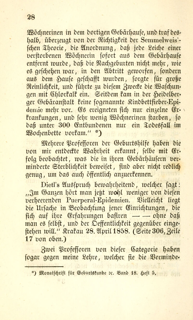 SiBöd;nennen in bem bortigen©ebär£)aufe, unbtrafbeö-- ^alb, überzeugt Don bec JRic^tujfeit ber Semmelweis'- fd)en 2;f)eorie, bie Slnorbnung, ba^ jebe Seilte einer Derftoubenen SBöc^neiin fofort auö bem ©ebärt)aufe entfernt nourbe, ba^ bk 9^ac^gebutten nidjt met)r, mie eö gefd}el)en mar, in hen Slbtritt geworfen, fonbern au6 bem |)au[e gefcl)ajft mürben, forgte für gro^e 9teinli(^!eit, unb fü£)rte gu biefem ßmeif e bie äSaf(^un= gen mit S£)IorfalE ein. ©eitbem tarn in ber ^eibelber» ger ©ebäranftalt feine fogenannte Ä'inbbettfieber--Epi- demie mef)r Dor. @ö ereigneten fid) nur einzelne ©r« franfungen, unb fef)r menig 3Böd}nerinen [tarben, [o ba^ unter 300 ®ntbunbenen nur ein S^obeöfall im aSJod^enbette Dorfam. *''*) 9)I:ef)rere ^rofefforen ber ©eburtöf)ilfe £)aben bie Don mir entbedte SBaf)rf)eit erfannt, felbe mit ©r- folg beobad}tet, ma6 bie in if^ren ©ebärf)äufern t)er= minberte @terblid)feit bemeifet, finb aber nic^t reblid) genug, um ba^ auäj öffentlich anperfennen. Dietl's 2luSfpru(^ bemaf)rf)eitenb, meld^er fagt: „3m ©an^en I^ört man je^t \v(k)l meniger Don biefen t)er£)eerenben Puerperal-Epidemien. SSielleid^t liegt bie Urfad)e in S3eobad}tung jener ®inrid)tungen, bk fic^ auf it)re 6rfa[)rungen bafiren ■— —• o^ne ba^ man es felbft, unb ber Deffentlid)?eit gegenüber einge= ftef)en mia.^' Ärafau 2a3lprU185a (Seite 306, ßeile 17 Don oben.) 3^^^ ^rofefforen bon biefer Sategorie f)aben fogar gegen meine Se£)re, melc^er fie bie SSerminbe- '') anonatfc^rtft für ©ebuttefunbe dc. ^mb 18. ^eft 5.