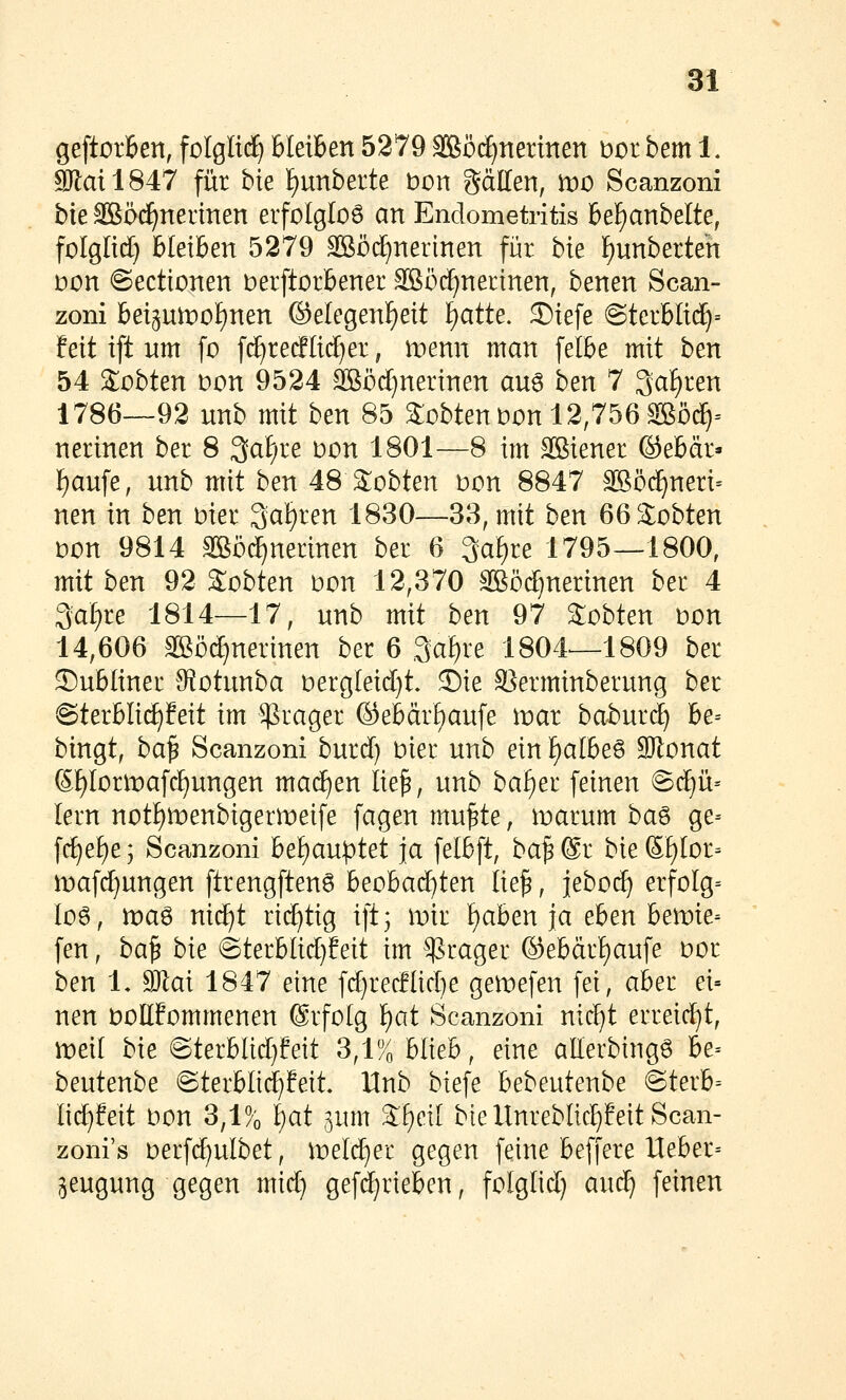 geftorBen, folglid^ Bleiben 5279 SBöc^nermen t>or bem 1, 9Jlail847 für bie f)unberte bort gäden, wo Scanzoni bie SBöi^nermen erfolglos an Endometritis 6ef)anbelte, folglid) bleiben 5279 SBöd^nerinen fi^r bk l^unberteh i:)on @ectionen berftorbener Sßöd^nerinen, benen Scan- zoni betpipotinen ©elegenl^eit l^atte. S)iefe ©terblt(^= feit ift um fo fd^redlii^er, menn man [elbe mit hen 54 lobten t)on 9524 äßödjnerinen aug ben 7 3at)ren 1786—92 unb mit ben 85 Sobtenbon 12,756 Sßö^= nerinen ber 8 3aF;re Don 1801—8 im äßiener ©ebdr* f)au[e, unb mit ben 48 lobten bon 8847 ^öc^neri= nen in ben biet 3al)ren 1830—38, mit ben 66 3:obten bon 9814 äßö^nerinen ber 6 3af)re 1795—1800, mit ben 92 Sobten bon 12,370 SBödf^nerinen ber 4 3af)re 1814—17, unb mit ben 97 lobten bon 14,606 SBö^nertnen ber 6 3al)re 1804—1809 ber ©ubüner SfJotunba bergleid)t. Sie SSerminberung ber ©terblid^feit im ^rager ©ebärf)aufe inar baburd) he- bingt, ba^ Scanzoni burd) bier unb ein i^albe^ SRonat (5f)Iorlbafc^ungen mad^en lie^, unb ba^er feinen 6d)ü= lern notI)n)enbigern)eife fagen mu^te, iDarum ba^ ge= fc^e^e; Scanzoni bef)auptet ja felbft, ba^@r bießf)Ior= mafcf)ungen ftrengften6 beobad)ten lie^, ieboc^ erfoIg= lüg, tbaö nid^t richtig ift3 mir f)aben ja eben ben)ie- fen, ba^ bie @terblid)feit im ^^rager ®ebärt)aufe bor ben 1* dJlai 1847 eine fd)recHid}e gen)efen fei, aber ei- nen bbllfommenen ©rfolg ^at Scanzoni nid^t erreicht, iDeil bie ©terblid)feit 3,1% blieb, eine aEerbingö he- beutenbe ©terbltd^feit. Unb biefe bebeutenbe @terb= lid)feit bon 3,1% i)at jum 3:^ei[ btellnrebIicf)feitScan- zoni's berfc^ulbet, ibeli^er gegen feine beffere lleber= ^eugung gegen mid} gefd)rieben, folglid) aud^ feinen