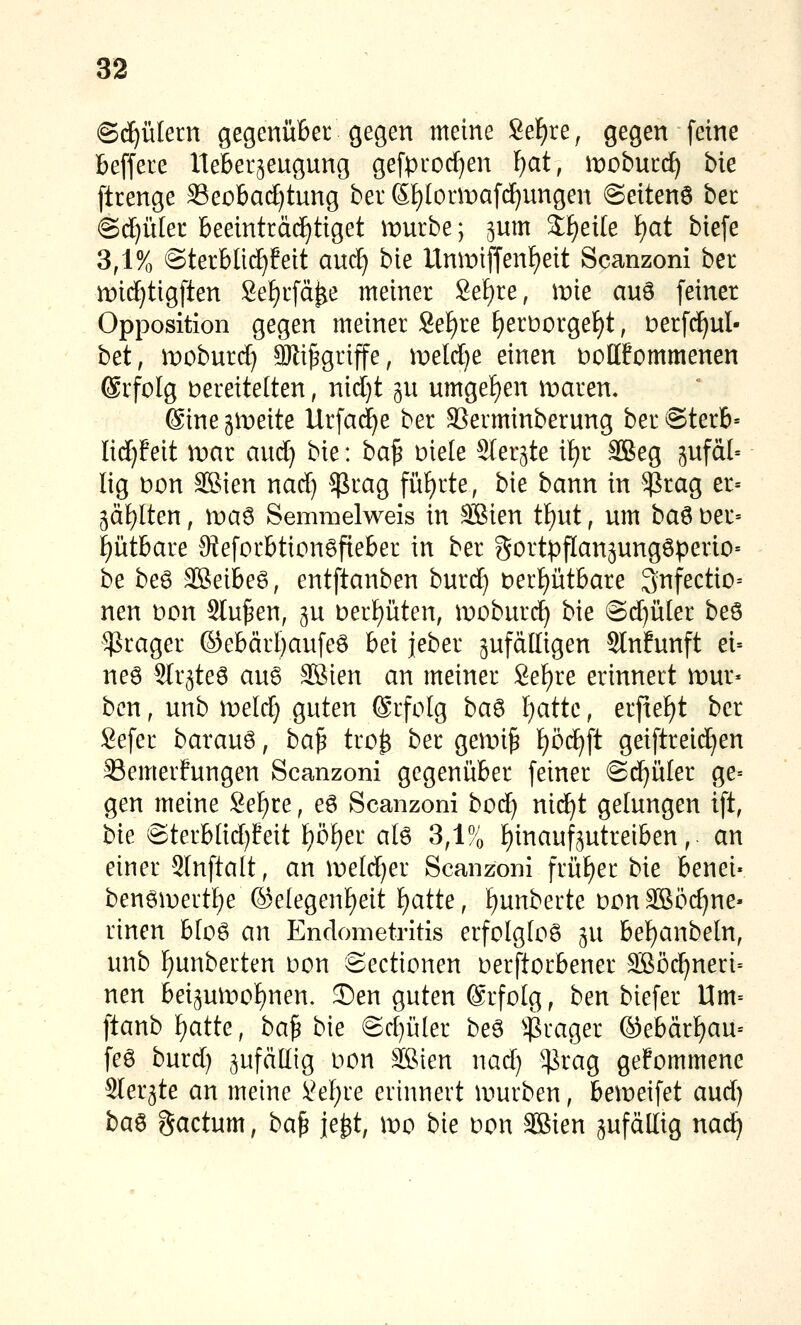 S^ülern gegenüber gegen meine Seigre, gegen feine beffere Ueber^eugung gefproc[)en ^at, wobntfii bie ftrenge 33eobad)tung bei* Sf)Iormafcf)ungen @eiten6 het (Sd^ület beeinträchtiget n^urbe; jum %i}exk l)at biefe 3,1% @terbüc^feit auc^ bie Unmiffenf)eit Scanzoni ber n:)id}tigften Sefjrfd^e meiner Se^re, mie auö feiner Opposition gegen meiner Se^re f)ert)orgel)t, Derfc^ul- bd, moburcf) äRi^griffe, meld)e einen öollfommenen ®rfoIg t>ereite(ten, nid}t gu umgeiE)en itiaren. 6ine gleite Urfacä^e ber SSerminberung ber @terb= Iid)feit mar aud) bk: ba^ Diele Sler^te if)r SBeg ^ufdl« lig t)on ffiJien nad) $rag füf)rte, bk bann in ^rag er= ^ä^lten, wa^ Semraelweis in äBien tl^nt, um ba^ t)er= f)ütbare Steforbtiongfieber in ber gortpflanjungöperio» be be6 SBeibeö, entftanben burd^ ber^ütbare ^nfectio-- nen Don Stufen, ^u Dert)üten, moburd) bie @d)üler beö $rager ©ebärl)aufeö bei jeber zufälligen Slnfunft ei= ne6 Slr^tea au6 3Bien an meiner 8ef)re erinnert mur* bcn, unb meld) guten ©rfolg ba^ Ijattc, erfief)t ber Sefer barauö, ba^ tro^ ber gemi^ f)öc^ft geiftreid}en Semerfungen Scanzoni gegenüber feiner @d}üler ge= gen meine Sef)re, eö Scanzoni bod^ nid^t gelungen ift, t)k @terblid)feit f)öf)er ate 3,1% hinaufzutreiben, an einer 3Infta(t, an meld)er Scanzoni früf)er bk benei« bengn)ertl)e (Se(egenf)eit ^atte, l^unberte DcnSBöc^ne- rinen bloö an Endometritis erfolgtoö in bef)anbeln, unb f)unberten Don Sectionen Derftorbener 3ßöc^neri= neu beizun)of)nen. 2)en guten ©rfotg, ben biefer Um= ftanb ):)aiiQ:, ba^ bie @d)ü[er beö $rager ®ebärl)au- feö burd) zufällig Don äSien nad) ^rag gefommene Sler^te an meine )i^ef)re erinnert ivturben, bemeifet aud) ba^ gactum, ba^ je^t, wo bie Don SBien zufällig nad^