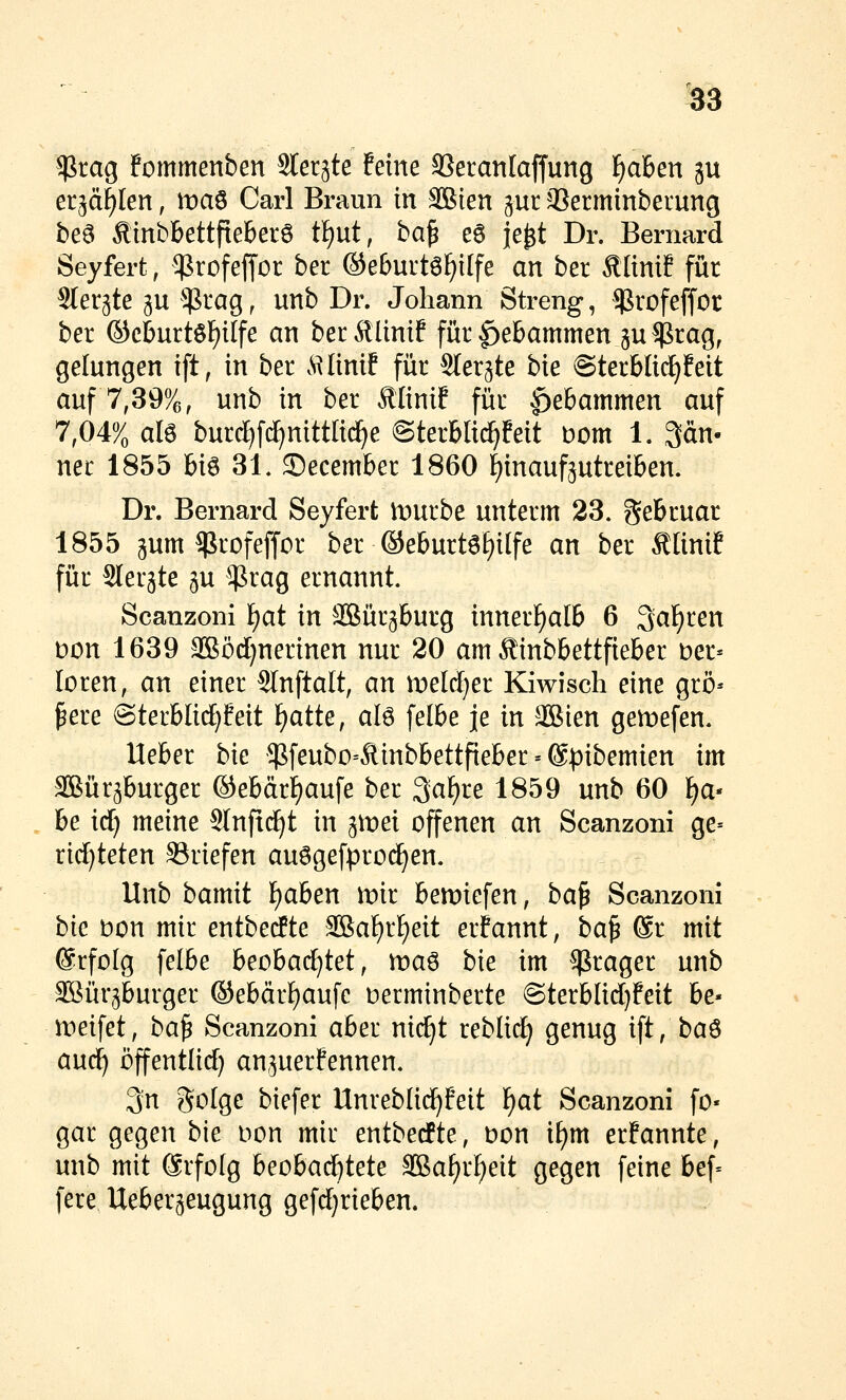 $rag fommenben Siechte feine aSecanlaffung l^aBen ju et^d^Ien, maö Carl Braun in äßien jur Jßerminberung bea ÄinbbettfiebetS tf)ut, ba^ eö je^t Dr. Bernard Seyfert, ^^rofeffor bet ©eburtö^ilfe an ber ÄHnif für Stergte gu $rag, unb Dr. Johann Streng, $rofeffor ber ©cburtöl^ilfe an ber^Umf für Hebammen gu^cag, gelungen ift, in ber ^\Iinif für Sler^te bie @terblid^feit auf 7,39%, unb in ber ÄliniE für Hebammen auf 7,04% alö burd)fd)nittltc^e ©terbli^feit bom 1. 3än. nee 1855 bi6 31. ®ecember 1860 f)inauf5utreiben. Dr. Bernard Seyfert lt)urbe unterm 23. gebcuar 1855 gum ^rofeffor ber ®eburtöf)i[fe an ber Äünif für Slergte 5U $rag ernannt. Scanzoni i)at in äBüqburg innerf)al6 6 Qal^cen bon 1639 3Böd)nerinen nur 20 am Äinbbettfieber ber« loren, an einer Slnftalt, an meM}er Kiwisch eine grö* pere @ter6IidE)!eit l)atte, alö felbe je in SBien gemefen. lieber bie $feubo=Äinbbettfieber»©pibemien im Sßür^burger ®ebärf)aufe ber 3af)re 1859 unb 60 f^a- be irf) meine Slnftc^t in ^wei offenen an Scanzoni ge- rid)teten SSriefen auögefpro(^en. Unb hamit f)aben n^ir beriefen, ba^ Scanzoni bk bon mir entbecfte SBa[)rf)eit erfannt, ba^ @r mit @rfolg felbe beobachtet, maö bie im ^rager unb SBürjburger ®ebärl)aufe becminberte @terblid)feit be« meifet, ba^ Scanzoni aber nic^t reblid; genug ift, ba^ and) öffentlid) an^uerfennen. 3;n golge biefer Unreblid^feit l^at Scanzoni fo« gar gegen bie bon mir entbecfte, bon if)m ernannte, unb mit 6rfo(g beobachtete SBa^rf)eit gegen feine bef= fere Ueber^eugung gefdjrieben.