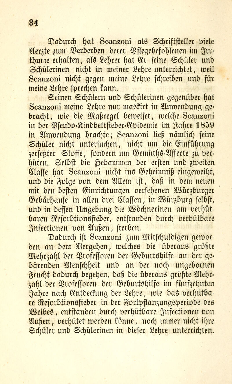 5)aburd^ i)at Scanzonl alö ©d^riftfteHer uiele Stetste gum SSerberben beter $fIegebefof)Ienen im 3n:= tf)ume erl^alten, alö Sekret F)at ®r feine @d)üler unb @dE)ülerinen nxdjt in meiner Seigre unterrichtet, meil Scanzoni nid^t gegen meine 8et)re [d;reiben unb für meine Se^re fpred^en fann. ©einen ©d^ülern unb @d)ülerinen gegenüber i)at Scanzoni meine Se^re nur ma^firt in Slntrenbung ge^ brad}t, mie bie SKa^reget 6ei):)eifet, meldte Scanzoni in ber $feubO'Äinbbettfieber=@pibemie im 3a^re 1859 in SIntpenbung brad}te; Scanzoni lie^ nämlic^ feine ©(^üler nid)t unterfuc^en, mdjt um bie @infüf)rung gerfe^ter Stoffe, fonbern um ©emüt^ö=SIffecte p t)er= |üten. Selbft bie Hebammen ber erften unb ji^peiten Slaffe i)at Scanzoni nic^t tn6 ©ef)eimnip etngen)eif)t, unb bie Solge bon bem Stllem ift, ba^ in bem neuen mit ben beften (Einrichtungen t)erfef)enen äSür^burger ®ebärf)aufe in allen brei (älaffen, in Sßürjburg felbft, unb in beffen Umgebung bie SSöc^nerinen am t>erf)üt= baren 9feforbtton6fieber, entftanben bur^ Derbütbare 3nfectionen Don Sinken, fterben. 35aburd) ift Scanzoni ^um SJtitfd^ulbigen gen^or= ben an bem S3ergeF)en; meld^eö bie überaus größte 9)lef)r3af)I ber ^^rofefforen ber ©eburtö^ilfe an ber ge= bärenben a}ienfd)l)eit unb an ber nod) ungebornen grud^t babur(^ begef)en, ba^ bie überaus größte a)lef)r= gal^I ber ^rofefforen ber ®eburt6£)i[fe im fünf3ef)nten 3af)re nad) @ntbe(fung ber 8ef)re, mie ba^ Derf)ütba= re Keforbtionöfieber in ber gortpflan^unggperiobe beö 3Beibe6, entftanben burd) i:)erf)ütbare 3nfectionen t)on Stufen, t)erf)ütet n:)erben fönne, nod) immer nic^t if)re ©d|üler unb ©c^ülerinen in biefer Set)re unterrichten.